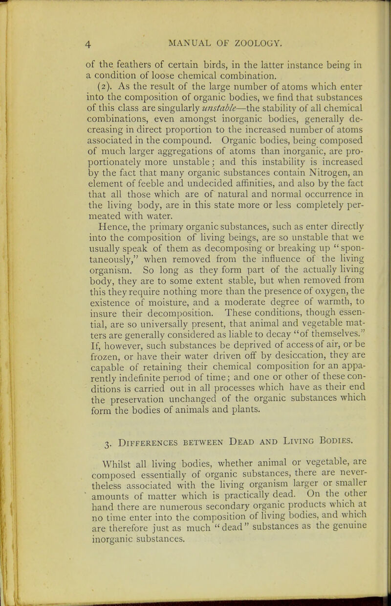 of the feathers of certain birds, in the latter instance being in a condition of loose chemical combination. (2). As the result of the large number of atoms which enter into the composition of organic bodies, we find that substances of this class are singularly unstable—the stability of all chemical combinations, even amongst inorganic bodies, generally de- creasing in direct proportion to the increased number of atoms associated in the compound. Organic bodies, being composed of much larger aggregations of atoms than inorganic, are pro- portionately more unstable; and this instability is increased by the fact that many organic substances contain Nitrogen, an element of feeble and undecided affinities, and also by the fact that all those which are of natural and normal occurrence in the living body, are in this state more or less completely per- meated with water. Hence, the primary organic substances, such as enter directly into the composition of living beings, are so unstable that we usually speak of them as decomposing or breaking up  spon- taneously, when removed from the influence of the living organism. So long as they form part of the actually living body, they are to some extent stable, but when removed from this they require nothing more than the presence of oxygen, the existence of moisture, and a moderate degree of warm.th, to insure their decomposition. These conditions, though essen- tial, are so universally present, that animal and vegetable mat- ters are generally considered as liable to decay of themselves. If, however, such substances be deprived of access of air, or be frozen, or have their water driven off by desiccation, they are capable of retaining their chemical composition for an appa- rently indefinite period of time; and one or other of these con- ditions is carried out in all processes which have as their end the preservation unchanged of the organic substances which form the bodies of animals and plants. 3. Differences between Dead and Living Bodies. Whilst all living bodies, whether animal or vegetable, are composed essentially of organic substances, there are never- theless associated with the living organism larger or smaller amounts of matter which is practically dead. On the other hand there are numerous secondary organic products which at no time enter into the composition of living bodies, and which are therefore just as much dead substances as the genuine inorganic substances.