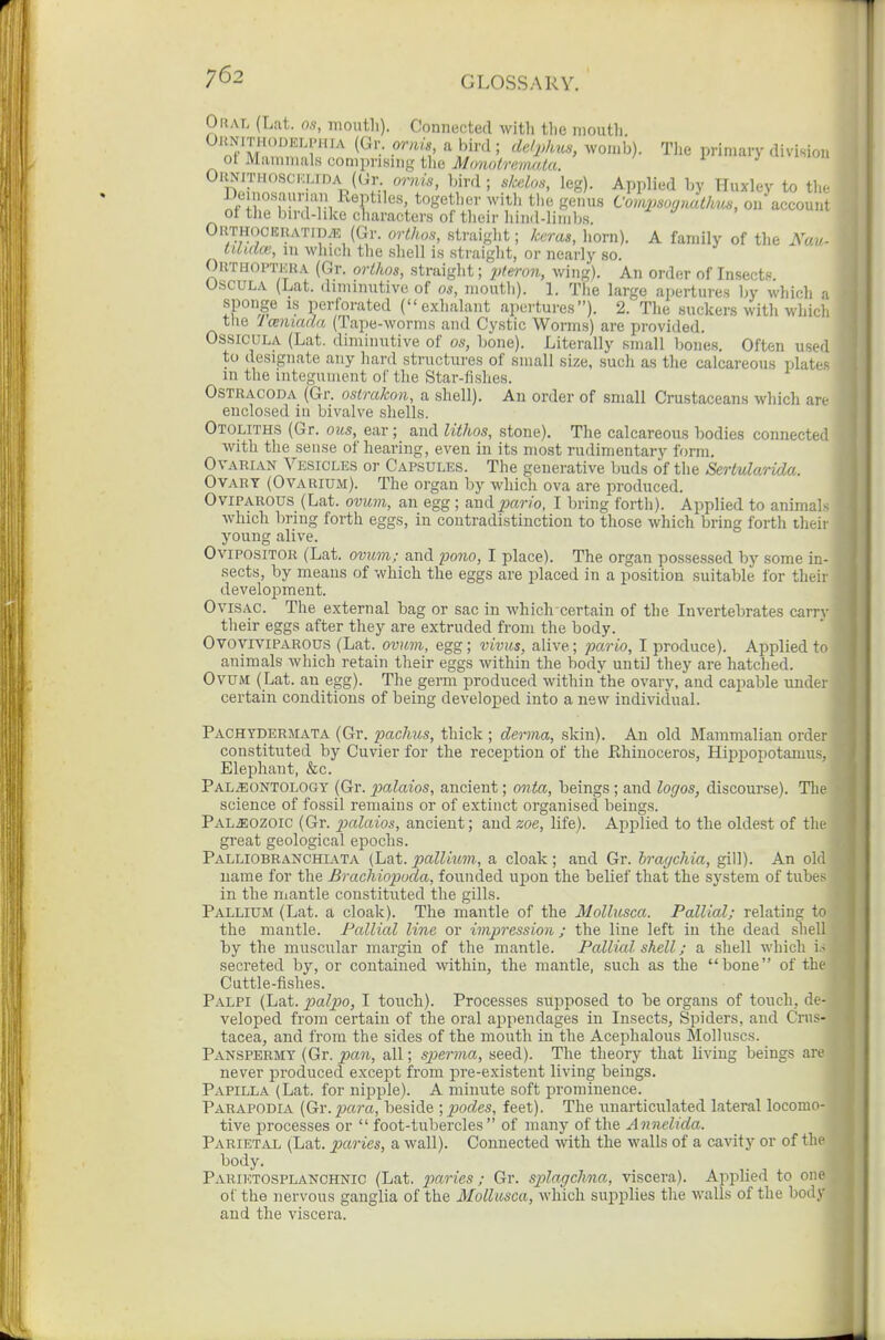 Oral (Lat. os, month). Connected with the mouth. S'MZf''r'' (Gr. or/./., a bird; de/phus, womb). The prin.ary division ot Mammals comprising the Monotrmialu. ' 1 J ' OumTH(«ci.;LiDA (Gr ornis, bird ; skelon, leg). Applied by Huxley to the iJei losauriaii Reptiles, together witli the genus Compsognuthus, on account ot tlie bird-hke characters of their hind-limbs ^ a ^ OUTHOCICHATID.E (Gr. orthm, straight; keras, horn). A family of the Nav- tUuia'., m which tlie shell is straight, or nearly so. OiiTHOPTKRA (Gr. orthos, straight; 2^teron, wing). An order of Insects. USCULA (Lat. diminutive of os, mouth). 1. The large apertures by which a sponge IS perforated (exhalant apertures). 2. The suckers with which tlie I muada (Tape-worms and Cystic Worms) are provided. OSSICULA (Lat. diminutive of os, bone). Literally small bones. Often used to designate any hard structures of small size, such as the calcareous plates in the integument of the Star-fishes. OSTRACODA (Gr. osirakon, a shell). An order of small Crustaceans which are enclosed iu bivalve shells. Otoliths (Gr. ous, ear; and lithos, stone). The calcareous bodies connected with the sense of hearing, even in its most rudimentary form. OvARLVN Vesicles or Capsules. The generative buds of the Sertularida. Ovary (Ovarium). The organ by which ova are produced. Oviparous (Lat. ovmji, an egg; audpario, I bring forth). Applied to animals which bring forth eggs, in contradistinction to those which bring forth their young alive. Ovipositor (Lat. ovuvi; and po?io, I place). The organ possessed by some in- sects, by means of which the eggs are placed in a position suitable for their development. Ovisac. The external bag or sac in which certain of the Invertebrates carrv their eggs after they are extruded from the body. OvovrviPAROUS (Lat. ovum, egg; vivus, alive; pario, I produce). Applied to animals which retain their eggs within the body until they are hatched. Ovum ( Lat. au egg). The germ produced within the ovary, and capable under certain conditions of being developed into a new individual. Pachtdermata (Gr. pachus, thick ; derma, skin). An old Mammalian order constituted by Cuvier for the reception of the Ehinoceros, Hippopotamus, Elephant, &c. Paleontology (Gr. palaios, ancient; onta, beings ; and logos, discourse). The science of fossil remains or of extinct organised beings. PALiEOZOic (Gr. 23alaios, ancient; and zoe, life). Applied to the oldest of the great geological epochs. Palliobranchiata (hat. pallium., a cloak; and Gr. hragchia, gill). An old name for the Brachiopuda, founded upon the belief that the system of tubes in the niantle constituted the gills. Pallium (Lat. a cloak). The mantle of the Mollusca. Pallial; relating to the mantle. Pallicd line or impression ; the line left iu the dead sliell by the muscular margin of the mantle. Pallial shell; a shell which i.> secreted by, or contaiued within, the mantle, such as the bone of the Cuttle-fishes. Palpi (Lat. palpo, I touch). Processes supposed to be organs of touch, de- veloped from certain of the oral appendages in Insects, Spiders, and Crus- tacea, and from the sides of the mouth in the Acephalous Molluscs. Panspermy (Gr. pan, all; sperma, seed). The theory that living beings are never produced except from pre-existent living beings. Papilla (Lat. for nipple). A minute soft ]3rominence. Parapodia (Gr. para, beside ; podes, feet). The uuarticulated lateral locomo- tive processes or  foot-tubercles of many of the Annelida. Parietal (Lat. paries, a wall). Connected with the walls of a cavity or of the body. Pariktosplanchnic (Lat. paries; Gr. splagchna, viscera). Applied to one of the nervous ganglia of the Mollusca, which supplies the walls of the body and the viscera.