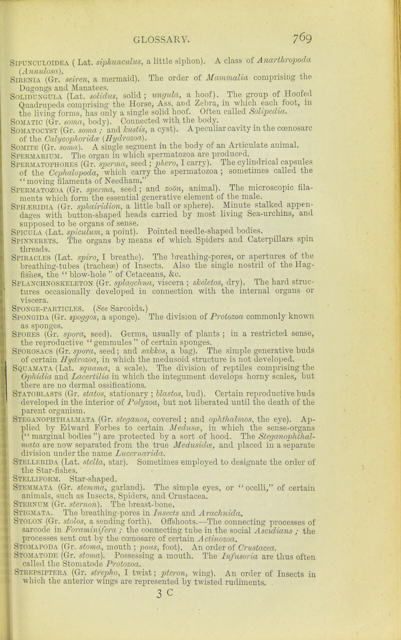 SiPUXCULOiDEA ( Lat. siphunculus, a little siphon). A class of Anarthropoda {Annulosa). - • j.i SiRKNiA (Gr. seiren, a mermaid). The order of Mammalia comprising tlie Dugongs aud Manatees. SoLiDUNGULA (Lat. soUdus, solid; ungula, a hoof). The group of Hooted Quadrupeds comprising the Horse, Ass, aud Zebra, in which each foot, 111 the living forms, has only a single solid hoof. Often called SoUpedia-. Somatic (Gr. soma, body). Connected with the body. SOMATOCYST (Gr. sovui; and kustis, a cyst). A peculiar cavity in the coenosarc of the Calycophoridai (Hydrozoa). Somite {Gw'soma). A single segment in the body of an Articulate animal. Spermarium. The organ in which spermatozoa are produced. Spermatophores (Gr. sperma, seed ; 2)fiero, I carry). The cylindrical capsules of the Cephalopoda, which carry the spermatozoa ; sometimes called the  moving filaments of Needham. Spermatozoa (Gr. spenna, seed; and zoon, animal). The microscopic fila- ments which form the essential generative element of the male. SPH.ERIDIA (Gr. sphairidion, a little ball or sphere). Minute stalked appen- dages with button-shaped heads carried by most living Sea-urchins, and supposed to be organs of sense. SPicuLiV (Lat. spiculum, a point). Pointed needle-shaped bodies. Spinnerets. The organs by means of which Spiders and Caterpillars spin . threads. Spiracles (Lat. spiro, I breathe). The breathing-pores, or apertures of the breathing-tubes (trachefe) of Insects. Also the single nostril of the Hag- fishes, the  blow-hole  of Cetaceans, &c. Splanchnoskeleton (Gr. splagchna, viscera ; skeletos, dry). The hard struc- tures occasionally developed in connection with the internal organs or viscera. Sponge-particles. {See Sarcoids.) Spongida (Gr. spoggos, a sponge). The division of Protozoa commonly known as sj)onges. Spores (Gr. spora, seed). Germs, usually of plants ; in a restricted sense, the reproductive gemmules of certain sponges. Sporosacs (Gr. spora, seed; and sakkos, a bag). The simple generative buds of certain Hydrozoa, in which the medusoid structure is not developed. SquaJLVTA (Lat. squavia, a scale). The division of reptiles comprising the Ophidia aud Lacertilia in which the integument develops horny scales, but there are no dermal ossifications. Statoblasts (Gr. statos, stationary ; hlastos, bud). Certain reproductive buds developed in the interior of Folyzoa, but not liberated until the death of the parent organism. Steganophthalmata (Gr. steganos, covered ; and opJithalmos, the eye). Ap- plied by Edward Forbes to certain Aledusa, in which the sense-organs ( marginal bodies ) are protected by a sort of hood. The Steganophthal- mata. are now separated from the true Medusidte, and placed in a separate division under the name Luceriiarida. Stellerida (Lat. stella, star). Sometimes employed to designate the order of the Star-fishes. Stelliform. Star-shaped. Stemmata (Gr. stemma, garland). The simple eyes, or ocelli, of certain animals, such as Insects, Spiders, and Crustacea. Sternum (Gr. sternon). The breast-bone. Stigmata. The breathing-pores in Insects and Arachnida. Stolon (Gr. stolos, a sending forth). Offshoots.—The connecting processes of sarcode in Foraminifera ; the connecting tube in the social Ascidians j the processes sent out by the coenosarc of certain A ctinozoa. Stomapoda (Gr. stoma, mouth ; poas, foot). An order of Crustacea. Stomatode (Gr. stoma). Possessing a mouth. The Infusoria are thus often ■ called the Stomatode Protozoa. Strepsiptera (Gr. strepho, I twist; pteron, Aving). An order of Insects in which the anterior wings are represented by twisted rudiments. 3 c