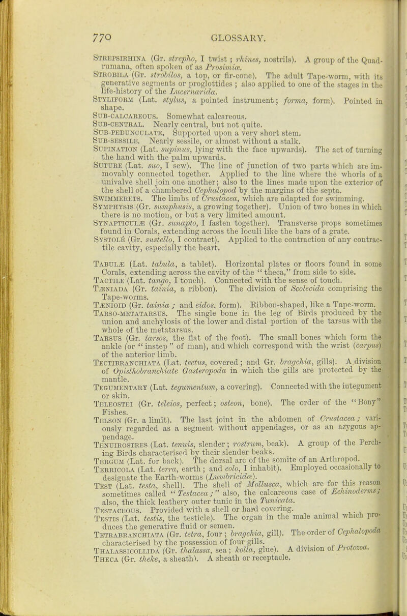 Strepsirhina (Gr. strepho, I twist ; rhines, nostrils). A group of the Quad- riimaiia, often spoken of as Prosimice. Strobila (Gr. strobilos, a top, or fir-cone). The adult Tape-Avorni, with its generative segments or proglottides ; also applied to one of tlie stages in the life-history of the Lucernarida. STYLfPORM (Lat. stylus, a pointed instrument; forma, form). Pointed in shape. Sub-calcareous. Somewhat calcareous. SuB-CENTUAL. Nearly central, hut not quite. SuB-PEDUNCDLATE. Supported upon a very short stem. SUB-SESSiLE. Nearly sessile, or almost without a stalk. Supination (Lat. supinus, lying with the face upwards). The act of turning the hand with the palm uj^wards. Suture (Lat. suo, I sew). The line of junction of two parts which are im- movably connected together. Applied to the line where the whorls of a univalve shell join one another; also to the lines made upon the exterior of the shell of a chambered Cephalopod by the margins of the septa. SwiMMERETS. The limbs of Crustacea, which are adapted for swimming. Symphysis (Gr. sumphusis, a growing together). Union of two bones in which there is no motion, or but a very limited amount. Synapticul^e (Gr. sunapto, I fasten together). Transverse jjrops sometimes found in Corals, extending across the loculi like the bars of a grate. Systol^ (Gr. sustello, I contract). Applied to the contraction of any contrac- tile cavity, especially the heart. TABULiE (Lat. tabula, a tablet). Horizontal plates or floors found in some Corals, extending across the cavity of the  theca, from side to side. Tactile (Lat. tan(jo, I touch). Connected with the sense of touch. T^NIADA (Gr. tamia, a ribbon). The division of Scolecida comprising the Tape-worms. T^NioiD (Gr. tainia ; and eidos, form). Eibbon-shaped, like a Tape-woi-m. Tarso-metatarsus. The single bone in the leg of Birds produced by the imion and anchylosis of the lower and distal portion of the tarsus with the whole of the metatarsus. Tarsus (Gr. iarsos, the flat of the foot). The small bones which form the ankle (or  instep  of man), and which correspond with the wrist {carpus) of the anterior limb. Tectibranchiata (Lat. tectus, covered; and Gr. hragchia, gills). A division of Opisthohranchiate Gasteropoda in which the gills are protected by the mantle. Tegumentary (Lat. tegumenium, a covering). Connected with the integument or skin. Teleostei (Gr. teleios, perfect; osteon, bone). The order of the Bony Fishes. Telson (Gr. a limit). The last joint in the abdomen of Crustacea; vari- ously regarded as a segment without appendages, or as an azygous ap- pendage, f 1 -D 1, Tenuieostres (Lat. tenuis, slender; rostrum, beak). A gi'oup of the Fercn- ing Birds characterised by their slender beaks. Tergum (Lat. for back). The dorsal arc of the somite of an Arthropod. Terricola (Lat. terra, earth ; and colo, I inhabit). Employed occasionally to designate the Earth-worms {Luriibricidiv). Test (Lat. testa, shell). The shell of Mollusca, which are for this reason sometimes called Testacea; also, the calcareous case of Echmodeiins; also, the thick leathery outer tunic in the Tunicota. Testaceous. Provided with a shell or hard covering. Testis (Lat. testis, the testicle). The organ in the male animal which pro- duces the generative fluid or semen. ^ , 7 Tetrabhanchiata (Gr. tetra, four ; hragchia, gill). The order of Cephalopoda characterised by the possession of four gills. t t> 4 Thalassicollida (Gr. thalassa, sea ; kolla., glue). A division of Protozoa. Theca (Gr. iheke, a sheath^. A sheath or receptacle.