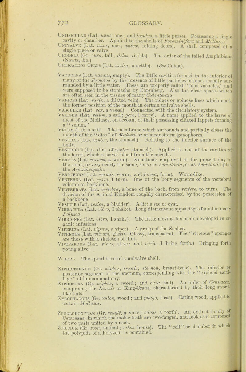 Unilocular (Lat. unus, one ; and loculus, a little purse). Possessing a single cavity or chaniher. Applied to the sliells of Foraviinifcm and Mollumi'^ Univalvk (Lat. imuti, one; valv(£, folding doors). A shell composed of a single piece or valve. UiiODKLA (Gr. oura, tail; dclos, visible). The order of the tailed Amphibians (Newts, &c.) UuTiCATiNO Cells (Lat. urtica, a nettle). {See Cnidae). Vacuolks (Lat. vacuus, empty). The little cavities formed in the interior of many of the Protozoa by the presence of little particles of food, usually sui-- rouuded by a little water. These are properly called food vacuoles, ami were supposed to be stomachs by Ehreuberg. Also the clear spaces whicli are often seen in the tissues of many Cmlenterata. Varices (Lat. varix, a dilated vein). The ridges or spinose lines which mark the former position of the mouth in certain univalve shells. Vascular (Lat. vas, a vessel). Connected with the circulatorj' system. Veliger (Lat. velum, a sail; gero, I carry). A name applied to the larva; of most of the Molluscs, on account of their possessing ciliated lappets forming a velum. Velum (Lat. a sail). The membrane which surrounds and partially closes the mouth of the disc of Medusce or of medusiform gonopnores. Ventral (Lat. venter, the stomach). Relating to the inferior surface of the body. Ventricle (Lat. dim. oi venter, stomach). Applied to one of the cavities of the heart, which receives blood from the auricle. Vermes (Lat. vermes, a worm). Sometimes employed at the present day in the same, or very nearly the same, sense as Annuloida, or as Annuloida plus the A narthropoda. Vermiform (Lat. vermis, worm ; forma, form). Worm-like. Vertebra (Lat. verto, I turn). One of the bony segments of the vertebral column or backbone. Vertebrata (Lat. vertebra, a bone of the back, from vertere. to turn). The division of the Animal Kingdom roughly characterised by the possession of a bachbone. Vesicle (Lat. vesica, a bladder). A little sac or cyst. Vibracula (Lat. vibro, I shake). Long filamentous appendages found in many Polyzoa. Vibriones (Lat. vibro, I shake). The little moving filaments developed in or- ganic infusions. Viperina (Lat. vi2^era, a viper). A group of the Snakes. Vitreous (Lat. vUriim, glass). Glassy, transparent. The vitreous sponges ai'e those with a skeleton of flint. Viviparous (Lat. vivus, alive; and pario, I hring forth.) Bringing forth young alive. Whorl. The spiral turn of a univalve shell. Xiphisternum (Gr. xipJios, sword; sternon, breast-bone). The inferior or posterior segment of the sternum, corresponding with the '' xiphoid carti- lage  of human anatomy. XiPHOSURA (Gr. xiphos, a sword; and oura, tail). An order of Crustacea, comprising the Liviuli or King-Crabs, characterised by their long sword- like tails. T J i Xylophagous (Gr. xulon, wood ; and phago, I eat). Bating wood, applied to certain Mollusca. ZEUGLODONTiDJi: (Gr. zeugU, a yoke; odous, a tooth). An extinct family of Cetaceans, in which the molar teeth are two-fanged, and look as if composea of two parts united by a neck. , , ■ i vi. ZofficiuM (Gr. zoon, animal; oikos, house). The  cell or chamber in whicli the polypide of a Polyzoiin is contained.