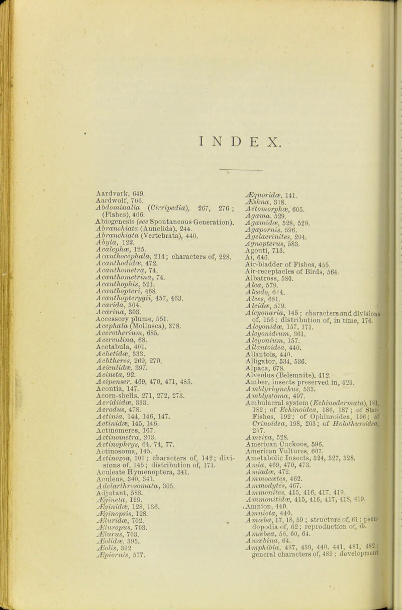 INDEX. Aardvark, C49. Aardwolf, 70(3. Abdominalia (Cimpedia), 267, 26 ; (Fishes), 4B6. Abiogenesis (see Spontaneous Generation). Abranchiata (Annelida), 244. Abranchiata (Vertebrata), 440. Ahyla, 122. Ac'alephce, 125. Acanthocephala, 214; characters of, 228. Acanthndidm, 472. Acanthometm, 74. Acanthometrina, 74. Acanthophis, 521. Acanthopteri, 46S. Acanthopterygii, 457, 463. Acarida, 304. Ocarina, 303. Accessory plume, 551. Acephala (Mollusca), 378. Acerotherium, 6S5. J cervulina, 68. Acetabula, 401. Achetidce, 333. Achtlicres, 269, 270. ^cicztiitZoB, 397. Acineta, 92. cipenser, 469, 470, 471, 485. Acontia, 147. Acorn-shell.s, 271, 272, 273. Acridiidce, 333. ^credits, 478. Actinia, 144, 146, 147. Actinidce, 145, 146. Actinomeres, 167. Actinotnetra, 203. Actinophrys, 64, 74, 77. Autinosoma, 145. Actinozoa, 101; characters of, 142; divi- sions of, 145 ; distribution of, 171. Aculeate Hynienoptera, 341. Aculeus, 340, 341. Adelarthrosomata, 305. Adjutant, 5SS. ^Egineta, 129. uJiginidce, 128, 136. Aiginopsis, 128. ^Eluridm, 702. ^ainropus, 703. jFAurus, 703. uEolidce, 395. jJiolis, 392 ulipiornis, 577. ^qtioridce. 141. jJishna, 318. Aetomorphce, 605. Agama. 529. AgamidcB, 528, 529. Agapornis, 596. Agelacriniten, 204. Agnopterus, 583. Agouti, 713. Ai, 646. Air-bladder of Fishe.!, 455. Air-receptacles of Birds, 564. Albatross, 580. ^fca, 579. Alcedo, 6i 4. .4 Zees, 681. Alcidce, 579. Alcyonaria, 145; characters and divisions of, 156; distribution of, in time, 176. Alcyonidoe, 157, 171. Alcyonidium, 361. Alcyonium, 157. AUantoidea, 440. Allautois, 440. Alligator, 5.'i4, 536. Alpaca, 678. Alveolus (Belemnite), 412. Amber, insects preserved in, S23. Amblyrhynchm, 533. Amblystoma, 497. Auibulacral system (Echinodermata), ISI, 182 ; of Echinoidea, 186, 187; of Star- Fishes, 192; of Ophiiu-oidea, 196; of Crinoidea, 198, 203; of Holotlmroidea, 207. Ameiva, 528. American Cuckoos, 596. American Vultures, 607. Ametabolie Insects, 324, 327, 328. ^)»m, 469, 470, 473. Amiadm, 472. Ammocwtes, 462. Ammodytes, 467. Ammonites. 415, 416, 417, 419. Ammoni,tld(V, 415, 416, 417, 418, 419. .Aninion, 440. Amniota, 440. Amofha, 17,18, 69 ; structure of, 61; pseu- dopodia of, 62; reproduction of, (i/. Amoebea, 56, 60, 64. Ama'bina, 64. A mpfiibia. 437, 4.39, 440. 441, 481, 4S2; general characters of, 489 ; developiueut