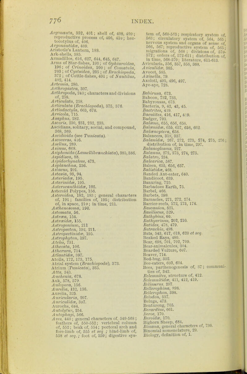 Argtnauta, 852, 401; shell of, 408, 409; repi-otluctive process ol, 406, 41o; hec- touotylus of, 400. A njiinautida'., 409. Ari.stotle's Lantern, 188. Ark-sliolls, 885. Aviiiadillos, 616, 627, 644, 645, 647. Anns of Star-llslies, lO.'i; of Ophiuroidea, 196; of Crinoidea, 200; of Comahda, 203 ; of Cystoidea, 205 ; of Bracliiopoda, 372; of Cuttle-lislies, 401; ol NmUilus, 402, 414. Artemia, 280. Arthrogastra, 307. Arthropoda, 240; characters and divisions of, 258. Articulata, 258. Articulata (BracJdopoda), 375, 376. Artiodactyla, 663, 670. Arwicola, 715. Asaphus, 282. Ascaris, 230, 231, 232, 23.}. Ascidians, solitary, social, and compound, 368, 369. A scidioida (see Tunicata). Ascoceras, 416. Asellus, 289. A sinus, 668. Asiphonida (Lamellibranchiata), 385,386. Aspidisca, 8S. Aspidorhynchus, 473. Asplanchna, 236. .AsiacMs, 291. Astasia, 93, 94. Asteriadce, 195. Asterinidce, 195. Asterocanthiidoe, 195. Asteroid Polypes, 156. Asteroidea, 182, 183 ; general characters of, 191; families of, 195; distribution of, in space, 210; in time, 211. Asthenosoma, 190. Astomata, 56. Astrcea, 154. Astrceidce, 155. Astrogonium, 211 .4siro;pecie?i, 19'2, 211. Astropectinidce, 195. Astrophyton, 197. A teles, Til. Athccata, 106. Athemra, 714. Atlantidce, 397. Atolls, 172, 173, 175. Atrial system {Bracliiopoda), 373. Atrium [Tunicata), 365. ^««rt, 343. Auchenia, 678. Auk, 578, 579. Aulopora, 156. Aurelia, 132, 136. Aurelia, 325. Auricularia, 207. Aitriculidce, 397. Aurochs, 084. Aiitolylw, 254. Autophagi, 566. ^yes, 440 ; general characters of, 549-56S ; feathers of, 550-552; vertebral colunm of, 552 ; beak of, 554; pectoral arch and fore-limb of, 555 S(2<? ; hind-limb of, 658 c« SC2.; foot of, 659; digestive sys- tem of, 560-5'i3; resjiiratory system of, 5fi;i; circulatory system of, 564, 5G5; nervous system and organs of sense of, 566, 567; reproductive system of, 565; juigrations of, 568 ; divisions of, 570- 572; orders of, 572-611 ; distribution (.r, in time, 568-570; literature, 611-613. Avicularia, 3.56, 357, 358, 360. AviciUidce. 385. Avocet, 585. Axinella, 79. Axolotl, 495, 496, 497. Aye-aye, 728. Bahirma, 673. Baboon, 732, 733. Babyroussa, 673. Bacteria, 9, 42, 43, 45. Bactrites, 419. Baculites, 416, 417, 419. Badger, 703. Bukvna, 655, 656, 658. Balcenidce, 055, 657, 668, 602. Baloenoptera, 658. Balancers, 319, 337. Balanidce, 267, 272, 273, 274, 275, :!:• distribution of, in time, 297. Balanoglossus, 111. Balanus, 272, 273, 274, 275. Balatro, 234. Balearica, 587. Baleen, 655, 656, 657. Balistidw, 468. Banded Ant-eater, 640. Bandicoot, 639. Banxring, 725 Barbadoes Earth, 75. Barbel, 466. Barbets, 598 Barnacles, 271, 272, 274. Barrier-reefs, 172, 173, 174. Bascanion, 521. Basiliscus, 529. Bathybius, 60. Bathycrimts, 202, 210. Batidcs, 478, 479. Batrachia, 498. Bats, 543, 617, 018, 620 et seq. Beaked Rays, 480. Bear, 698, 701, 702, 709. Bear-animalcules, 304. Bearded Vulture, 607. Beaver, 714. Bed-bug, 332. Bee-eaters, 603, 604. Bees, parthenogenesis of, 37; communi- ties of, 342. Belemnites, structure of, 412. Belemnitidce, 411, 412, 419. Belinurus. 297. Bellerophina, ^98. Bdlerophon, 398. Belodon, 537. Beluga, 473. Beuturong, 705. Berardius, 601. Beroe, 170. Beroidcv, 170. Bighorn Sheep, 684. Bimana, general characters of, 736. Binomial nomenclature, 29. Biology, definition of, 1.
