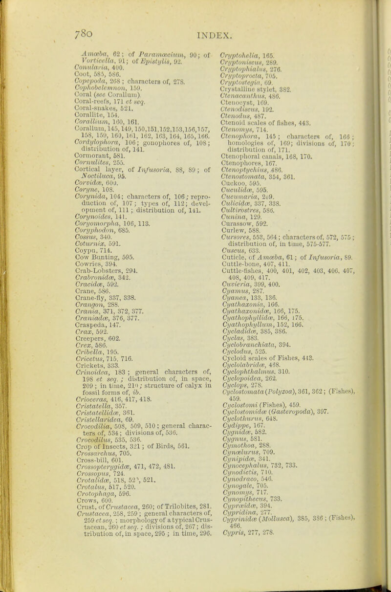 Ajnceba, 62; of Paramoectum, 90; of Vortimlla, Jl; of EpislyUa, 0'2. Conulariu, 400. Coot, 585, 5S6. Copcpoda, 208 ; characters of, 278. Cophobelemnou, 159. Coml (see Ci)ialluiii). Coral-reels, 171 et neq. Coral-siiake.s, 521. Corallite, 151. CoralUum, 100, 161. Coralluiii, 145,149,150,151,152,153,156,157, 158, 15!», lOO, 101, 102, 103,104, 105,100. Cordi/lophura, 100; gouopliores of, 108; distribution of, 141. Cormorant, 581. CornuUtes, 255. Cortical layer, of Infusoria, 88, SO; of Noctiliica, 95. Corvidcv, 000. Con/ne, 108. Coi-ynida, lOi; characters of, 106 .•repro- duction of, 107; tyiies of, 112; devel- opment of. 111; distribution of, HI. Corynoides, 141. Coryomorpha, 106,113. Corypliodon, 685. Cossits, 340. Cotxtrnix, 591. Coypu, 714. Cow Bunting, 595. Cowries, 394. Crab-Lobsters, 294. Crabrunidce, 342. Cracidce, 592. Crane, 5S0. Crane-fly, 337, 333. Crangon, 288. Crania, 371, 372, 377. Craniadce, 376, 377. Craspeda, 147. Crax, 592. Creepers, 602. Crex, 580. Cribella, 195. Cricetus, 715, 716. Cricliets, 333. Crinoidaa, 183 ; general characters of, 198 et seq. ; distribution of, in space, 209 ; in time, 21ii; structure of calyx in fossil forms of, ib. Crioceras, 416, 417, 418. Cristatella, 357. Cristatellidce, 361. Cristellaridea, 09. Crooodilia, 508, 509, 510 ; general charac- ters of, 534 ; divisions of, 530. Crocodihcs, 535, 530. Crop of Insects, 321; of Birds, 561. Crossarchus, 705. Cross-bill, 601. Crossopterygidce, 471, 472, 481. Crossopus, 724. Crotalidm, 518, 52 \ 521. Crotalus, 517, 520. Crotophaga, 596. Crows, 600. Crust, ot Crustacea, 260; of Trilobites, 281. Crustacea, 258, 259 ; general characters of, 250 et seq.; morphology of a typical Crus- tacean, 260 etseq.; divisions of, 207; dis- tribution of, in space, 295 ; in time, 296. CryptoheUa, 165. Crij'pfoiuscus, 289. Cryplupldalus, 276. Cryploprocla, 705. Cryploslegid, 09. Crystalline stylet, 382. Ctenacanthus, 486. Ctenocyst, 109. Ctenndiscus, 192. Ctenodus, 487. Ctenoid scales of fishes, 443. Ctenamys, 714. Ctenophora, 145; characters of, 1C6 ; homologies of, 169; divisions of, 17u ; distribution of, 171. Ctenoplioral canals, 168, 170. Ctenopliores, 167. Ctenoptycldus, .486. Ctenostomata, 354, 361. Cuckoo, 595. CuctUido}, 595. Cueumaria, 2u9. CuUci(J.CB, 337, 338. Cultirostrcs, 58t}. Ctmina, 129. Curassow, 592. Curlew, 588. Cursores, 553, 564; characters of, 572, 575; distribution of, in time, 575-577. Cuscus, 633. Cuticle, of Amoeba, 61; of Infusoria, 89. Cuttle-bone, 407, 411. Cuttle-fishes, 400, 401, 402, 403, 400. 407, 408, 409, 417. Cuvi^ria, 399, 400. Cyamus, 287. Cyanca, 133, 136. Cyathaxonia, 106. Cyathaxonido), 166, 175. Cyathojjhyllidce, 166, 175. Cyathophyllum, 152, 166. Cycladidm, 385, 386. Cyclas, 383. Cyclobranchiata, 894. Cyclodus, 525. Cycloid scales of Fishes, 418. Cyclolabridce, 468. Cyclophthalmus. 310. Cyclopoidea, 262. CycLupis, 278. Cyclostomata{Polyzoa), 361, 362; (Fishe.s). 459. Cyclostomi (Fishes), 459. Cyclostomidai (Gasterui}oda), 397. CycloUmrus, 648. Cydippe, 107. Cygnidce, 582. Cygnus, 581. Cymothoa, 288. Cynwlurus, 709. Cynipidai, 341. Cynocephalus, 732, 733. Cynodictis, 710. Cynodraco, 546. Cynoyale, 705. Cynoinys, 717. Cynopithecus, 733. Cyprccidce, 394. Cypridina, 277. Cyprinidw (Mollusea), 385, 3S6 ; (Fishes), 466. Ci/i)ris, 277, 278.