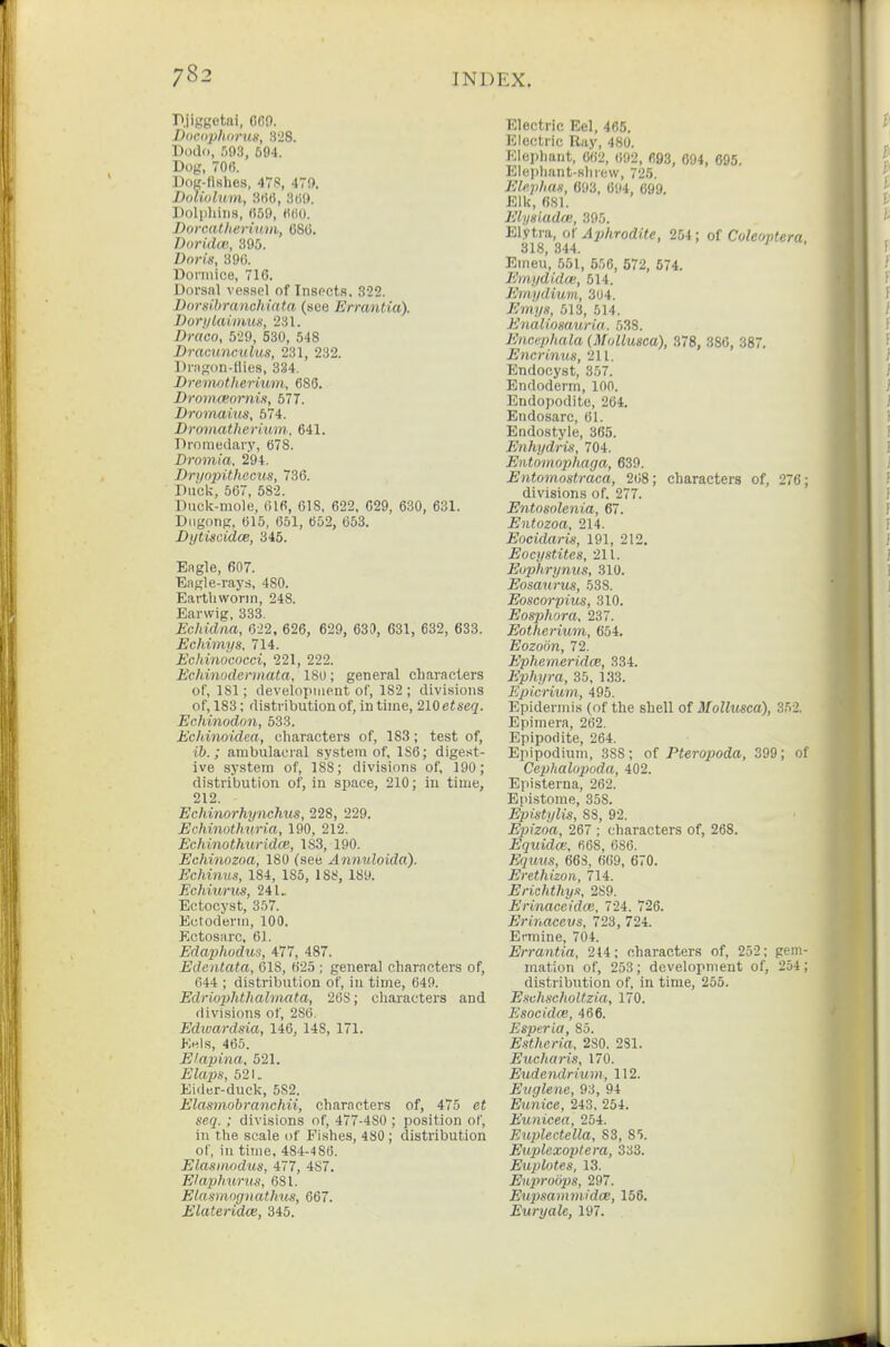 Pjiggetai, 669. Docdphdrus, 328. Dodo, :m, 594. Dog, 70(5. Dog-llshes, 479, 479. DoUolum, 3rt6, 3«9. Dolpliiim, 059, H(iO. Dorcalherium, OSCi. Dorida;, 395. Z)or)'», 390. Dormice, 716. Dorsal vessel of Insects, 322. Dorsihranchiata (see Errantia). Dori/laimus, 231. Draco, 529, 530, 548 Dracuncnlus, 231, 232. Dragon-Hies, 334. Bremntherium, 680. Droinceornis, 577. Dromaiiis, 674. Droinatherium, 641. Dromedary, 678. Dromia. 294. Dryopithecus, 736. Dnclc, 567, 582. Duck-mole, filfi, 618, 622, 629, 630, 631. Dugonp, 615, 651, 652, 653. Dytiscidoe, 345. Eagle, 607. Eagle-rays, 480. Earthworm, 248. Earwig, 333. Echidna, 622, 626, 629, 630, 631, 632, 633. Echimys, 714. Echinococci, 221, 222. Echinodermata, 18U; general characters of, 181; development of, 182 ; divisions of,183; distribution of, in time, 210etseq. Echinodon, 533. Echinoidea, characters of, 183; test of, ib.; ambulaeral system of, 1S6; digest- ive system of, 188; divisions of, 190; distribution of, in space, 210; in time, 212. Echinorhynchus, 228, 229. Echinotlmria, 190, 212. Echinothuridce, 183, 190. Echinozoa, 180 (see Annuloida). Echinus, 184, 185, 188, 189. Echiunis, 241. Ectocyst, 357. Ectoderm, 100. Kctosarc, 61. Eda23hodus, 477, 487. Edentata, 618, 625 ; general characters of, 644 ; distribution of, in time, 649. Edrio2Jhthalinata, 268; characters and divisions of, 286. Edioardsia, 146, 148, 171. K«)s, 465. Elapina, 521. Elaps, 521. Eider-duck, 582. Elasmobranchii, characters of, 475 et seq.; divisions of, 477-480 ; position of, in the scale of Fishes, 480 ; distribution of, in time, 484-4 86. Elasimidus, 477, 487. Elaphurus, 681. Elasmognathus, 667. Elateridce, 345. Electric Eel, 465. Electric Ray, 480. Elephant, 062, (i92, 693, 694, 695. Elephant-slirew, 725. ElKphan, 093, 694, 699. Elk, 681. Elysiadce, 395. El.vti'a, of Aphrodite, 254; of Coleontera 318, 344. ' Emeu, 651, 556, 672, 674. Emydidai, 514. Emydium, 304. Emya, 513, 614. Enalimauria,. 538. Encephala (Mollusca), 378, 386, 387. Eyicriwm, 211. Endocyst, 357. Endoderm, 100. Endopodite, 264. Endosarc, 61. Endostyle, 365. Enhydris, 704. Entonwphaga, 639. Entomostraca, 208; characters of, 276; divisions of. 277. Entosolenia, 67. Entozoa, 214. Eocidaris, 191, 212. Eocystites, 211. Euphrynus, 310. Eosanrus, 538. Eoscorpius, 310. Eosphora. 237. Eotheriuin, 654. Eozoon, 72. Ephemeridce, 334. Ephyra, 35, 133. Epicrimii, 495. Epidermis (of the shell of Mollusca), 352. Epimera, 262. Epipodite, 264. Epipodium, 388; ot Pteropoda, 399; of Cephalopoda, 402. Episterna, 262. Epistome, 358. Epistylis, 88, 92. Epizoa, 267 ; characters of, 268. Equidm, 068, 686. Equus, 663, 669, 670. Erethizon, 714. Erichthyn, 2S9. Erinaccidoi, 724. 726. ErirMcevs, 723, 724. Ermine, 704. Errantia, 244; characters of, 252; gem- mation of, 253; development of, 254 ; distribution of, in time, 255. Eschscholtzia, 170. Esocidm, 466. Esperia, 85. Estheria, 280. 281. Eucharia, 170. Eudendrium, 112. Euglene, 93, 94 Eunice, 243, 254. Eunicea, 254. Euplectella, S3, 81. Euplexoptera, 333. Euplotes, 13. Euprobps, 297. Eupsammidoe, 156. Euryale, 197.
