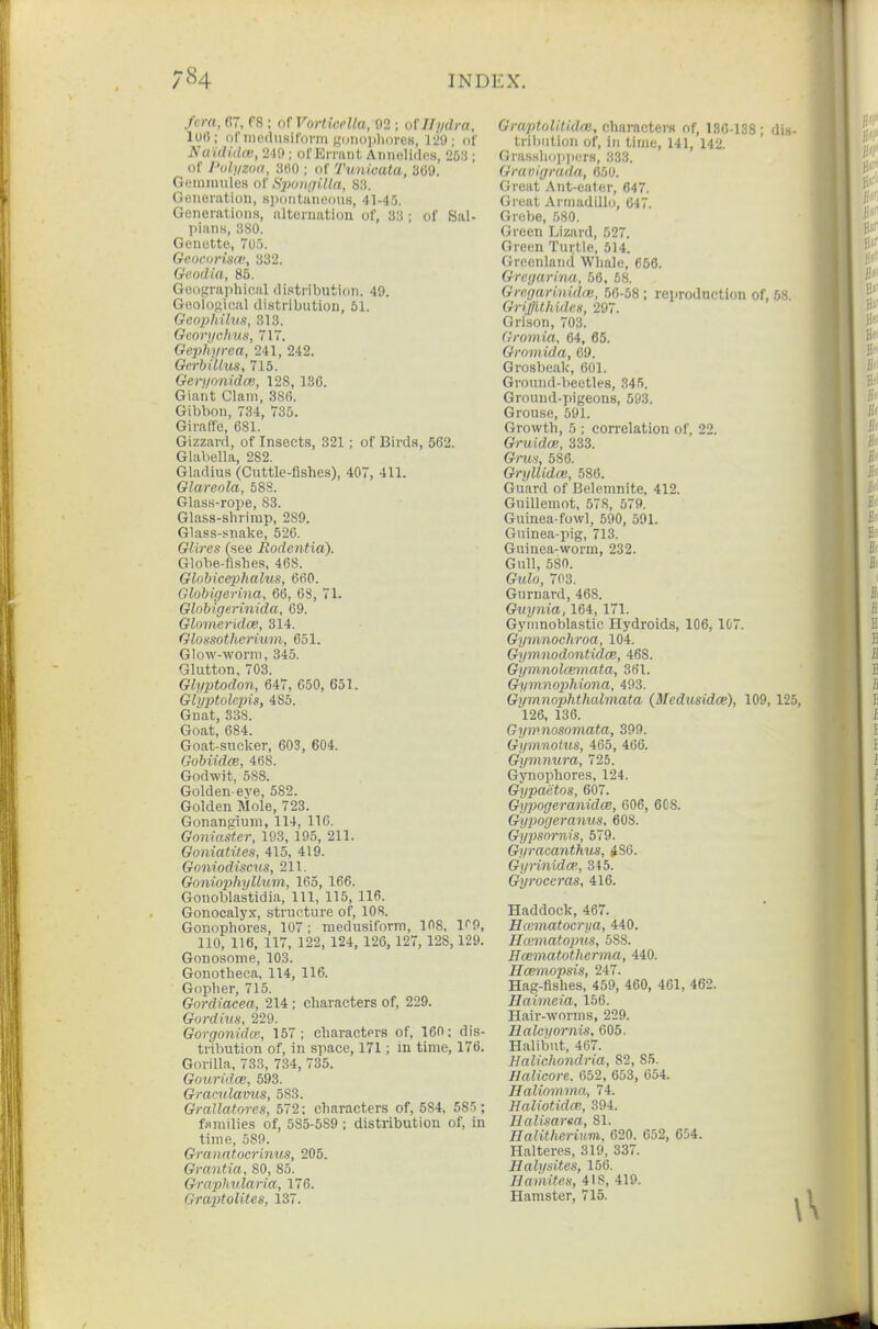 /era, 67, fS ; nrVorliceUa, 02 ; oUIi/dra, lo6; of iiicdusirDviii f,'i)iK)i)li()reH, 129; of Nwidklat, 24!); ol'Erraiit Annelidcs, W.i; of I'oli/zoa, 3H0 ; of Tunicata, 309. GLMiinniles of Sjmigi.Ua, 83. Generation, sixnitaiK^ous, 41-45. Generations, iiltornatiou of, 33 ; of Sal- plans, 380. Genotte, 7t)o. GeocoHsa; 332. Geodia, 85. Geographical di.'stribution. 49. Geological distribution, 51. Geophilus, 313. Gcori/chus, 71. Geijfiyrea, 241, 242. Gerbillus, 715. Geryonidce, 128, 136. Giant Clam, 386. Gibbon, 734, 735. GirafTe, 681. Gizzard, of Insects, 321; of Birds, 562. Glabella, 282. Gladius (Cuttle-fishes), 407, 411. Glareola, 688. Glas.s-rope, S3. Glass-shrimp, 289. Glass-snake, 526. GUres (see Rodcntia). Globe-fishes, 468. Globicephalus, 660. Globigerma, 66, 68, 71. GloMgp.rinida, 69. Gloineridce, 314. Glossotherium, 651. Glow-worm, 345. Glutton, 703. Glyptodon, 647, 650, 651. Glyptolcjns, 485. Gnat, 338. Goat, 684. Goat-sucker, 603, 604. Gobiidce, 468. Godwit, 588. Golden-eve, 582. Golden Mole, 723. Gonangiuni, 114, 116. Goniaster, 193, 195, 211. Goniatites, 415, 419. Goniodiscus, 211. Goniophyllum, 165, 166. Gonoblastidia, 111, 115, 116. Gonocalyx, structure of, 108. Gonophores, 107 : medusiform, 108, l^O, no, 116, 117, 122, 124, 126, 127, 128, 129. Gonosome, 103. Gonotheca, 114, 116. Gopher, 715. Gordiacea, 214; characters of, 229. Gordius, 229. Gorgonidas, 167; charactprs of, 160: dis- tribution of, in space, 171; in time, 176. Gorilla, 733, 734, 735. Gouridoe, 593. Graculavus, 583. Grallatores, 572; characters of, 584, 585; families of, 585-589 ; distribution of, in time, 589. Granatoc7'iniiS, 205. Grantia, 80, 85. Graplmlaria, 176. GraptoUtes, 137. GmptoUtidai, characters of, 136-138; di- tribution of, in time, 141, 142. Grasshoiijiers, 333. Gravigrada, 650. Great Ant-eater, 647. Great Armadillo, 647. Grebe, 580. Green Lizard, 527. Green Turtle, 514. Greenland Whale, 656. Gregarlna, 56, 58. Grcgarinidoi, 56-58; reproduction of, 5v GriffithideH, 297. Grison, 703. Gromia, 64, 65. Grnmida, 69. Grosbeak, 601. Ground-beetles, 345. Ground-pigeons, 593. Grouse, 591. Growth, 5 ; correlation of, 22. Gruidce, 333. Gru% 586. GrylUdm, 586. Guard of Belemnite, 412. Guillemot, 578, 579. Guinea-fowl, 590, 591. Guinea-pig, 713. Guinea-worm, 232. Gull, 5Sn. Gulo, 703. Gurnard, 468. Guynia, 164, 171. Gyinnoblastic Hydroids, 106, 107. Gyvmochroa, 104. Gymnodontidoe, 468. Gymnolcemata, 361. Gymnophiona, 493. Gymnophthahnata (Medusidce), 109, 125, 126, 136. Gywnosomata, 399. Gymnotus, 465, 466. Gymnura, 725. Gynophores, 124. Gypaetos, 607. Gypogeranidce, 606, 60S. Gypogeranus, 608. Gypsnrnis, 579. Gyracaiithus, ^86. Gyrinidce, 345. Gyrocvras, 416. Haddock, 467. H(Kmatocriia, 440. Hceinatopvs, 588. Hcematotherma, 440. Hcemopsis, 247. Hag-fishes, 459, 460, 461, 462. naimeia, 156. Hair-worms, 229. Halcyornis, 605. Halibnt, 467. Halichondria, 82, 85. Halicore. 652, 653, 654. nalinmvia, 74. Haliotidce, 394. Halimrm, 81. Ealitherium., 620. 652, 654. Halteres, 319, 337. Halysites, 156. Bamiten, 418, 419.