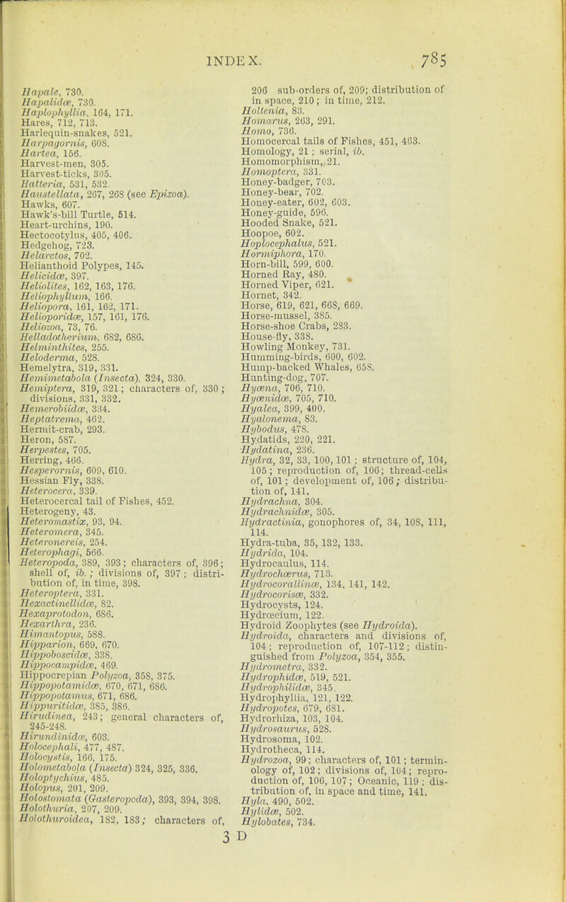 Hapale, 730. Hapaiid(e, 730. Haplophyllia. 164, 171. Hares, 712, 713. Harlequin-snakes, 521. Harpagornis, COS. Haitea, 156. Harvest-men, 305. Harvest-ticks, 305. Hatteria, 531, 532. Haustellata, 267, 268 (see Epizoa). Hawks, 607. Hawk's-bill Turtle, 614. Heart-urchins, 190. Hectocotylus, 405, 406. Hedgehog, 723. Helarctos, 702. Helianthoid Polypes, 145. Helicidce, 397. Heliolites, 162, 163, 176. Heliophylluin, 166. Heliopora, 161, 162, 171. Helioporidce, 157, 161, 176. Heliozoa, 73, 76. Helladothermm, 6S2, 680. Helminthites, 255. Heloderma, 528. Heraelytra, 319, 331. Hemimetabola (Iiisecta), 324, 330. Hemiptera, 319, 321; characters of, 330 ; divisions, 331, 332, Hemerobiidce, 334. Heptatrema, 462. Hermit-crab, 293. Heron, 587. Herpestes, 705. Herring, 466. Hesperornis, 609, 610. Hessian Fly, 338. Heterocera, 339. Heterocercal tail of Fishes, 452. Heterogeny, 43. Heteromastix, 93, 94. Heteromera, 345. Heteronereis, 254. Heterophagi, 566. Heteropoda, 3S9, 393; characters of, 396; shell of, ib.; divisions of, 397; distri- bution of, in time, 398. Heteroptera, 331. Hexactinellidce, 82. Hexaprotodoii, 686. Hexarthra, 236. Himantoijus, 588. Hipparion, 669, 670. HippoboscidcB, 338. Hippommpidce, 469. Hippocrepian Polyzoa, 358, 375. Hippopotamidce, 670, 671, 686. Hqypojxjtam.us, 671, 686. Hippuritidm, 385, 386. Hirudinea, 243; general characters of, ?45-248. Hirundinidce, 603. Holocepliali, 477, 487. nolocyafi.1, 166, 175. Ilolametabola (Fnsecta) 324, 325, 336. Holoptychnis, 485. Holopus, 201, 209. Holostomoia (GasterojKda), 393, 394, 398. Holothuria, 207, 209. Holothuroidea, 182, 183; characters of, 3 206 sub-orders of, 209; distribution of in space, 210; in time, 212. Holtenia, 83. Hoinarus, 263, 291. Homo, 736. Honiocercal tails of Fishes, 451, 403. Homology, 21 ; serial, ii). Homomorphism, 21. Homoptcra, 331. Honey-badger, 703. Honey-beai-, 702. Honey-eater, 602, 603. Honey-guide, 596. Hooded Snake, 521. Hoopoe, 602. Hoplocephalus, 521. Hormiphora, 170. Horn-bill. 599, 600. Horned Ray, 480. Horned Viper, 621. Hornet, 342. Horse, 619, 621, 668, 669. Horse-mussel, 385. Horse-shoe Crabs, 2S3. House-fly, 338. Howling Monkey, 731. Humming-birds, 600, 602. Hump-backed Whales, 658. Hunting-dog, 707. Hycena, 706, 710. Hycenidoe, 705, 710. Hyalea, 399, 400. Hyalonema, 83. Hybodus, 478. Hydatids, 220, 221. Hydatina, 236. Hydra, 32, 33, 100,101 ; structure of, 104, 105; reproduction of, 106; thread-cells of, 101; development of, 106; distribu- tion of, 141. Hydrachna, 304. Hydrachnidce, 305. Hydractinia, gonophores of, 34, 108, 111, 114. Hydra-tuba, 35, 132, 133. Hydrida, 104. Hydrocaulus, 114. Hydrocltcerus, 713. Hydrocorallince, 134, 141, 142. Hydrocorisce, 332. Hydrocysts, 124. Hydroecium, 122. Hydroid Zoophytes (see Hydroida). Hydroida, characters and divisions of, 104; reproduction of, 107-112; distin- guished from Polyzoa, 354, 355. Hydromatra, 332. Hydrophidce, 519, 521. Uydrophilidce, 345. Hydrophyllia, 121, 122. Ilydropotes, 679, 681. Hydrorhiza, 103, 104. Hydromurus, 528. Hydrosoma, 102. Hydrotheca, 114. Hydrozoa, 99; characters of, 101; termin- ology of, 102; divisions of, 104; repro- duction of, 106, 107; Oceanic, 119 ; dis- tribution of, in space and time, 141. Hyla. 490, 602. Hylidce, 502. Hylobates, 734. D