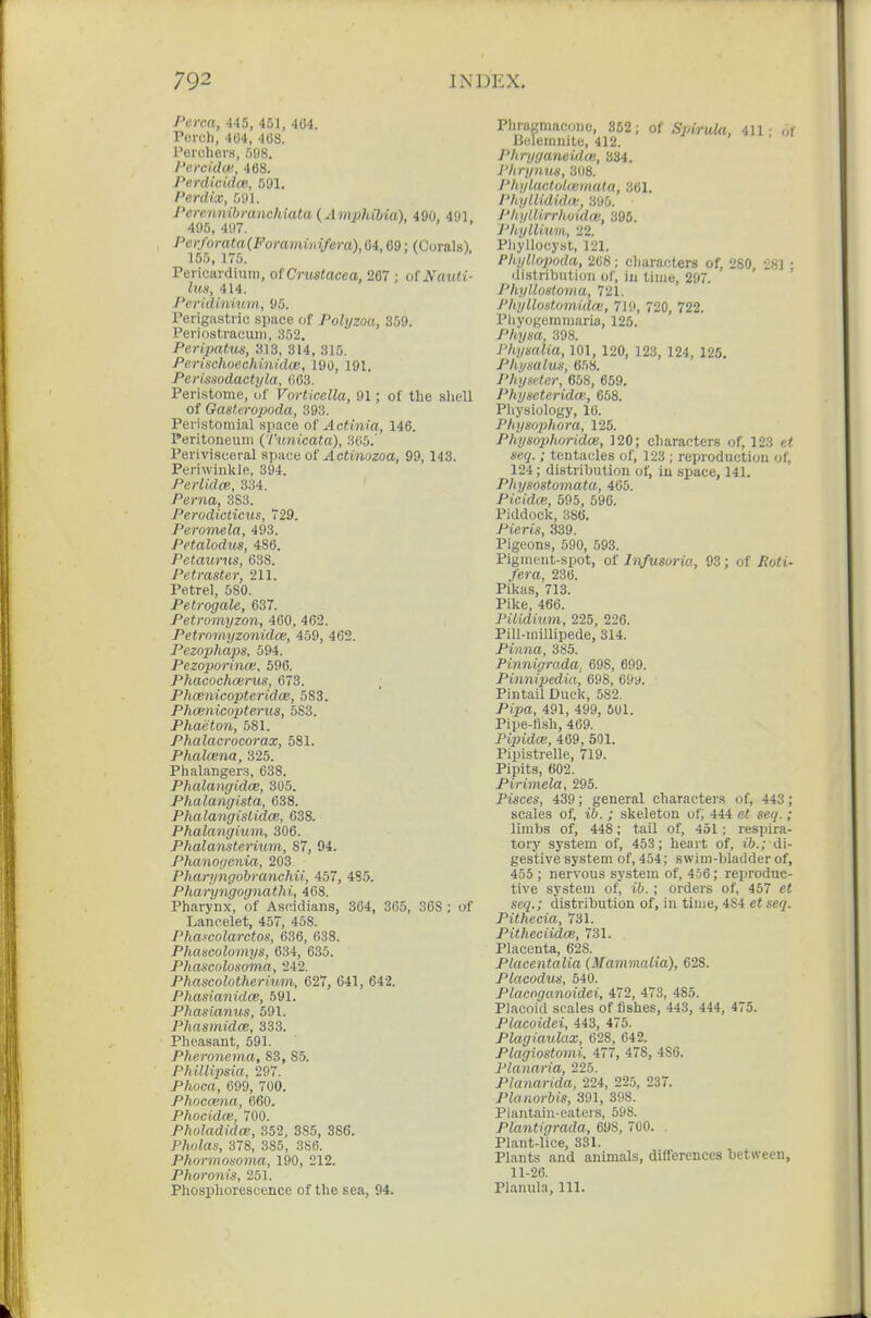 Perca, 445, 451, 464. Peroh, 4U4, 408. Peruhers, 598. Pcrciilat. 468. Perdicidas, 591. Perdix, 591. Perenjiibmnchiata (Amphibia), 490. 491 495, 497. PeKforata{Fomminifera),64,69; (Corals), 155, 175. Pericardium, of Crmtacea, 267 ; otNauti- lus, 414. Peridinimn, 95. Perigastric space of Polyzoa, 359. Periostracuiii, 352. Peripatus, 313, 314, 316. PerischoechinidcB, 190, 191. Pertssodactyla, 003. Peristome, of Vorticella, 91; of the sliell of Gasteropoda, 393. Peristoniial .space of Actinia, 146. Peritoneum (Vunicata), 305.' Perivisceral space of .dcimozoa, 99,143. Periwinkle, 394. Perlidce, 334. Perna, 383. Perodicticus, 729. Peronela, 493. Petalodits, 486. Petaurus, 638. Petraster, 211. Petrel, 580. Petrogale, 637. Petromyzon, 460, 462. Petromyzonidce, 459, 462. PezophajiS, 594. Pezoporince, 596. Phacochcerus, 073. Phcenicopteridce, 583. Phcenicopterus, 583. Phaeton, 581. Phalacrocorax, 581. Phalcena, 325. Phalangers, 638. Phalangidce, 305. Phalangista, 638. Phalangistida:, 638. Phalangium, 306. Phalansterium, 87, 94. Phanogenia, 203 Pharyngobranchii, 457, 485. Pharyngognathi, 468. Pharynx, of Asciidians, 364, 365, 368 ; of Laneelet, 457, 458. Phafcolarctos, 636, 638. Phascolomys, 634, 635. Phascolosoma, 242. Phancolotherium, 627, 641, 642. Phasianidce, 591. Phasianus, 591. PhasmidcB, 333. Pheasant, 591. Pheronema, 83, 85. Phillipsia, 297. Phoca, 699, 700. Phoccena, 660. Phocidm. 700. Pholadidce, 352, 385, 386. Pholas, 378, 385, 386. Phormosoma, 190, 212. Phoronis, 251. Phosphorescence of the sea, 94. Phragmacone, 352; of Spirula, 411- .,I IBcleiniiite, 412. Pltryganeidoi, 334. PImjnus, 308. I'hylactolwmata, 361. J'hyllididce, 395. J'hyllirrhoidas, 395. Phylliuiii, 22. Piiyllocyst, 121. PhyUo2)oda, 268; cliaracters of, 280, 281 ; distribution of, iu time, 297. Phyllosloma, 721. Phyllostomidoi, 719, 720, 722. Pliyogemmaria, 125. /'//ysa, 398. I'hymlia, 101, 120, 123, 124, 125. Phymlus, 658. Physetcr, 658, 659. Physeteridas, 658. Pliysiology, 16. Physophora, 125. Physo2)horidce, 120; characters of, 123 e< ip'Cf/. ; tentacles of, 123 ; reproduction of, 124; distribution of, iu space, 141. Physostomata, 465. Picidce, 595, 596. Piddock, 386. Pieris, 339. Pigeons, 590, 593. Pigmeut-spot, of Infusoria, 93; of i?ci«t- ./'era, 236. Pikas, 713. Pike, 466. Piiidimn, 225, 226. Pill-millipede, 314. Pinna, 385. Pinnigrada. 698, 699. Pinnipedia, 698, 69 y. Pintail Duck, 582. Pi^ja, 491, 499, 601. Pipe-fish, 469. Pipidce, 469, 501. Pipistrelle, 719. Pipits, 602. Pirimela, 295. Pisces, 439; general characters of, 443; scales of, ; skeleton of; 444 sei/.; limbs of, 448; tail of, 451 ; respira- tory system of, 453; heart of, ('6.; di- gestive system of, 454; swim-bladder of, 455 ; nervous system of, 456; reproduc- tive system of, i6. ; orders of, 457 scg.; distribution of, in time, 484 et se^. Pithecia, 731. Pitheciidce, 731. Placenta, 628. Placentalia {Mammalia), 628. Placodus, 540. Placoganoidei, 472, 473, 485. Placoid scales of fishes, 443, 444, 475. Placoidei, 443, 475. Plagiaulax, 628, 642. Plagiostomi, 477, 478, 486. Planaria, 225. Planarida, 224, 225, 237. Planorbis, 391, 398. Plantain-eaters, 598. Plantigrada, 698, 700. . Plant-lice, 331. Plants and animals, differences between, 11-26. Planula, 111.