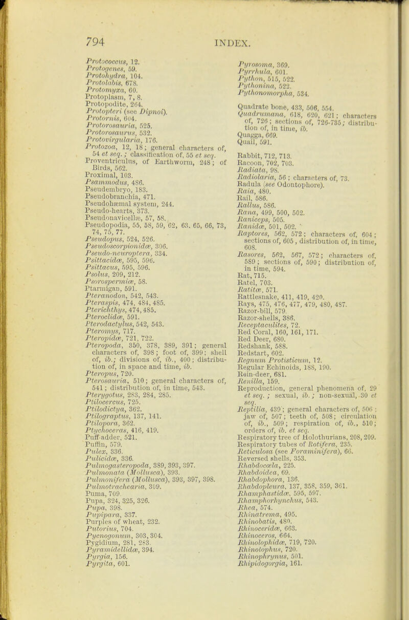 ProticQccm, 12. Prot.of/enes, 59. Protohydra, 104. Pvotolubis, 678. Protonu/xa, CO. Protoiilasiii, 7, S. Protojjodite, 2(54. Protoptori (sBu Dipnoi). Proturnis, 004. Prot.orosauria, 525. Protoromimm, 5.32. Protovirgularia, 176. Protozoa, 12, 18; general cliaractens of, 54 e« scQ. ; classification of, 55 e« ser/. Proventriculus, of EartLworm, 248 ; of Birds, 502. Proximal, 103. Psammodus, 486. Pseudenibryo, 183. Pseudobranchia, 471. Pseudohseinal sy.steni, 244. Pseudo-hearts, 373. Pseudonavi(;ell-<ii, 57, 5S. Pseudopodia, 55, 58, 59, 62, 63. 65, 66, 73, 74, 75, 77. Pseudopus, 524, 526. Pseudoscorpionidce, 306. Pseudo-netiroptera, 334. Psittacidce, 595, 596. Psittacus, 595, 596. Psohis, 209, 212. Psorospermice, 58. Ptarmigan, 591. Pteranodon, 542, 543. Pteraspis, 474, 484, 485. Pterichthys, 474,485. PterocUdai, 591. Pterodactylus, 542, 543. Pteromyn, 717. Pteropido}, 721, 722. Pteropoda, 350, 378, 389, 391; general cliaracters of, 398; foot of, 399; sliell of, ih.; divisions of, ih., 400; distribu- tion of, in space and time, ib. Pteropus, 720. Pterosauria, 510; general characters of, 541; distribution of, in time, 543. Pterygotuii, 2S3, 284, 285. Ptilocercus, 725. Ptilodictya, 362. Ptilograptus, 137, 141. Ptilopora, 362. PUlchoceras, 416, 419. Puff-adder, 521. Puflin, 579. Pulex, 336. Piilicidce, 336. Pulmogasteropoda, 389, 393, 397. Pulmonata (Molliisca), 393. Puhnonifera (Molliisca), 393, 397, 398. Pulmotrachearia, 3U9. Puma, 709. Pupa, 324, 325, 326. Pripa, 398. Pirpipm-a, 337. Purples of wheat, 232. Putorius, 704. Pycnogonum, 303, 304. Pygidium, 281, 2S3. Pyramidellidce, 394. Pijrgia, 156. Pyrgita, 601. Pyrnsoma, 369. J'yrrhula, 001. J'ythiin, 515, 522. J'ytlLonina, 522. Pytkonomorpha, 584. Quadrate bone, 43.3, 506, 554. Quadrumana, (118, 620, 621; characters of, 726; sections of, 726-735; distribu- tion of, in time, Quagga, 669. Quail, 591. Rabbit, 712, 713. Racoon, 702, 703. Jladiata, 98. Itadiolaria, 56 ; characters of, 73. Badula [see Odontophore). Raia, 480. Rail, 586. liallm, 586. Jtana, 499, 500, 502. Jianiceps, b05. Ranidce, 501, 502. ' liaptores, 562, 572; characters of, 604; sections of, 605, distribution of, in time, 608. Rasores, 562, 567, 572; characters of, 589 ; sections of, 590; distribution of, in time, 594. Rat, 715. Ratal, 703. Ratitce, 571. Rattlesnake, 411, 419, 420. Rays, 475, 476, 477, 479, 480, 4S7. Razor-bill, 579. Razor-shells, 386. Heceptaculites, 72. Red Coral, 160, 161, 171. Red Deer, 680. Redshank, 588. Redstart, 602. Regnum Protisticum, 12. Regular Echinoids, 188, 190. Rein-deer, 681. Renilla, 159. Reproduction, general phenomena of. 29 et seq. ; sexual, ib.; non-sexual, 30 et seq. Reptilia, 439 ; general characters of, 506 : jaw of, 507; teeth of, 508; circulation of, ib., 509; respiration of, ib., 510; orders of, ib. et seq. Respiratory tree of Holothurians, 208, 209. Respiratory tubes of Rotifera, 235. Reticulosa (see Foraminifera), 66. Reversed shells, 353. Rhabdocoela, 225. Jihabdoidea, 69. Rhabdophora, 136. lihabdoijlcura, 137, 358. 359, 361. Rhamphastidw, 595, 597. Rha mplwrliynchus, 543. Rhea, 574. Rhinatrema, 495. Rhinobatis, 480. RhiHOC&ridm, 663. Rhinoceros, 664. Rhinolophida;, 719, 720. Rhinolojihua, 720. Rhinophrynus, 501. Rhipidogurgia, 161.