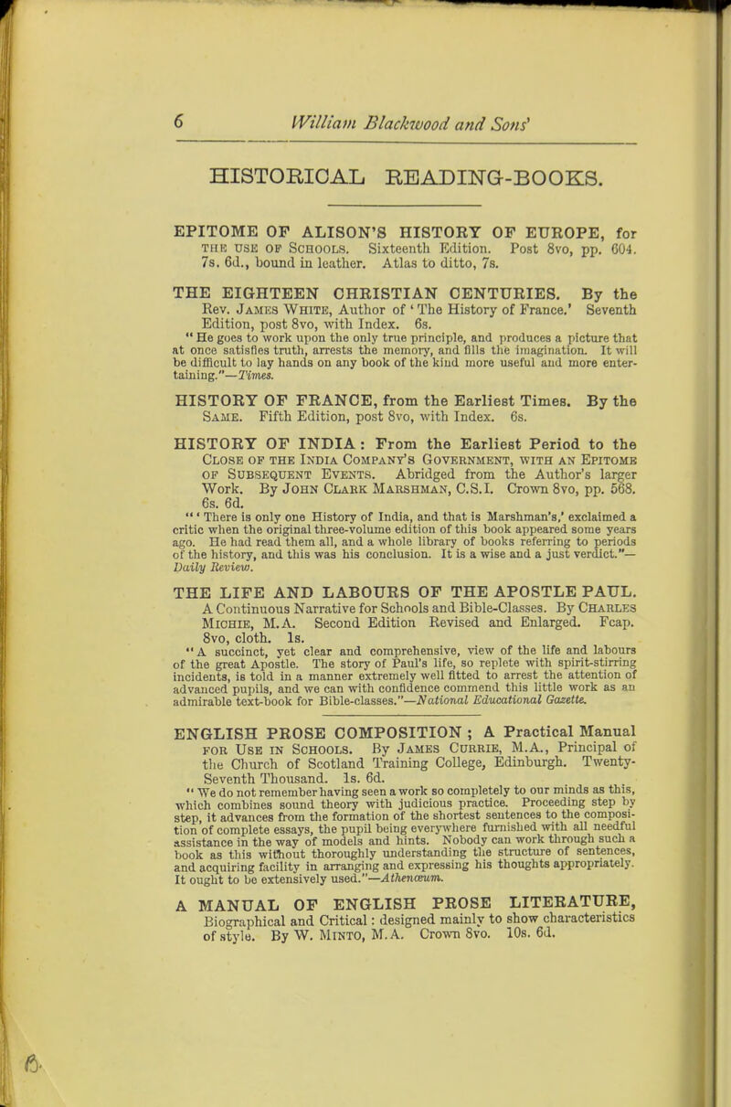 HISTORICAL READING-BOOKS. EPITOME OF ALISON'S HISTOKY OF EUROPE, for TH13 usji OP Schools. Sixteenth Edition. Post 8vo, pp. 604. 7s. 6(1., bound in leather. Atlas to ditto, 78. THE EIGHTEEN CHRISTIAN CENTURIES. By the Rev. James White, Author of ' The History of France.' Seventh Edition, post 8vo, with Index. 6s.  He goes to work upon the only true principle, and produces a picture that at once satisfies truth, arrests the memory, and fills the imagination. It will be difficult to lay hands on any book of the kind more useful and more enter- taining.—Tivies. HISTORY OF FRANCE, from the Earliest Times. By the Same. Fifth Edition, post 8vo, with Index. 6s. HISTORY OF INDIA: From the Earliest Period to the Close of the India Company's Government, with an Epitomb OF Subsequent Events. Abridged from the Author's larger Work. By John Clark Marshman, C.S.I. Crown Svo, pp. 568. 6s. 6d.  ' There is only one History of India, and that is Marshman's,' exclaimed a critic when the original three-volume edition of tliis book appeared some years ago. He had read them all, and a whole library of books referring to periods of the history, and this was his conclusion. It is a wise and a just verdict.— Daily Review. THE LIFE AND LABOURS OF THE APOSTLE PAUL. A Continuous Narrative for Schools and Bible-Classes. By Charles Michie, M.A. Second Edition Revised and Enlarged. Fcap. 8vo, cloth. Is. A succinct, yet clear and comprehensive, view of the life and labours of the great Apostle. The story of Paul's life, so replete with sphit-stirring incidents, is told in a manner extremely well fitted to arrest the attention of advanced pupils, and we can with confidence commend this little work as an admirable text-book for Bible-clsLSses.—National Educational Gazette. ENGLISH PROSE COMPOSITION ; A Practical Manual for Use in Schools. By James Currie, M.A., Principal of the Church of Scotland Training CoUege, Edinburgh, Twenty- Seventh Thousand. Is. 6d.  We do not remember having seen a work so completely to our minds as this, which combines sound theory with judicious practice. Proceeding step by step, it advances from the formation of the shortest sentences to the composi- tion of complete essays, the pupil being everjnvhere furnished with all needful assistance in the way of models and hints. Nobody can work through such a book as this without thoroughly understanding the structure of sentences, and acquiring facility in arranging and expressing his thoughts appropriately. It ought to be extensively used.—Athenceum. A MANUAL OF ENGLISH PROSE LITERATURE, Biographical and Critical: designed mainly to show characteristics of stylo. By W. MiNTO, M.A. Crown Svo. 10s. 6d.