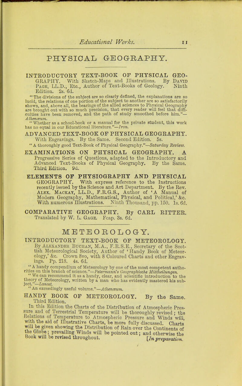 PHYSICAL GEOGRAPHY. INTRODUCTORY TEXT-BOOK OF PHYSICAL GEO- GRAPHY. With Sketch-Maps and Illustrations. By David Page, LL.D., Etc., Author of Text-Books of Geology, Ninth Edition. 2s. 6d.  The divisions of the subject are so clearly defined, the explanations are so lucid, the relations of one portion of the subject to another are so satisfactorily shown, and, above all, the bearings of the allied sciences to Physical Geography are brought out with so much precision, that every reader wiU feel that diffi- culties have been removed, and the path of study smoothed before him.— A thencBtim. Whether as a school-book or a manual for the private student, this work has no equal in our Educational literature.—Iron. ADVANCED TEXT-BOOK OF PHYSICAL GEOGRAPHY. With Engravings. By the Same. Second Edition. 5s.  A thoroughly good Text-Book of Physical Geography.—Saturday Review. EXAMINATIONS ON PHYSICAL GEOGRAPHY. A Progressive Series of Questions, adapted to the Introductory and Advanced Text-Books of Physical Geography. By the Same. Third Edition. 9d. ELEMENTS OP PHYSIOGRAPHY AND PHYSICAL GEOGRAPHY. With express reference to the Instructions recently issued by the Science and Art Department. By the Rev. Alex. Mackay, LL.D., F.R.G.S., Author of 'A Manual of Modem Geography, Mathematical, Physical, and Political,' &c. With numerous Illustrations. Ninth Thousand, pp. 150. Is. 6d. COMPARATIVE GEOGRAPHY. By CARL RITTER. Translated by W. L. Gage. Fcap. 3s. 6d. METEOROLOGY. INTRODUCTORY TEXT-BOOK OF METEOROLOGY. By Alexander Buchan, M.A., F.R.S.E., Secretary of the Scot- tish Meteorological Society, Author of 'Handy Book of Meteor- ology,' &c. Crown 8vo, with 8 Coloured Charts and other Engrav- ings. Pp. 218. 4s. 6d.  A handy compendium of Meteorology by one of the most competent autho- rities on this branch of science.—PetermaTiw's Geographische Mittheilmigen.  We can recommend it as a handy, clear, and scientific introduction to the theory of Meteorology, written by a man who has evidently mastered his sub- ject.—Lancet. An exceedingly useful volume.—AtJienceum. HANDY BOOK OF METEOROLOGY. By the Same. Third Edition. In this Edition the Charts of the Distribution of Atmospheric Pres- sure and of Terrestrial Temperature Avill be thoroughly revised; the Relations of Temperature to Atmospheric Pressure and Winds will, with the aid of Blustrative Charts, be more fully discussed. Charts will be given showing the Distribution of Rain over the Continents of the Globe; prevailing Winds will be pointed out; and otherwise the Book will be revised throughout. [Jn preparation