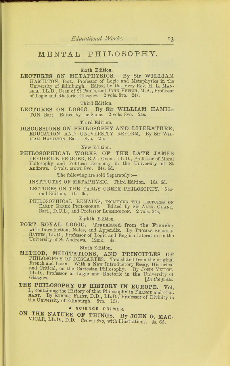 MENTAL PHILOSOPHY. Sixth Edition. LECTUEES ON METAPHYSICS. By Sir WILLIAM HAMILTON, Bart., Professor of Logic and Metaphysics ir. the University of Edinburgh. Edited by the Very Kev, H. L. Man- sell, LL.D., Dean of St Paul's, and John Veitoh, M.A., Professor of Logic and Khetoric, Glasgow. 2 vols. 8vo. 24s. Third Edition. LECTUEES ON LOGIC. By Sir WILLIAM HAMIL- TON, Bart. Edited by the Same. 2 vols. 8vo. 24s. Third Edition. DISCUSSIONS ON PHILOSOPHY AND LITEEATUEE, EDUCATION AND UNIVERSITY REFORM, By Sir Wil- liam Hamilton, Bart. 8vo. 21s. New Edition. PHILOSOPHICAL WOEKS OP THE LATE JAMES FREDERICK FERRIER, B.A., Oxon., LL.D., Professor of Moral Philosophy and Political Economy in the University of St Andrews. 3 vols, crown 8vo. 34s. 6d. The following are sold Separately:— INSTITUTES OP METAPHYSIC. Third Edition. 10s. 6d. LECTURES ON THE EARLY GREEK PHILOSOPHY. Sec- ond Edition. 10s. 6d. PHILOSOPHICAL REMAINS, includinq the Lectures on Eaelt Greek Philosophy. Edited by Sir Alex. Grant, Bart., D.C.L., and Professor Lushinqton. 2 vols. 24s. Eighth Edition. POET EOYAL LOGIC. Translated from the Trench: with Introduction, Notes, and Appendix. By Thomas Spencer Batnes, LL.D., Professor of Logic and English Literature in the University of St Andrews. 12mo. 4s. Sixth Edition. METHOD, MEDITATIONS, AND PEINOIPLES OF PHILOSOPHY OF DESCARTES. Translated from the original French and Latin. With a New Introductory Essay, Historical and Critical, on the Cartesian Philosophy. By John Veitoh, LL.D., Professor of Logic and Rhetoric in the University of C^lasgow- [/ft the press. THE PHILOSOPHY OF HISTOEY IN EUEOPE. Vol L, contaming the History of that Philosophy in France and GerI MANY. By Robert Flint, D.D., LL.D., Professor of Divinity in the University of Edinburgh. 8vo. 15s. A SCIENCE PRIMER. ^^vTcAR ?L °? TmNGS. By JOHN G. MAC LL.D., D.D. Crown 8vo, with illustrations. 3s. 6d.