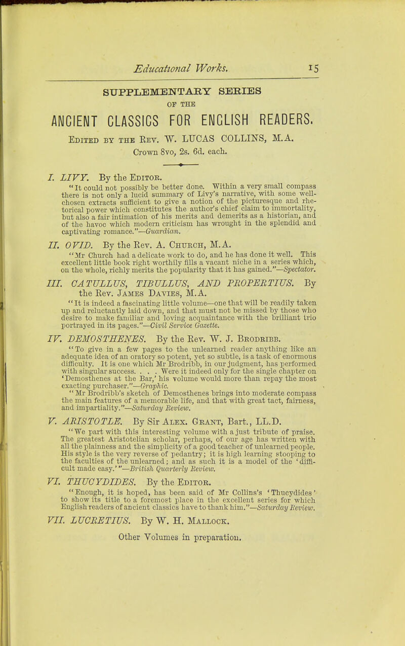 SUPPLEMENTARY SERIES OF THE ANCIENT CLASSICS FOR ENGLISH READERS. Edited by the Eev. W. LUCAS COLLIE'S, M.A. Crown 8vo, 2s. 6d. each. 7. LIVY. By the Editor.  It could not possibly be better done. Within a very small compass there is not only a lucid smnmary of Livy's nan-ative, with some well- chosen extracts sufficient to give a notion of the picturesque and rhe- torical power which constitutes the author's chief claim to immortality, but also a fair intimation of his merits and demerits as a historian, and of the havoc which modern criticism has wrought in the splendid and captivating romance.—Guardian. IL OVID. By the Rev. A. Chtjkch, M.A. Mr Church had a delicate work to do, and he has done it well. This excellent little book right worthily fills a vacant niche in a series which, on the whole, richly merits the popularity that it has gained.—Spectator. III. CATULLUS, TIBULLUS, AND PROPERTIUS. By tlie Rev. James Da vies, M.A.  It is indeed a fascinating little volume—one that will be readily taken up and reluctantly laid down, and that must not be missed by those who desire to make familiar and loving acquaintance with the brilliant trio portrayed iu its pages.—Civil Service Gazette. IV. DEMOSTHENES. By the Rev. W. J. Beodribb. To give in a few pages to the unlearned reader anything like an adequate idea of an oratory so potent, yet so subtle, is a task of enormous difficulty. It is one which Mr Brodribb, in our judgment, has performed with singular success. . . . Were it indeed only for the single chapter on 'Demosthenes at the Bar,' his volume would more than repay the most exacting purchaser.—Graphic.  Mr Brodribb's sketch of Demosthenes brings into moderate compass the main features of a memorable life, and that with great tact, fairness, and impartiality.—Saturday Review. V. ARISTOTLE. By Sir Alex. Grant, Bart., LL.D. We part with this interesting volume with a just tribute of praise. The greatest Aristotelian scholar, perhaps, of oui- age has written -with all the plainness and the simplicity of a good teacher of unlearned people. His style is the very reverse of pedantry; it is high learning stooping to the faculties of the unlearned; and as such it is a model of the ' diffi- cult made easy.'—British Quarterly Review. VL THUGYDIDES. By the Editor. Enough, it is hoped, has been said of Mr CoUins's 'Thucydides' to show its title to a foremost place in the excellent series for which English readers of ancient classics have to thank him.—Saturday Review. VIL LUCRETIUS. By W. H. Mallock. Other Volumes in preparation.