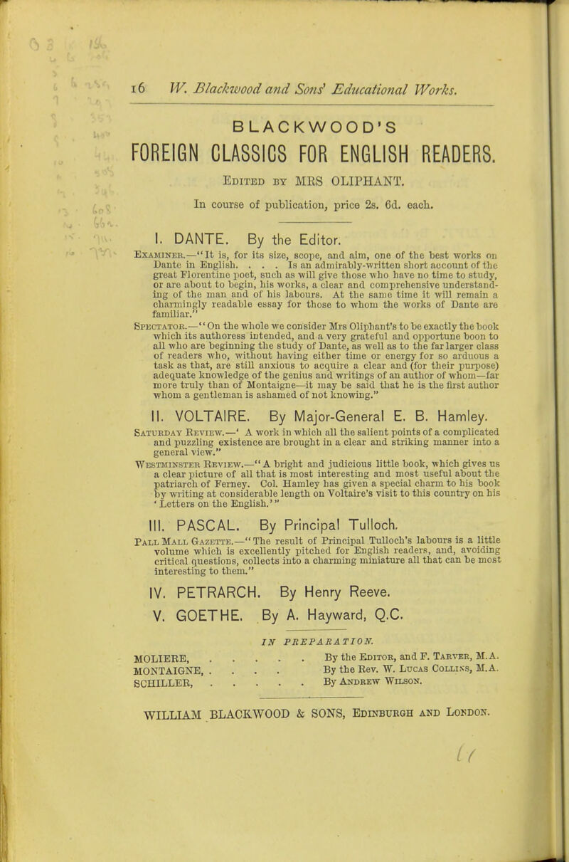 BLACKWOOD'S FOREIGN CLASSICS FOR ENGLISH READERS. Edited by MRS OLIPHANT. In course of publication, price 2s. 6d, each. I. DANTE. By the Editor. Examiner.—It is, for its size, scope, and aim, one of the best works on Dante in English. . . . Is an admirably-written short account of the great Florentine poet, such as will give those who have no time to study, or are about to begin, his works, a clear and comprehensive understand- ing of the man and of his labours. At the same time it will remain a charmingly readable essay for those to whom the works of Dante are familiar. Spectator.—'' On the whole we consider Mrs Oliphant's to be exactly the book which its authoress intended, and a very grateful and opportune boon to all who are beginning the study of Dante, as well as to the far larger class of readers who, without having either time or energy for so arduous a task as that, are stiU anxious to acquire a clear and (for their purpose) adequate knowledge of the genius and writings of an author of whom—far more truly than of Montaigne—it may be said that he is the first author whom a gentleman is ashamed of not knowing. II. VOLTAIRE. By Major-General E. B. Hamley. Saturday Review.—' A work in which all the salient points of a complicated and puzzling existence are brought in a clear and striking manner into a general view. Westminster Review.—A bright and judicious little book, which gives us a clear jjicture of all that is most interesting and most useful about the patriarch of Ferney. Col. Hamley has given a special charm to his book by writing at considerable length on Voltaire's visit to this country on his ' Letters on the English.' III. PASCAL. By Principal Tulloch. Pall Mall Gazette.— The result of Principal Tulloch's labours is a little volume which is excellently pitched for English readers, and, avoiding critical questions, collects into a charming miniature all that can be most interesting to them. IV. PETRARCH. By Henry Reeve. V. GOETHE. By A. Hayward, Q.C. IN PREPARATION. MOLIERE By the Editor, and F. Tarver, M.A. MONTAIGNE, .... By the Rev. W. Lucas Collins, M.A. SCHILLER, By Andrew Wilson. WILLIAM BLACKWOOD & SONS, Edinburgh and Loudon.