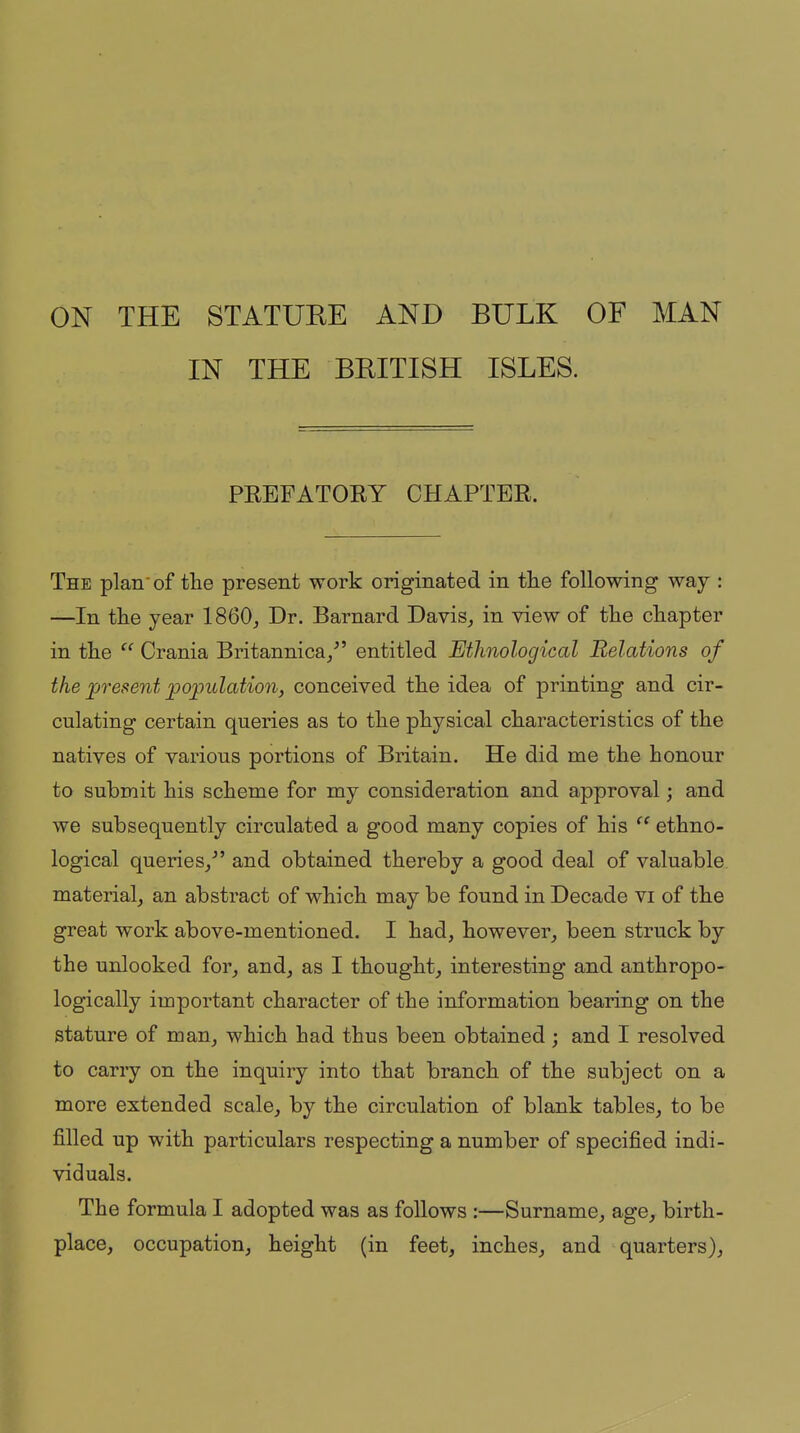 IN THE BKITISH ISLES. PEEFATORY CHAPTER. The plan'of the present work originated in tlie following way : —In tlie year 1860, Dr. Barnard Davis, in view of the chapter in the Crania Britannica/' entitled Ethnological Relations of the present population, conceived the idea of printing and cir- culating certain queries as to the physical characteristics of the natives of various portions of Britain. He did me the honour to submit his scheme for my consideration and approval; and we subsequently circulated a good many copies of his ethno- logical queries/' and obtained thereby a good deal of valuable material, an abstract of which may be found in Decade vi of the great work above-mentioned. I had, however, been struck by the unlooked for, and, as I thought, interesting and anthropo- logically important character of the information bearing on the stature of man, which had thus been obtained ; and I resolved to carry on the inquiry into that branch of the subject on a more extended scale, by the circulation of blank tables, to be filled up with particulars respecting a number of specified indi- viduals. The formula I adopted was as follows :—Surname, age, birth- place, occupation, height (in feet, inches, and quarters).