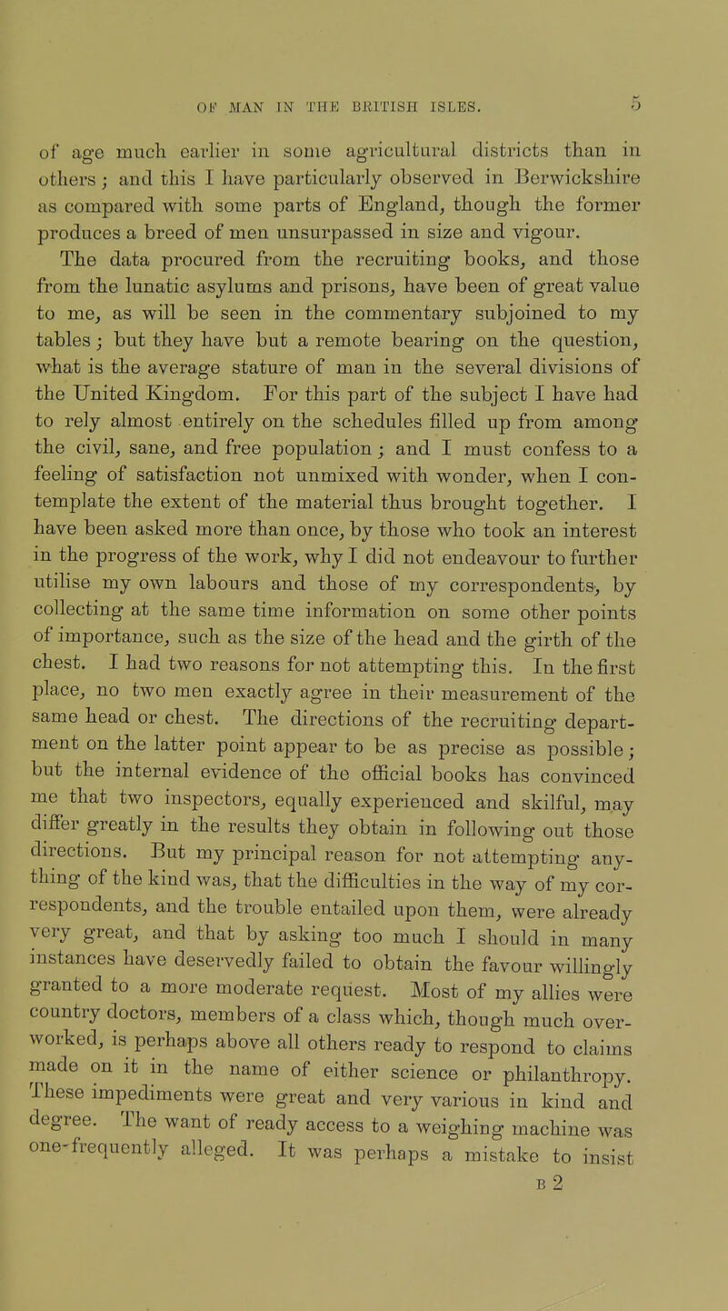 of age mucli eavlier in some agricaltural districts than in others; and this I have particularly observed in Berwickshire as compared Avith some parts of England, though the former produces a breed of men unsurpassed in size and vigour. The data procured from the recruiting books, and those from the lunatic asylums and prisons, have been of great value to me, as will be seen in the commentary subjoined to my tables ; but they have but a remote bearing on the question, what is the average stature of man in the several divisions of the United Kingdom. For this part of the subject I have had to rely almost entirely on the schedules filled up from among the civil, sane, and free population; and I must confess to a feeling of satisfaction not unmixed with wonder, when I con- template the extent of the material thus brought together, I have been asked more than once, by those who took an interest in the progress of the work, why I did not endeavour to further utilise my own labours and those of my correspondents-, by collecting at the same time information on some other points of importance, such as the size of the head and the girth of the chest. I had two reasons for not attempting this. In the first place, no two men exactly agree in their measurement of the same head or chest. The directions of the recruiting depart- ment on the latter point appear to be as precise as possible; but the internal evidence of the official books has convinced me that two inspectors, equally experienced and skilful, may differ greatly in the results they obtain in following out those directions. But my principal reason for not attempting any- thing of the kind was, that the diflaculties in the way of my cor- respondents, and the trouble entailed upon them, were already very great, and that by asking too much I should in many instances have deservedly failed to obtain the favour willingly granted to a more moderate request. Most of my allies were country doctors, members of a class which, though much over- worked, is perhaps above all others ready to respond to claims made on it in the name of either science or philanthropy. These impediments were great and very various in kind and degree. The want of ready access to a weighing machine was one-frequently alleged. It was perhaps a mistake to insist b2