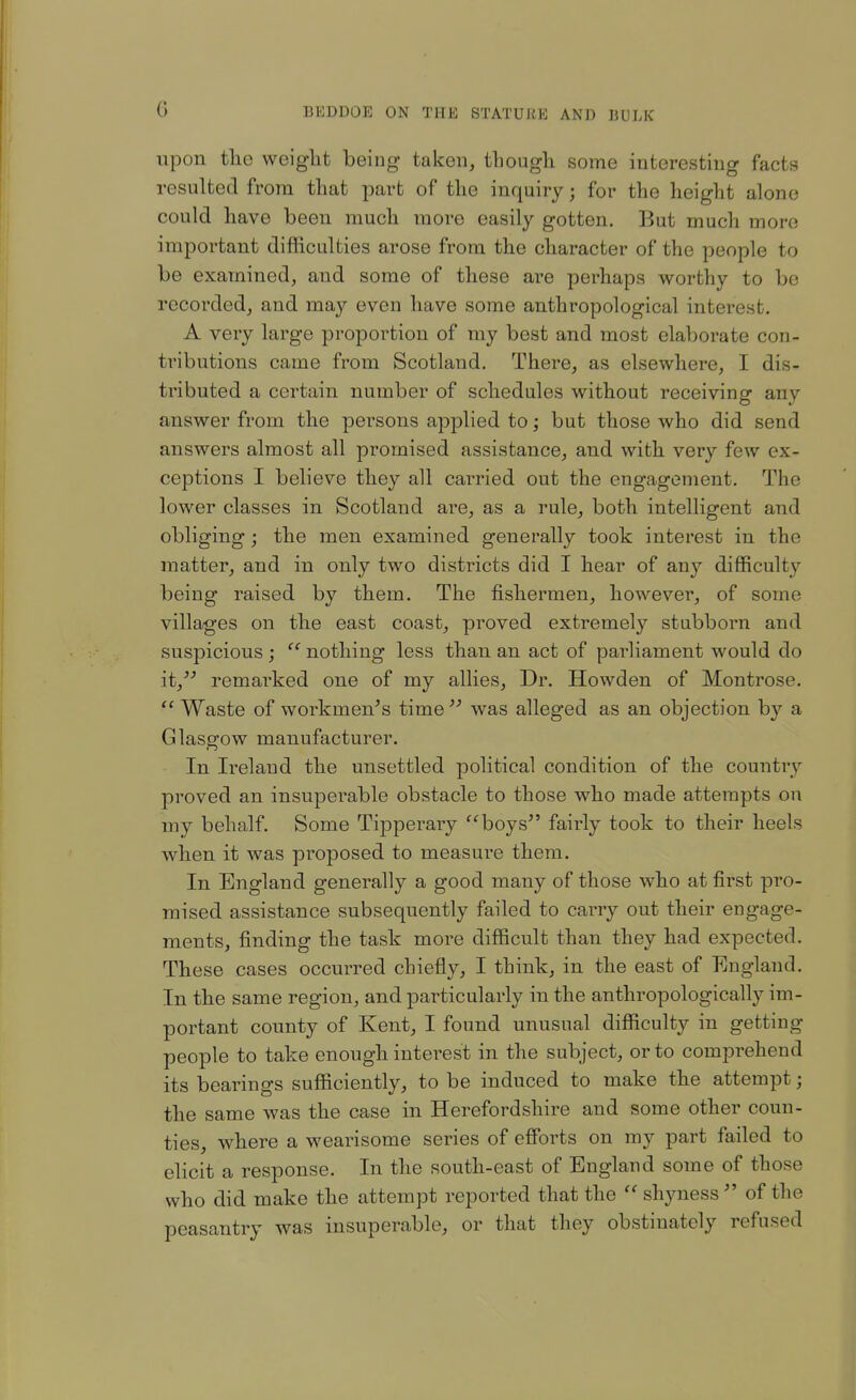 G upon tlie weight being taken, thougli some interesting facts resulted from that part of the inquiry; for the height alone could have been much more easily gotten. But much more important difhculties arose from the character of the people to be examined, and some of these are perhaps worthy to be recorded, and may even have some anthropological interest. A very large proportion of my best and most elaborate con- tributions came from Scotland. There, as elsewhere, I dis- tributed a certain number of schedules without receiving any answer from the persons applied to; but those who did send answers almost all promised assistance, and with very few ex- ceptions I believe they all carried out the engagement. The lower classes in Scotland are, as a rule, both intelligent and obliging j the men examined generally took interest in the matter, and in only two districts did I hear of any difficulty being raised by them. The fishermen, however, of some villages on the east coast, proved extremely stubborn and suspicious ; nothing less than an act of parliament would do it, remarked one of my allies. Dr. Howden of Montrose.  Waste of workmen's time  was alleged as an objection by a Glasgow manufacturer. In Ireland the unsettled political condition of the country proved an insuperable obstacle to those who made attempts on my behalf. Some Tipperary boys fairly took to their heels when it was proposed to measure them. In England generally a good many of those who at first pro- mised assistance subsequently failed to carry out their engage- ments, finding the task more difficult than they had expected. These cases occurred chiefly, I think, in the east of England. In the same region, and particularly in the anthropologically im- portant county of Kent, I found unusual difficulty in getting people to take enough interest in the subject, or to comprehend its bearings sufficiently, to be induced to make the attempt; the same was the case in Herefordshire and some other coun- ties, where a wearisome series of efforts on my part failed to elicit a response. In the south-east of England some of those who did make the attempt reported that the shyness  of the peasantry was insuperable, or that they obstinately refused