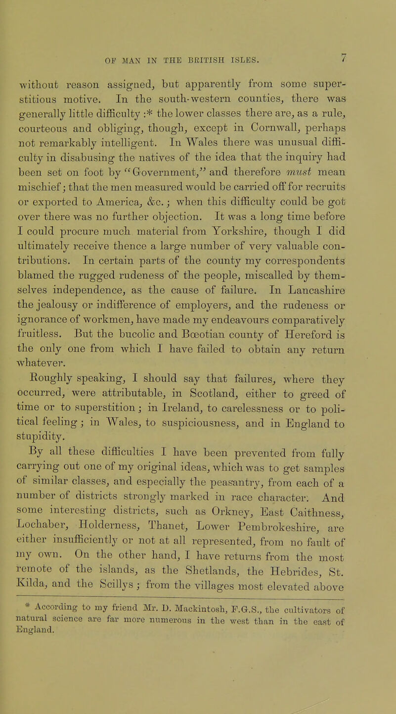 without reason assigned, but apparently from some super- stitious motive. In the south-western counties, there was generally little difficulty :* the lower classes there are, as a rule, courteous and obliging, though, except in Cornwall, perhaps not remarkably intelligent. In Wales there was unusual diffi- culty in disabusing the natives of the idea that the inquiry had been set on foot by  Government, and therefore inMst mean mischief; that the men measured would be carried off for recruits or exported to America, &c.; when this difficulty could be got over there was no further objection. It was a long time before I could procure much material from Yorkshire, though I did ultimately receive thence a large number of very valuable con- tributions. In certain parts of the county my correspondents blamed the rugged rudeness of the people, miscalled by them- selves independence, as the cause of failure. In Lancashire the jealousy or indifference of employers, and the rudeness or ignorance of workmen, have made my endeavours comparatively fruitless. But the bucolic and Boeotian county of Hereford is the only one from which I have failed to obtain any return whatever. Eoughly speaking, I should say that failures, where they occurred, were attributable, in Scotland, either to greed of time or to superstition; in Ireland, to carelessness or to poli- tical feeling; in Wales, to suspiciousness, and in England to stupidity. By all these difficulties I have been prevented from fully carrying out one of my original ideas, which was to get samples of similar classes, and especially the peasantry, from each of a number of districts strongly marked in race character. And some interesting districts, such as Orkney, East Caithness, Lochaber, Holderness, Thanet, Lower Pembrokeshire, are either insufficiently or not at all represented, from no fault of my own. On the other hand, I have returns from the most remote of the islands, as the Shetlands, the Hebrides, St. Kilda, and the Scillys ; from the villages most elevated above * According to my friend Mr. 1). Mackintosh, F.G.S., the cultivators of natural science are far more numerous in the west than in the east of England.