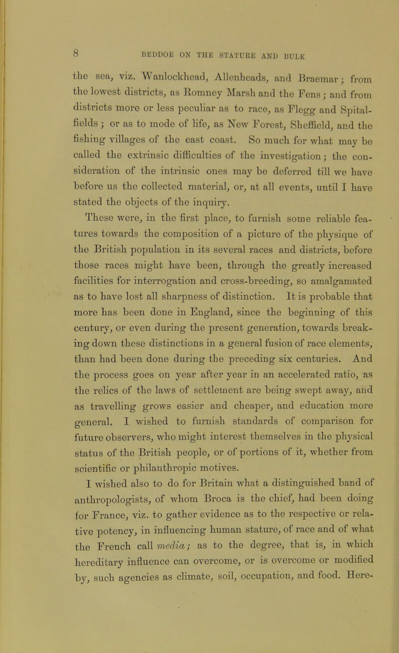 the sea, viz. Wanlockliead, Allenheads, and Braemar; from the lowest districts, as Eomney Marsh and the Fens; and from districts more or less peculiar as to race, as Flegg and Spital- fields ; or as to mode of life, as New Forest, Sheffield, and the fishing villages of the east coast. So much for what may be called the extrinsic difficulties of the investigation; the con- sideration of the intrinsic ones may be deferred till we have before us the collected material, or, at all events, until I have stated the objects of the inquiry. These were, in the first place, to furnish some reliable fea- tures towards the composition of a picture of the physique of the British population in its several races and districts, before those races might have been, through the greatly increased facilities for interrogation and cross-breeding, so amalgamated as to have lost all sharpness of distinction. It is probable that more has been done in England, since the beginning of this century, or even during the present generation, towards break- ing down these distinctions in a general fusion of race elements, than had been done during the preceding six centuries. And tbe process goes on year after year in an accelerated ratio, as tbe relics of the laws of settlement are being swept away, and as travelling grows easier and cheaper, and education more general. I wished to furnish standards of comparison for future observers, who might interest themselves in the physical status of the British people, or of portions of it, whether from scientific or philanthropic motives. I wished also to do for Britain what a distinguished band of anthropologists, of whom Broca is the chief, had been doing for France, viz. to gather evidence as to the respective or rela- tive potency, in influencing human stature, of race and of what the French call media; as to the degree, that is, in which hereditary influence can overcome, or is overcome or modified by, such agencies as climate, soil, occupation, and food. Here-