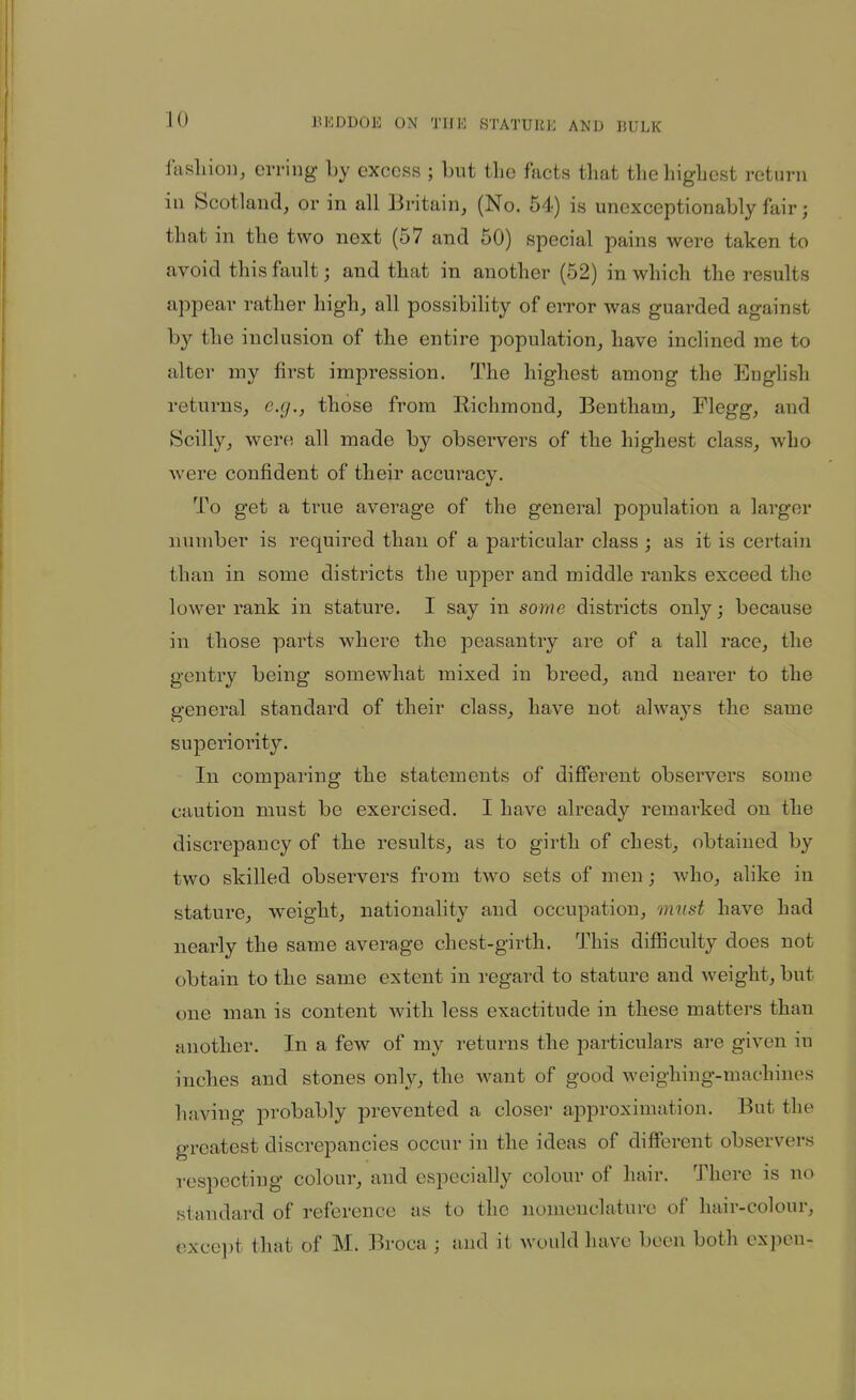 fasliioi], erring by excess ; but the facts that tlieliigLcst return in Scotland, or in all Britain, (No. 54) is unexceptionably fair; that in the two next (57 and 50) special pains were taken to avoid this fault; and that in another (52) in which the results appear rather high, all possibihty of error was guarded against by the inclusion of the entire population, have inclined me to alter my first impression. The highest among the English returns, e.g., those from Kichmond, Bentham, Flegg, and Scilly, were all made by observers of the highest class, who were confident of their accuracy. To get a true average of the general population a larger number is required than of a particular class ; as it is certain than in some districts the upper and middle ranks exceed the lower rank in stature. I say in some districts only; because in those parts where the peasantry ai-e of a tall race, the gentry being somewhat mixed in breed, and nearer to the general standard of their class, have not always the same superiority. In comparing the statements of different observers some caution must be exercised. I have already remarked on the discrepancy of the results, as to girth of chest, obtained by two skilled observers from two sets of men; who, alike in stature, weight, nationality and occupation, must have had nearly the same average chest-girth. This difficulty does not obtain to the same extent in regard to stature and weight, but one man is content with less exactitude in these matters than another. In a few of my returns the particulars are given in inches and stones only, the want of good weighing-machines having probably prevented a closer approximation. But the greatest discrepancies occur in the ideas of different observers respecting colour, and especially colour of hair. There is no standard of reference as to the nomenclature of hair-colour, except that of M. Broca ; and it would have been both expeu-