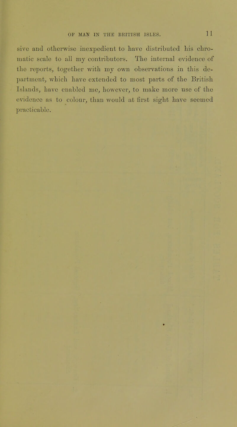 sive and otherwise iuexpedient to have distributed his chro- matic scale to all my contributors. The internal evidence of the reports, together with my own observations in this de- partment, which have extended to most parts of the British Islands, have enabled me, however, to make more use of the evidence as to colour, than would at first sight have seemed jjracti cable.