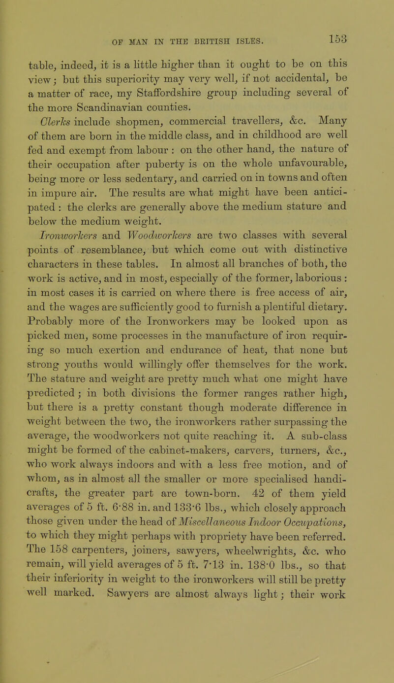 table, indeed, it is a little higher than it ought to be on this view; but this superiority may very well, if not accidental, be a matter of race, my Staffordshire group including several of the more Scandinavian counties. Clerhs include shopmen, commercial travellers, &c. Many of them are born in the middle class, and in childhood are well fed and exempt from labour : on the other hand, the nature of their occupation after puberty is on the whole unfavourable, being more or less sedentary, and carried on in towns and often in impure air. The results are what might have been antici- pated : the clerks are generally above the medium stature and below the medium weight. Ironworliers and Woodivorlcers are two classes with several points of resemblance, but which come out with distinctive characters in these tables. In almost all branches of both, the work is active, and in most, especially of the former, laborious : in most cases it is carried on where there is free access of air, and the wages are sufficiently good to furnish a plentiful dietary. Probably more of the Ironworkers may be looked upon as picked men, some processes in the manufacture of iron requir- ing so much exertion and endurance of heat, that none but strong youths would willingly offer themselves for the work. The stature and weight are pretty much what one might have predicted ; in both divisions the former ranges rather high, but there is a pretty constant though moderate difference in weight between the two, the ironworkers rather surpassing the average, the woodworkers not quite reaching it. A sub-class might be formed of the cabinet-makers, carvers, turners, &c., who work always indoors and with a less free motion, and of whom, as in almost all the smaller or more specialised handi- crafts, the greater part are town-born. 42 of them yield averages of 5 ft. 6-88 in. and 133-6 lbs., which closely approach those given under the head of Miscellaneous Indoor Occupations, to which they might perhaps with propriety have been referred. The 168 carpenters, joiners, sawyers, wheelwrights, &c. who remain, will yield averages of 5 ft. 7*13 in. 138-0 lbs., so that their inferiority in weight to the ironworkers will still be pretty well marked. Sawyers are almost always light; their work