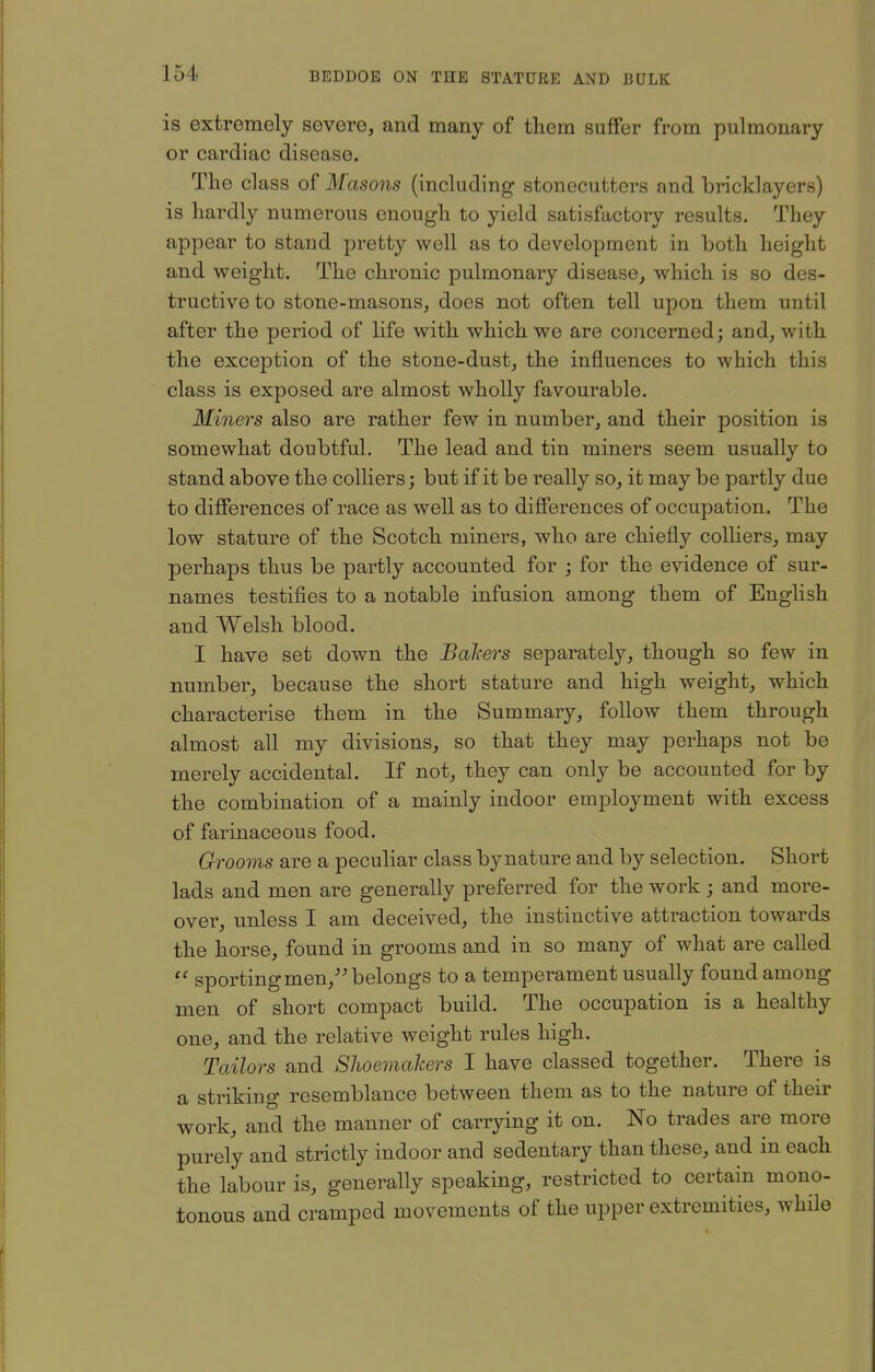 is extremely severe, and many of them suflfer from pulmonary or cardiac disease. The cl ass of Masons (including stonecutters and bricklayers) is hardly numerous enough to yield satisfactory results. They appear to stand pretty well as to development in both height and weight. The chronic pulmonary disease^ which is so des- tructive to stone-masons, does not often tell upon them until after the period of life with which we are concerned; and, with the exception of the stone-dust, the influences to which this class is exposed are almost wholly favourable. Miners also are rather few in number, and their position is somewhat doubtful. The lead and tin miners seem usually to stand above the colliers; but if it be really so, it may be partly due to differences of race as well as to diSerences of occupation. The low stature of the Scotch miners, who are chiefly colliers, may perhaps thus be partly accounted for ; for the evidence of sur- names testifies to a notable infusion among them of English and Welsh blood. I have set down the Bahers separately, though so few in number, because the short stature and high weight, which characterise them in the Summary, follow them through almost all my divisions, so that they may perhaps not be merely accidental. If not, they can only be accounted for by the combination of a mainly indoor employment with excess of farinaceous food. Grooms are a peculiar class bynature and by selection. Short lads and men are generally preferred for the work ; and more- over, unless I am deceived, the instinctive attraction towards the horse, found in grooms and in so many of what are called sporting men, belongs to a temperament usually found among men of short compact build. The occupation is a healthy one, and the relative weight rules high. Tailors and Shoemahers I have classed together. There is a striking resemblance between them as to the nature of their work, and the manner of carrying it on. No trades are more purely and strictly indoor and sedentary than these, and in each the labour is, generally speaking, restricted to certain mono- tonous and cramped movements of the upper extremities, while