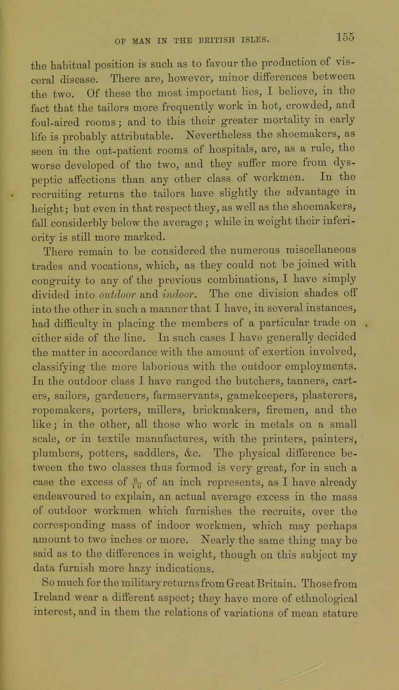 the habitual position is sucli as to favour the production of vis- ceral disease. There are, however, minor differences between the two. Of these the most important lies, I believe, in the fact that the tailors more frequently work in hot, crowded, and foul-aired rooms; and to this their greater mortality in early life is probably attributable. Nevertheless the shoemakers, as seen in the out-patient rooms of hospitals, are, as a rule, the worse developed of the two, and they suffer more from dys- peptic affections than any other class of workmen. In the recruiting returns the tailors have slightly the advantage in height; but even in that respect they, as well as the shoemakers, fall considerbly below the average; while in weight their inferi- ority is still more marked. There remain to be considered the numerous miscellaneous trades and vocations, which, as they could not be joined with congruity to any of the previous combinations, I have simply divided into outdoor and indoor. The one division shades off into the other in such a manner that I have, in several instances, had difficulty in placing the members of a particular trade on either side of the line. In such cases I have generally decided the matter in accordance with the amount of exertion involved, classifying the more laborious with the outdoor employments. In the outdoor class I have ranged the butchers, tanners, cart- ers, sailors, gardeners, farmservants, gamekeepers, plasterers, ropemakers, porters, millers, brickmakers, firemen, and the like; in the other, all those who work in metals on a small scale, or in textile manufactures, with the printers, painters, plumbers, potters, saddlers, &c. The physical difference be- tween the two classes thus formed is very great, for in such a case the excess of -^^ of an inch represents, as I have already endeavoured to explain, an actual average excess in the mass of outdoor workmen which furnishes the recruits, over the corresponding mass of indoor workmen, which may perhaps amount to two inches or more. Nearly the same thing may be said as to the differences in weight, though on this subject my data furnish more hazy indications. So much for the military returns from Great Britain. Those from Ireland wear a different aspect; they have more of ethnological interest, and in them the relations of variations of mean stature