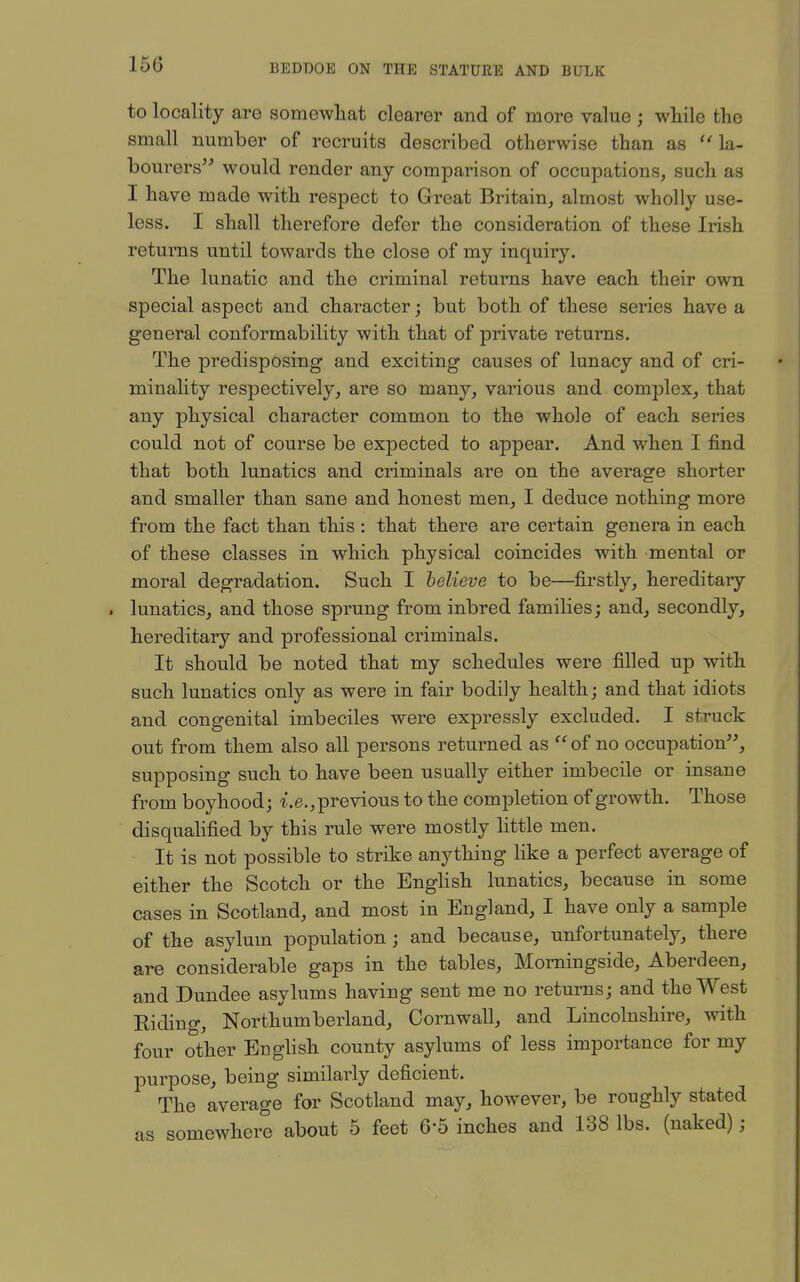 to locality are somewhat clearer and of more value ; while the small number of recruits described otherwise than as la- bourers would render any comparison of occupations, such as I have made with respect to Great Britain, almost wholly use- less. I shall therefore defer the consideration of these Irish returns until towards the close of my inquiry. The lunatic and the criminal returns have each their own special aspect and character; but both of these series have a general conformability with that of private returns. The predisposing and exciting causes of lunacy and of cri- minality respectively, are so many, various and complex, that any physical character common to the whole of each series could not of course be expected to appear. And when I find that both lunatics and criminals are on the average shorter and smaller than sane and honest men, I deduce nothing more from the fact than this : that there are certain genera in each of these classes in which physical coincides with mental or moral degradation. Such I believe to be—firstly, hereditary . lunatics, and those sprung from inbred families; and, secondly, hereditary and professional criminals. It should be noted that my schedules were filled up with such lunatics only as were in fair bodily health; and that idiots and congenital imbeciles were expressly excluded. I struck out from them also all persons returned as of no occupation, supposing such to have been usually either imbecile or insane from boyhood; t.e., previous to the completion of growth. Those disqualified by this rule were mostly little men. It is not possible to strike anything like a perfect average of either the Scotch or the English lunatics, because in some cases in Scotland, and most in England, I have only a sample of the asylum population; and because, unfortunately, there are considerable gaps in the tables, Morningside, Aberdeen, and Dundee asylums having sent me no returns; and the West Eiding, Northumberland, Cornwall, and Lincolnshire, with four other Enghsh county asylums of less importance for my purpose, being similarly deficient. The average for Scotland may, however, be roughly stated as somewhere about 5 feet 6-5 inches and 138 lbs. (naked);