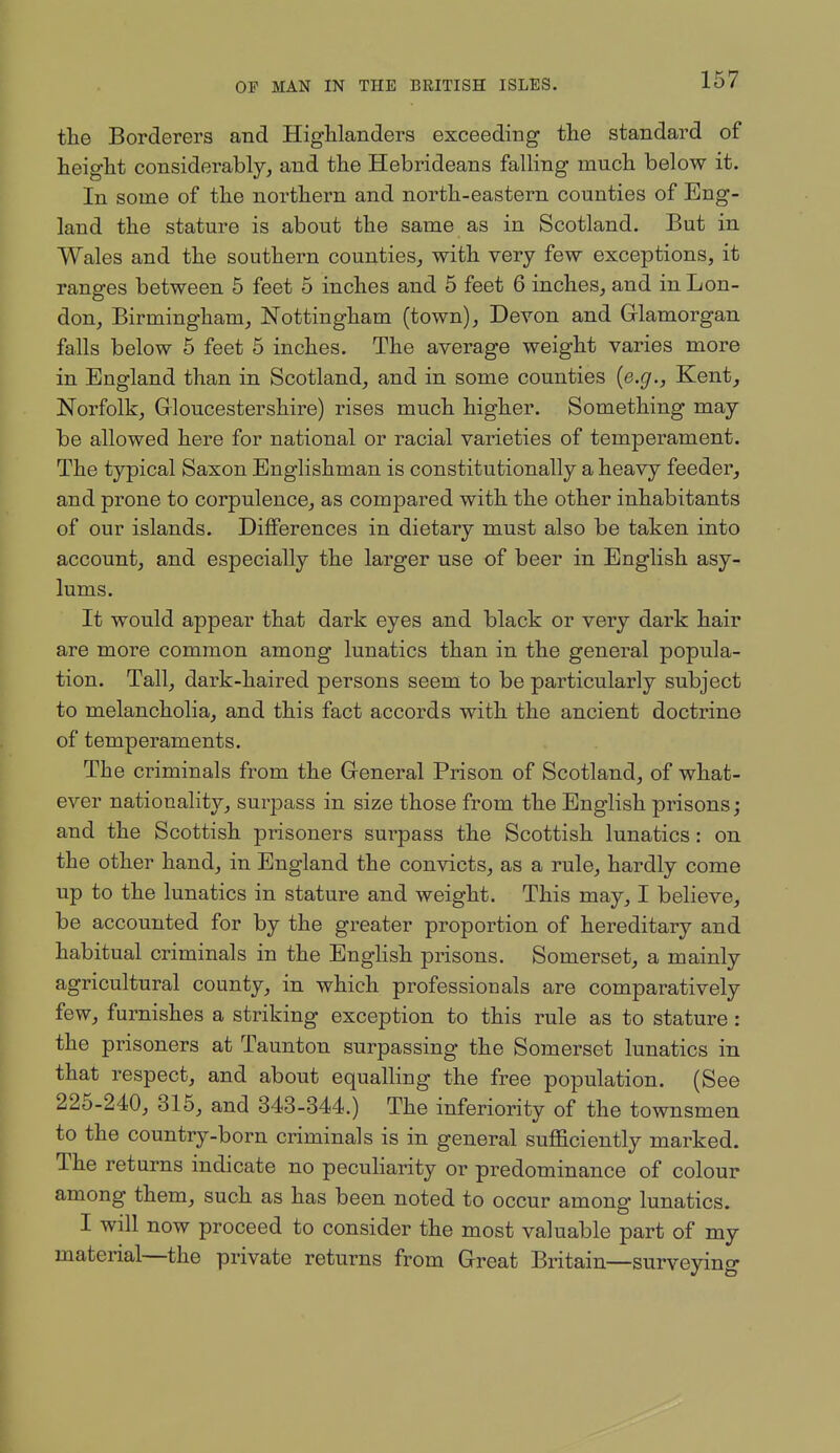 the Borderers and HigManders exceeding the standard of height considerably, and the Hebrideans falling much below it. In some of the northern and north-eastern counties of Eng- land the stature is about the same as in Scotland. But in Wales and the southern counties, with very few exceptions, it ranges between 5 feet 5 inches and 5 feet 6 inches, and in Lon- don, Birmingham, Nottingham (town), Devon and Glamorgan falls below 6 feet 5 inches. The average weight varies more in England than in Scotland, and in some counties [e.g., Kent, Norfolk, Gloucestershire) rises much higher. Something may be allowed here for national or racial varieties of temperament. The typical Saxon Englishman is constitutionally a heavy feeder, and prone to corpulence, as compared with the other inhabitants of our islands. Differences in dietary must also be taken into account, and especially the larger use of beer in English asy- lums. It would appear that dark eyes and black or very dark hair are more common among lunatics than in the general popula- tion. Tall, dark-haired persons seem to be particularly subject to melancholia, and this fact accords with the ancient doctrine of temperaments. The criminals from the General Prison of Scotland, of what- ever nationality, surpass in size those from the English prisons; and the Scottish prisoners surpass the Scottish lunatics: on the other hand, in England the convicts, as a rule, hardly come up to the lunatics in stature and weight. This may, I believe, be accounted for by the greater proportion of hereditary and habitual criminals in the EngHsh prisons. Somerset, a mainly agricultural county, in which professionals are comparatively few, furnishes a striking exception to this rule as to stature : the prisoners at Taunton surpassing the Somerset lunatics in that respect, and about equalling the free population. (See 225-240, 315, and 343-344.) The inferiority of the townsmen to the country-born criminals is in general sufficiently marked. The returns indicate no peculiarity or predominance of colour among them, such as has been noted to occur among lunatics. I will now proceed to consider the most valuable part of my material—the private returns from Great Britain—surveying