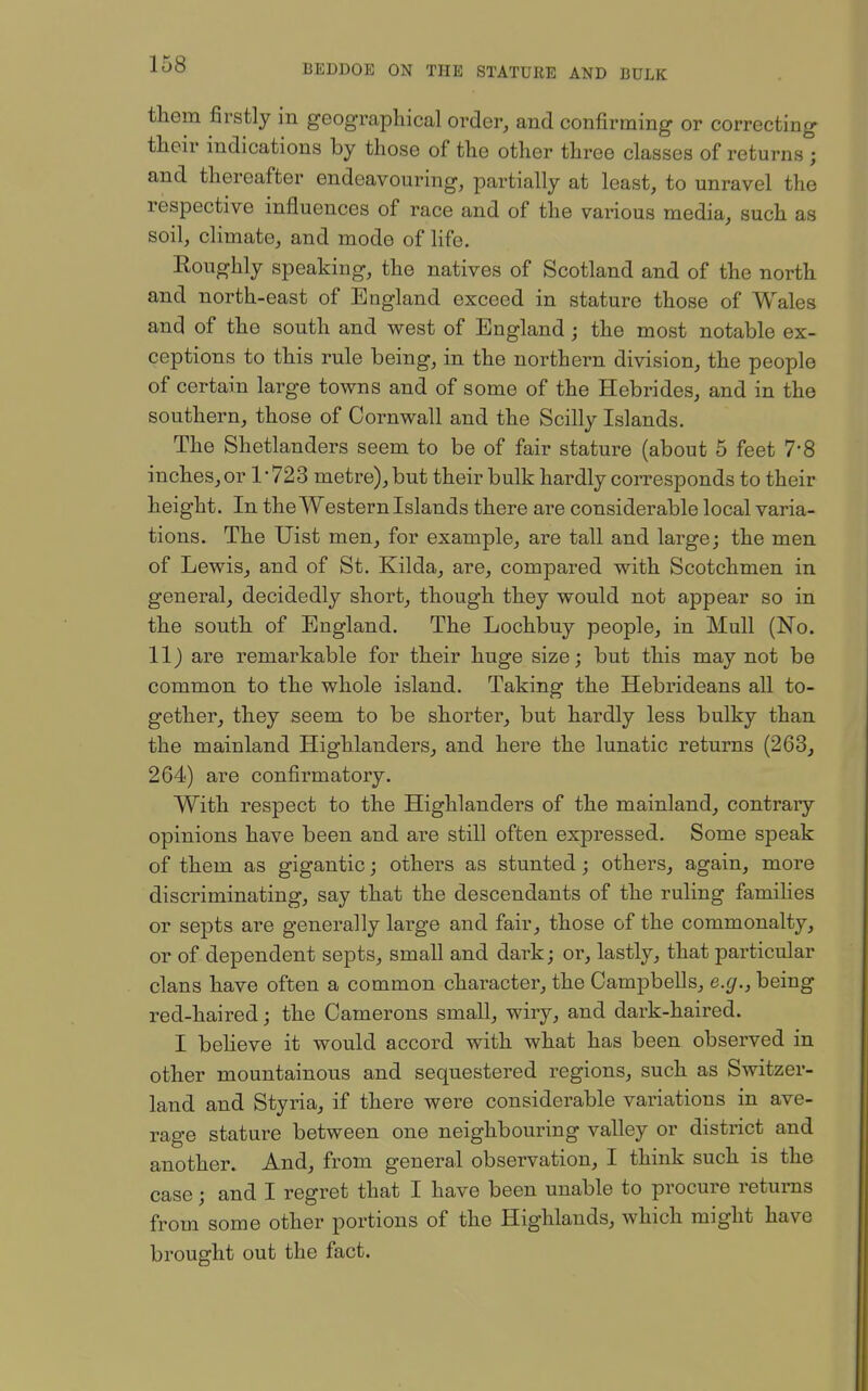 them firstly in geographical order, and confirming or correcting their indications by those of the other three classes of returns ; and thereafter endeavouring, partially at least, to unravel the respective influences of race and of the various media, such as soil, climate, and mode of life. Roughly speaking, the natives of Scotland and of the north and north-east of England exceed in stature those of Wales and of the south and west of England; the most notable ex- ceptions to this rule being, in the northern division, the people of certain large towns and of some of the Hebrides, and in the southern, those of Cornwall and the Scilly Islands. The Shetlanders seem to be of fair stature (about 5 feet 7*8 inches, or 1-723 metre), but their bulk hardly corresponds to their height. In theWesternIslands there are considerable local varia- tions. The Uist men, for example, are tall and large; the men of Lewis, and of St. Kilda, are, compared with Scotchmen in general, decidedly short, though they would not appear so in the south of England. The Lochbuy people, in Mull (No. 11) are remarkable for their huge size; but this may not be common to the whole island. Taking the Hebrideans all to- gether, they seem to be shorter, but hardly less bulky than the mainland Highlanders, and here the lunatic returns (263, 264) are confirmatory. With respect to the Highlanders of the mainland, contrary opinions have been and are still often expressed. Some speak of them as gigantic; others as stunted; others, again, more discriminating, say that the descendants of the ruling families or septs are generally large and fair, those of the commonalty, or of dependent septs, small and dark; or, lastly, that particular clans have often a common character, the Campbells, e.g., being red-haired; the Camerons small, wiry, and dark-haired. I believe it would accord with what has been observed in other mountainous and sequestered regions, such as Switzer- land and Styria, if there were considerable variations in ave- rage stature between one neighbouring valley or district and another. And, from general observation, I think such is the case; and I regret that I have been unable to procure returns from some other portions of the Highlands, which might have brought out the fact.
