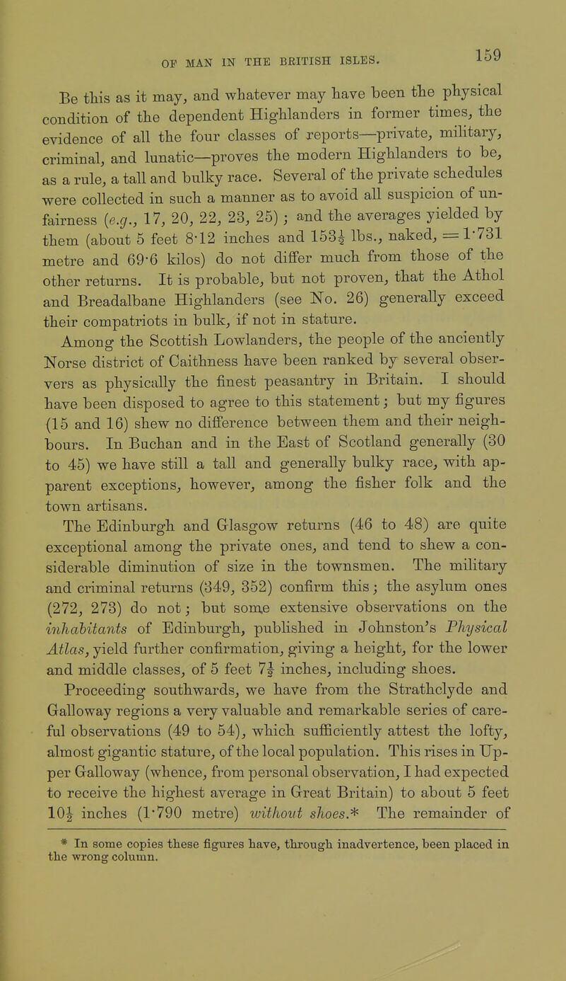 Be this as it may, and whatever may liave iDeen tlie physical condition of the dependent Highlanders in former times, the evidence of all the four classes of reports—private, mihtary, criminal, and lunatic—proves the modern Highlanders to be, as a rule, a tall and bulky race. Several of the private schedules were collected in such a manner as to avoid all suspicion of un- fairness [e.g., 17, 20, 22, 23, 25) ; and the averages yielded by them (about 5 feet 8-12 inches and 153^ lbs., naked, =1-731 metre and 69*6 kilos) do not differ much from those of the other returns. It is probable, but not proven, that the Athol and Breadalbane Highlanders (see No. 26) generally exceed their compatriots in bulk, if not in stature. Among the Scottish Lowlanders, the people of the anciently Norse district of Caithness have been ranked by several obser- vers as physically the finest peasantry in Britain. I should have been disposed to agree to this statement; but my figures (15 and 16) shew no difference between them and their neigh- bours. In Buchan and in the East of Scotland generally (30 to 45) we have still a tall and generally bulky race, with ap- parent exceptions, however, among the fisher folk and the town artisans. The Edinburgh and Glasgow returns (46 to 48) are quite exceptional among the private ones, and tend to shew a con- siderable diminution of size in the townsmen. The military and criminal returns (349, 352) confirm this; the asylum ones (272, 273) do not; but some extensive observations on the inJiahitants of Edinburgh, published in Johnston's Physical Atlas, yield further confirmation, giving a height, for the lower and middle classes, of 5 feet 7j inches, including shoes. Proceeding southwards, we have from the Strathclyde and Galloway regions a very valuable and remarkable series of care- ful observations (49 to 54), which sufficiently attest the lofty, almost gigantic stature, of the local population. This rises in Up- per Galloway (whence, from personal observation, I had expected to receive the highest average in Great Britain) to about 5 feet 10^ inches (1*790 metre) without shoes.^ The remainder of * In some copies these figures have, through inadvertence, been placed in the wrong column.