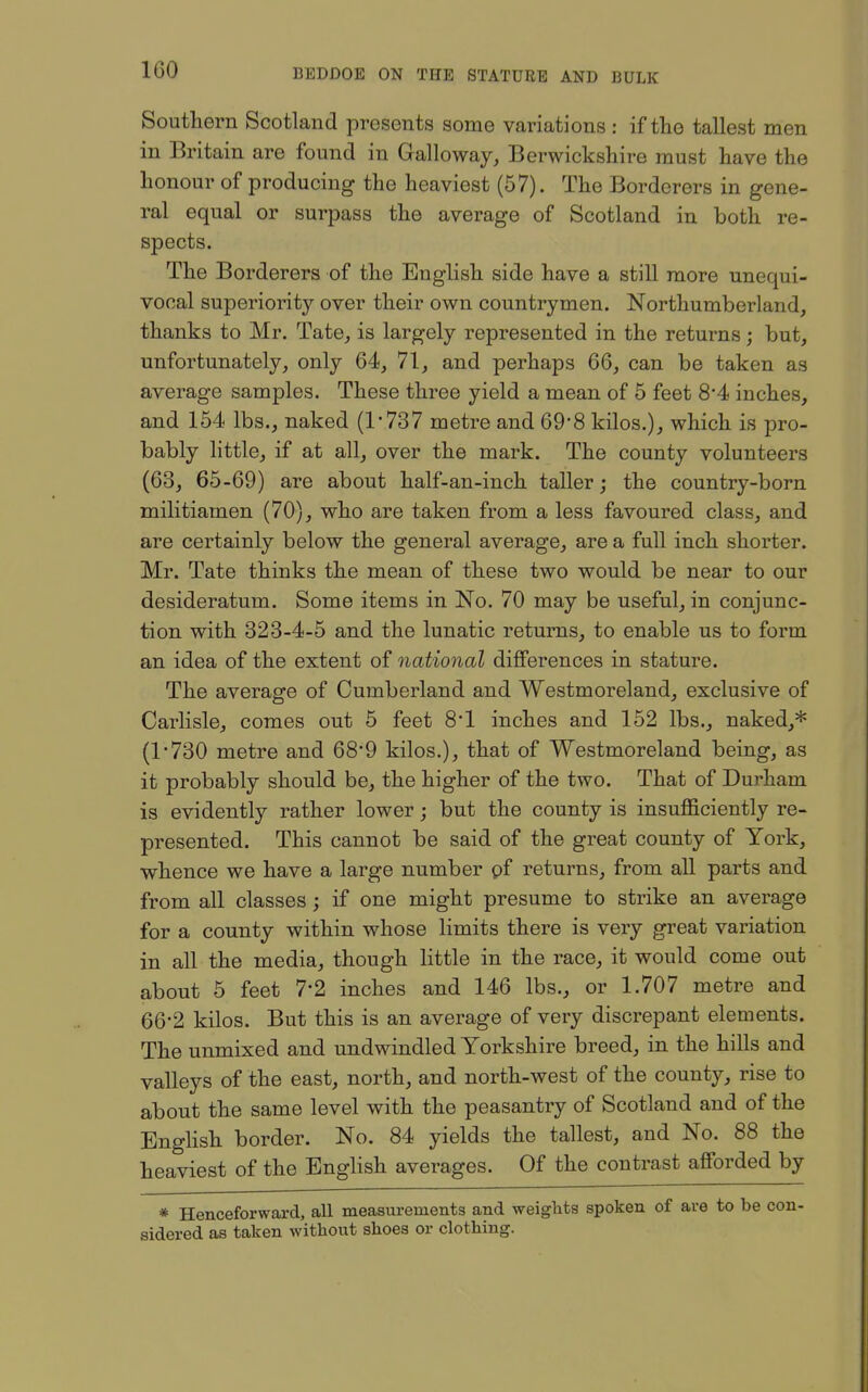 Southern Scotland presents some variations : if the tallest men in Britain are found in Galloway, Berwickshire must have the honour of producing the heaviest (57). The Borderers in gene- ral equal or surpass the average of Scotland in both re- spects. The Borderers of the English side have a still more unequi- vocal superiority over their own countrymen. Northumberland, thanks to Mr. Tate, is largely represented in the returns; but, unfortunately, only 64, 71, and perhaps 66, can be taken as average samples. These three yield a mean of 5 feet 8-4 inches, and 154 lbs., naked (1'737 metre and 69*8 kilos.), which is pro- bably little, if at all, over the mark. The county volunteers (63, 65-69) are about half-an-inch taller; the country-born militiamen (70), who are taken from a less favoured class, and are certainly below the general average, are a full inch shorter. Mr. Tate thinks the mean of these two would be near to our desideratum. Some items in No. 70 may be useful, in conjunc- tion with 323-4-5 and the lunatic returns, to enable us to form an idea of the extent of national differences in stature. The average of Cumberland and Westmoreland, exclusive of Carlisle, comes out 5 feet 8*1 inches and 152 lbs., naked,* (1*730 metre and 68*9 kilos.), that of Westmoreland being, as it probably should be, the higher of the two. That of Durham is evidently rather lower; but the county is insufficiently re- presented. This cannot be said of the great county of York, whence we have a large number pf returns, from all parts and from all classes; if one might presume to strike an average for a county within whose limits there is very great variation in all the media, though little in the race, it would come out about 5 feet 7*2 inches and 146 lbs., or 1.707 metre and 66-2 kilos. But this is an average of very discrepant elements. The unmixed and undwindled Yorkshire breed, in the hills and valleys of the east, north, and north-west of the county, rise to about the same level with the peasantry of Scotland and of the Enghsh border. No. 84 yields the tallest, and No. 88 the heaviest of the English averages. Of the contrast afforded by * Henceforward, all measm-euients and weights spoken of are to be con- sidered as taken without shoes or clothing.
