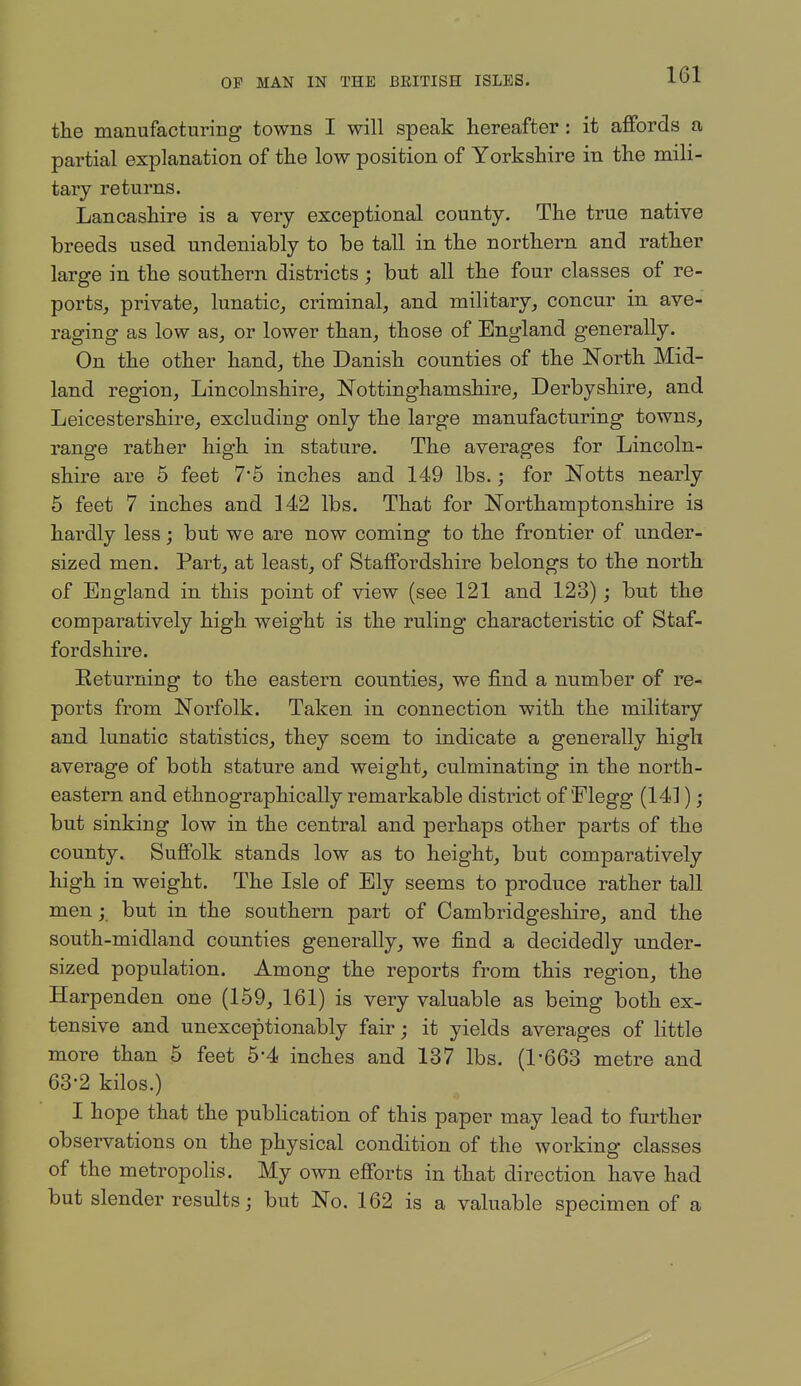 the manufacturing towns I will speak hereafter : it affords a partial explanation of the low position of Yorkshire in the mili- tary returns. Lancashire is a very exceptional county. The true native breeds used undeniably to be tall in the northern and rather large in the southern districts ; but all the four classes of re- portSj private^ lunatic, criminal, and military, concur in ave- raging as low as, or lower than, those of England generally. On the other hand, the Danish counties of the North Mid- land region, Lincolnshire, Nottinghamshire, Derbyshire, and Leicestershire, excluding only the large manufacturing towns, range rather high in stature. The averages for Lincoln- shire are 5 feet 7*5 inches and 149 lbs.; for Notts nearly 6 feet 7 inches and 142 lbs. That for Northamptonshire is hardly less; but we are now coming to the frontier of under- sized men. Part, at least, of Staffordshire belongs to the north of England in this point of view (see 121 and 123); but the comparatively high weight is the ruling characteristic of Staf- fordshire. Eeturning to the eastern counties, we find a number of re- ports from Norfolk. Taken in connection with the military and lunatic statistics, they seem to indicate a generally high average of both stature and weight, culminating in the north- eastern and ethnographically remarkable district of'Flegg (141); but sinking low in the central and perhaps other parts of the county. Suffolk stands low as to height, but comparatively high in weight. The Isle of Ely seems to produce rather tall men; but in the southern part of Cambridgeshire, and the south-midland counties generally, we find a decidedly under- sized population. Among the reports from this region, the Harpenden one (159, 161) is very valuable as being both ex- tensive and unexceptionably fair; it yields averages of little more than 6 feet 5-4 inches and 137 lbs. (1*663 metre and 63-2 kilos.) I hope that the publication of this paper may lead to further observations on the physical condition of the working classes of the metropolis. My own efforts in that direction have had but slender results; but No. 162 is a valuable specimen of a