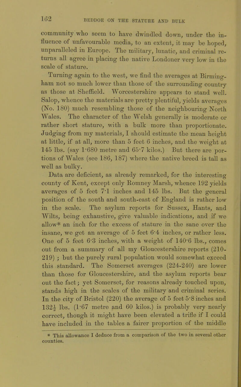 1G2 community who seem to have dwindled down, under the in- fluence of unfavourable media, to an extent, it may be hoped, unparalleled in Europe. The military, lunatic, and criminal re- turns all agree in placing the native Londoner very low in the scale of stature. Turning again to the west, we find the averages at Birming- ham not so much lower than those of the surrounding country as those at Sheffield. Worcestershire appears to stand well. Salop, whence the materials are pretty plentiful, yields averages (No. 180) much resembling those of the neighbouring North Wales. The character of the Welsh generally is moderate or rather short stature, with a bulk more than proportionate. Judging from my materials, I should estimate the mean height at little, if at all, more than 5 feet 6 inches, and the weight at 145 lbs. (say 1'680 metre and 65'7 kilos.) But there are por- tions of Wales (see 186, 187) where the native breed is tall as well as bulky. Data are deficient, as already remarked, for the interesting county of Kent, except only Romney Marsh, whence 192 yields averages of 5 feet 7*1 inches and 145 lbs. But the general position of the south and south-east of England is rather low in the scale. The asylum reports for Sussex, Hants, and Wilts, being exhaustive, give valuable indications, and if we allow* an inch for the excess of stature in the sane over the insane, we get an average of 5 feet 64 inches, or rather less. One of 5 feet 6'3 inches, with a weight of 140*6 lbs., comes out from a summary of all my Grloucestershire reports (210- 219) ; but the purely rural population would somewhat exceed this standard. The Somerset averages (224-240) are lower than those for Gloucestershire, and the asylum reports bear out the fact; yet Somerset, for reasons already touched upon, stands high in the scales of the military and criminal series. In the city of Bristol (220) the average of 5 feet 5'8 inches and 132| lbs. (167 metre and 60 kilos.) is probably very nearly correct, though it might have been elevated a trifle if I could have included in the tables a fairer proportion of the middle * This allowance I deduce from a comparison of the two in several other counties.
