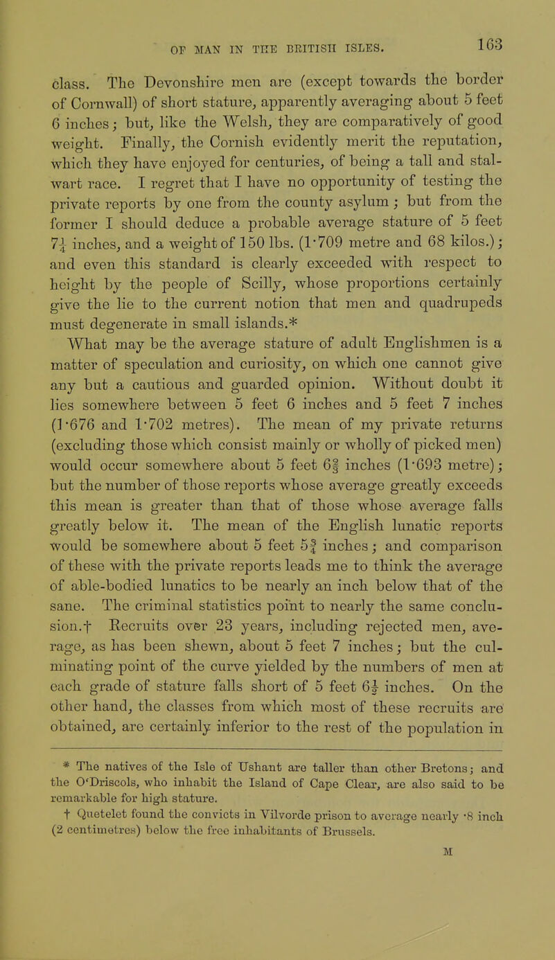 class. The Devonshire men are (except towards the border of Cornwall) of short stature, apparently averaging about 5 feet 6 inches; but, like the Welsh, they are comparatively of good weight. Finally, the Cornish evidently merit the reputation, which they have enjoyed for centuries, of being a tall and stal- wart race. I regret that I have no opportunity of testing the private reports by one from the county asylum ; but from the former I should deduce a probable average stature of 5 feet 7^ inches, and a weight of 150 lbs. (1-709 metre and 68 kilos.); and even this standard is clearly exceeded with respect to height by the people of Scilly, whose proportions certainly give the lie to the current notion that men and quadrupeds must degenerate in small islands.* What may be the average stature of adult Englishmen is a matter of speculation and curiosity, on which one cannot give any but a cautious and guarded opinion. Without doubt it lies somewhere between 5 feet 6 inches and 5 feet 7 inches (]'676 and 1*702 metres). The mean of my private returns (excluding those which consist mainly or wholly of picked men) would occur somewhere about 5 feet 6| inches (1*693 metre); but the number of those reports whose average greatly exceeds this mean is greater than that of those whose average falls greatly below it. The mean of the English lunatic reports would be somewhere about 5 feet 5| inches; and comparison of these with the private reports leads me to think the average of able-bodied lunatics to be nearly an inch below that of the sane. The criminal statistics point to nearly the same conclu- sion.f Recruits over 23 years, including rejected men, ave- rage, as has been shewn, about 5 feet 7 inches; but the cul- minating point of the curve yielded by the numbers of men at each grade of stature falls short of 6 feet 6j inches. On the other hand, the classes from which most of these recruits are obtained, are certainly inferior to the rest of the population in * The natives of the Isle of Ushant are taller than other Bretons; and the O'Driscols, who inhabit the Island of Cape Clear, are also said to be remarkable for high stature. t Qiietelet found the convicts in Vilvorde prison to average nearly -8 inch (2 centimetres) below the free inhabitants of Brussels. M