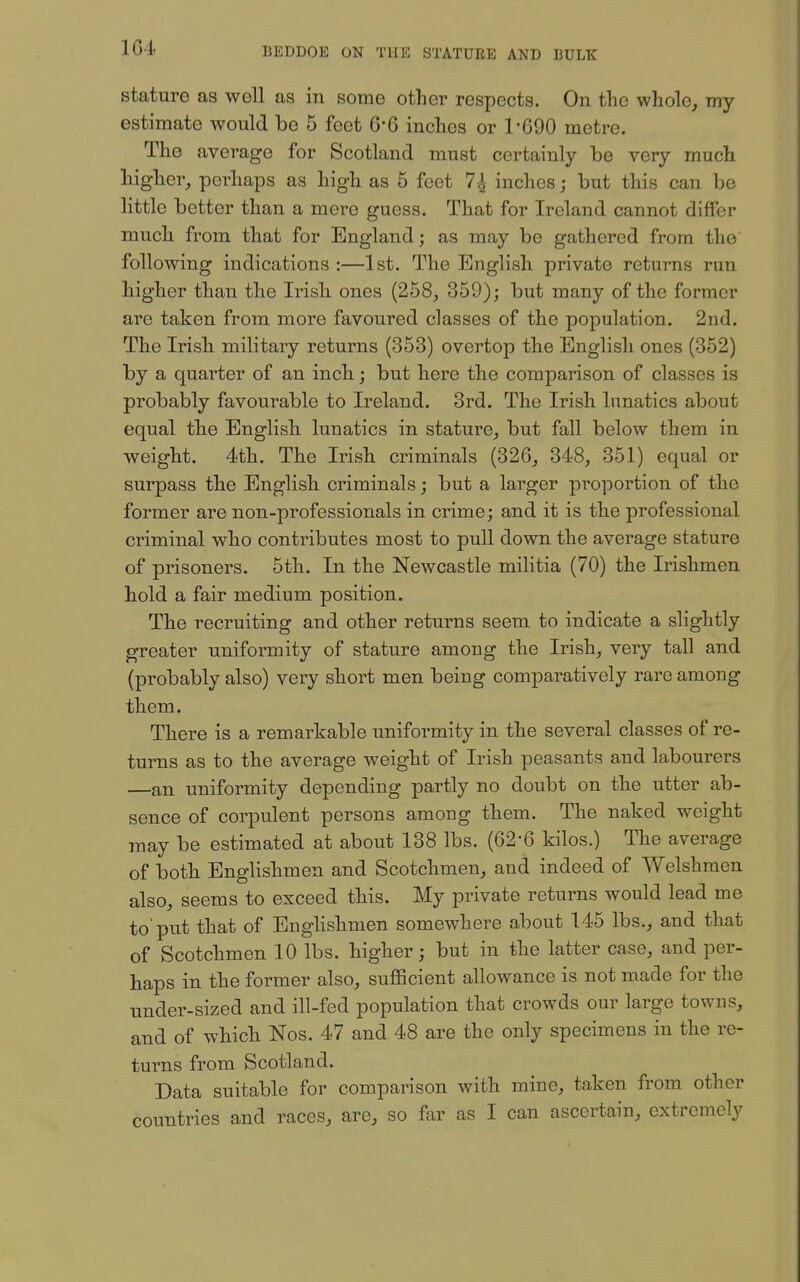 1G4 stature as well as in some other respects. On the whole, my estimate would be 5 feet 6-6 inches or 1'690 metre. The average for Scotland must certainly be very much higher, perhaps as high as 5 feet 7^ inches; but this can be little better than a mere guess. That for Ireland cannot differ much from that for England; as may be gathered from the following indications :—1st. The English private returns run higher than the Irish ones (258, 359); but many of the former are taken from more favoured classes of the population. 2nd. The Irish military returns (353) overtop the English ones (352) by a quarter of an inch; but here the comparison of classes is probably favourable to Ireland. 3rd. The Irish lunatics about equal the English lunatics in stature, but fall below them in weight. 4th. The Irish criminals (326, 348, 351) equal or surpass the English criminals; but a larger proportion of the former are non-professionals in crime; and it is the professional criminal who contributes most to pull down the average stature of prisoners. 5th. In the Newcastle militia (70) the Irishmen hold a fair medium position. The recruiting and other returns seem to indicate a slightly greater uniformity of stature among the Irish, very tall and (probably also) very short men being comparatively rare among them. There is a remarkable uniformity in the several classes of re- turns as to the average weight of Irish peasants and labourers —an uniformity depending partly no doubt on the utter ab- sence of corpulent persons among them. The naked weight may be estimated at about 138 lbs. (62-6 kilos.) The average of both Englishmen and Scotchmen, and indeed of Welshmen also, seems to exceed this. My private returns would lead me to'put that of Englishmen somewhere about 145 lbs., and that of Scotchmen 10 lbs. higher; but in the latter case, and per- haps in the former also, sufficient allowance is not made for the under-sized and ill-fed population that crowds our large towns, and of which Nos. 47 and 48 are the only specimens in the re- turns from Scotland. Data suitable for comparison with mine, taken from other