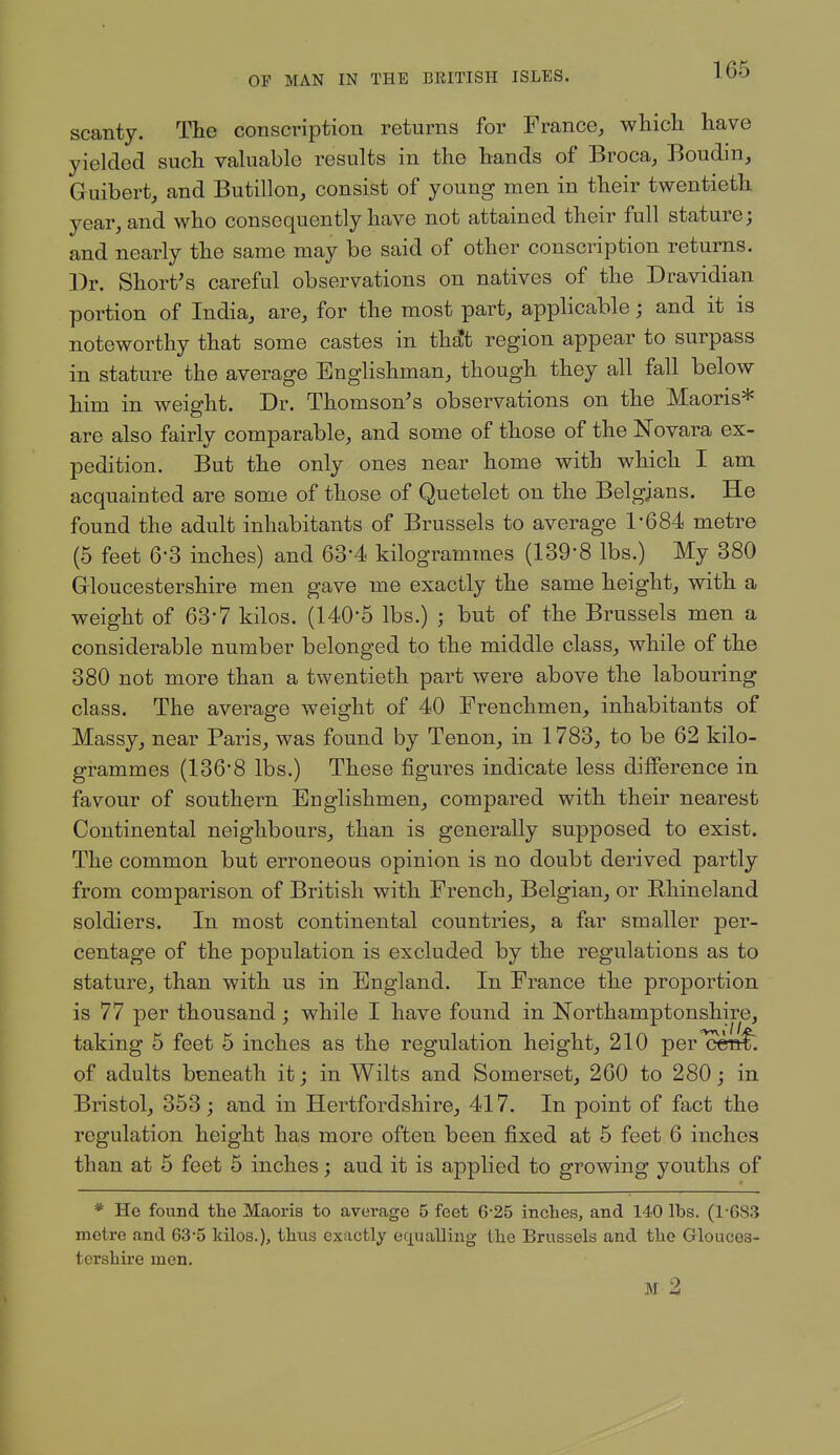 scanty. The conscription returns for France, which have yielded such valuable results in the hands of Broca, Boudm, Guibert, and Butillon, consist of young men in their twentieth year, and who consequently have not attained their full stature; and nearly the same may be said of other conscription returns. Dr. Short's careful observations on natives of the Dravidian portion of India, are, for the most part, applicable; and it is noteworthy that some castes in th^t region appear to surpass in stature the average Englishman, though they all fall below him in weight. Dr. Thomson's observations on the Maoris* are also fairly comparable, and some of those of the Novara ex- pedition. But the only ones near home with which I am acquainted are some of those of Quetelet on the Belgians. He found the adult inhabitants of Brussels to average 1*684 metre (5 feet 6-3 inches) and 63-4 kilogrammes (139-8 lbs.) My 380 Grloucestershire men gave me exactly the same height, with a weight of 63-7 kilos. (140-5 lbs.) ; but of the Brussels men a considerable number belonged to the middle class, while of the 380 not more than a twentieth part were above the labouring class. The average weight of 40 Frenchmen, inhabitants of Massy, near Paris, was found by Tenon, in 1783, to be 62 kilo- grammes (136'8 lbs.) These figures indicate less difference in favour of southern Englishmen, compared with their nearest Continental neighbours, than is generally supposed to exist. The common but erroneous opinion is no doubt derived partly from comparison of British with French, Belgian, or Rhineland soldiers. In most continental countries, a far smaller per- centage of the population is excluded by the regulations as to stature, than with us in England. In France the proportion is 77 per thousand; while I have found in Northamptonshire, taking 5 feet 5 inches as the regulation height, 210 per^ceiif. of adults beneath it; in Wilts and Somerset, 260 to 280; in Bristol, 353; and in Hertfordshire, 417. In point of fact the regulation height has more often been fixed at 5 feet 6 inches than at 5 feet 5 inches; aud it is applied to growing youths of * He found the Maoris to average 5 feet 6*25 inclies, and 140 lbs. (1-683 metre and 63-5 kilos.), thus exactly equalling the Brussels and the Glouces- tershire men. M 2