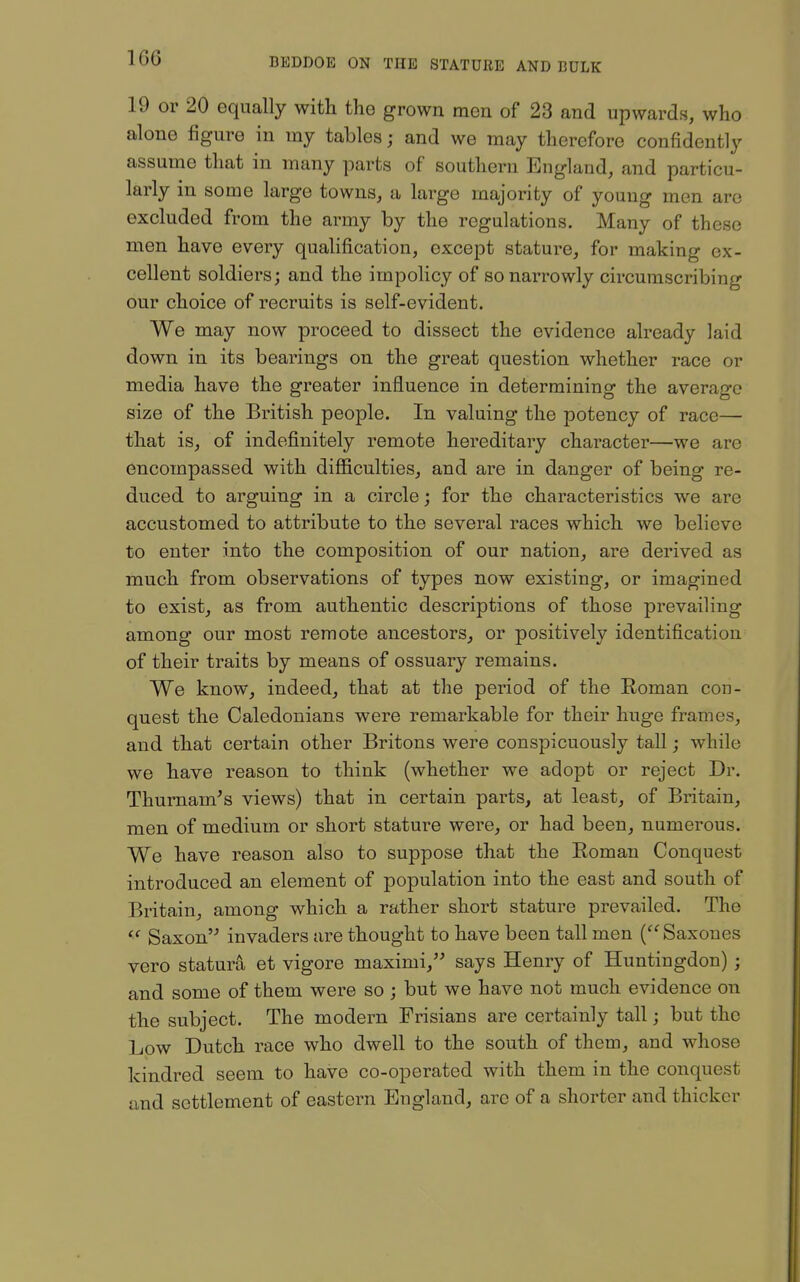 1G6 19 or 20 equally with the grown men of 23 and upwards, who alone figure in my tables; and we may therefore confidently assume that in many parts of southern England, and particu- larly in some large towns, a large majority of young men are excluded from the army by the regulations. Many of these men have every qualification, except stature, for making ex- cellent soldiers; and the impolicy of so narrowly circumscribing our choice of recruits is self-evident. We may now proceed to dissect the evidence already laid down in its bearings on the great question whether race or media have the greater influence in determining the average size of the British people. In valuing the potency of race— that is, of indefinitely remote hereditary character—we are encompassed with difficulties, and are in danger of being re- duced to arguing in a circle; for the characteristics we are accustomed to attribute to the several races which we believe to enter into the composition of our nation, are derived as much from observations of types now existing, or imagined to exist, as from authentic descriptions of those prevailing among our most remote ancestors^ or positively identification of their traits by means of ossuary remains. We know, indeed, that at the period of the Roman con- quest the Caledonians were remarkable for their huge frames, and that certain other Britons were conspicuously tall; while we have reason to think (whether we adopt or reject Dr. Thumam's views) that in certain parts, at least, of Britain, men of medium or short stature were, or had been, numerous. We have reason also to suppose that the Roman Conquest introduced an element of population into the east and south of Britain, among which a rather short stature prevailed. The  Saxon invaders are thought to have been tall men ('^Saxoues vero statura et vigore maximi, says Henry of Huntingdon); and some of them were so ; but we have not much evidence on the subject. The modern Frisians are certainly tall; but the Low Dutch race who dwell to the south of them, and whose kindred seem to have co-operated with them in the conquest and settlement of eastern England, are of a shorter and thicker