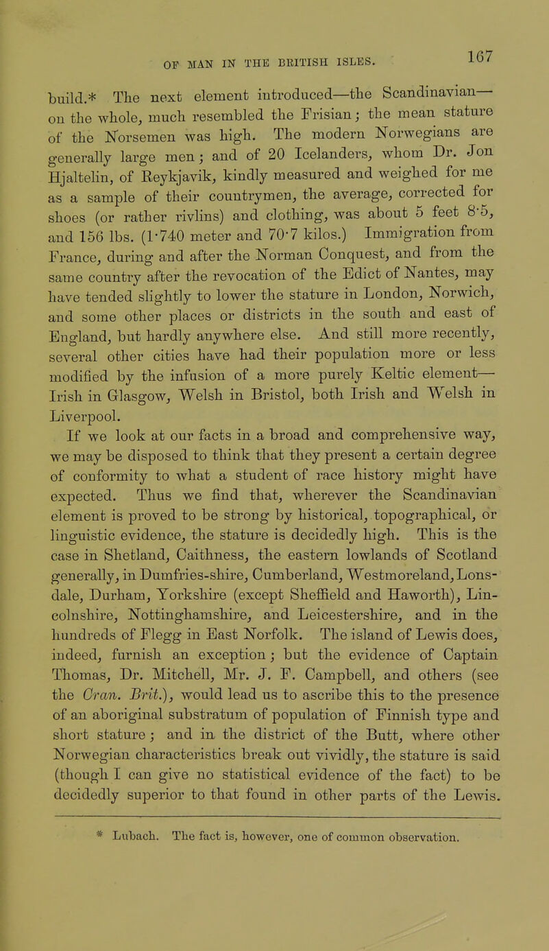 build.* The next element introduced—the Scandinavian— on the whole, much resembled the Frisian; the mean stature of the Norsemen was high. The modern Norwegians are generally large men; and of 20 Icelanders, whom Dr. Jon Hjaltehn, of Reykjavik, kindly measured and weighed for me as a sample of their countrymen, the average, corrected for shoes (or rather rivlins) and clothing, was about 5 feet 8-5, and 166 lbs. (1-740 meter and 70-7 kilos.) Immigration from France, during and after the Norman Conquest, and from the same country after the revocation of the Edict of Nantes, may have tended shghtly to lower the stature in London, Norwich, and some other places or districts in the south and east of England, but hardly anywhere else. And still more recently, several other cities have had their population more or less modified by the infusion of a more purely Keltic element— Irish in Glasgow, Welsh in Bristol, both Irish and Welsh in Liverpool. If we look at our facts in a broad and comprehensive way, we may be disposed to think that they present a certain degree of conformity to what a student of race history might have expected. Thus we find that, wherever the Scandinavian element is proved to be strong by historical, topographical, or linguistic evidence, the stature is decidedly high. This is the case in Shetland, Caithness, the eastern lowlands of Scotland generally, in Dumfries-shire, Cumberland, Westmoreland, Lons- dale, Durham, Yorkshire (except Sheffield and Haworth), Lin- colnshire, Nottinghamshire, and Leicestershire, and in the hundreds of Flegg in East Norfolk. The island of Lewis does, indeed, furnish an exception; but the evidence of Captain Thomas, Dr. Mitchell, Mr. J. F. Campbell, and others (see the Gran. Brit.), would lead us to ascribe this to the presence of an aboriginal substratum of population of Finnish type and short stature ; and in the district of the Butt, where other Norwegian characteristics break out vividly, the stature is said (though I can give no statistical evidence of the fact) to be decidedly superior to that found in other parts of the Lewis. Lubach. The fact is, however, one of common observation.