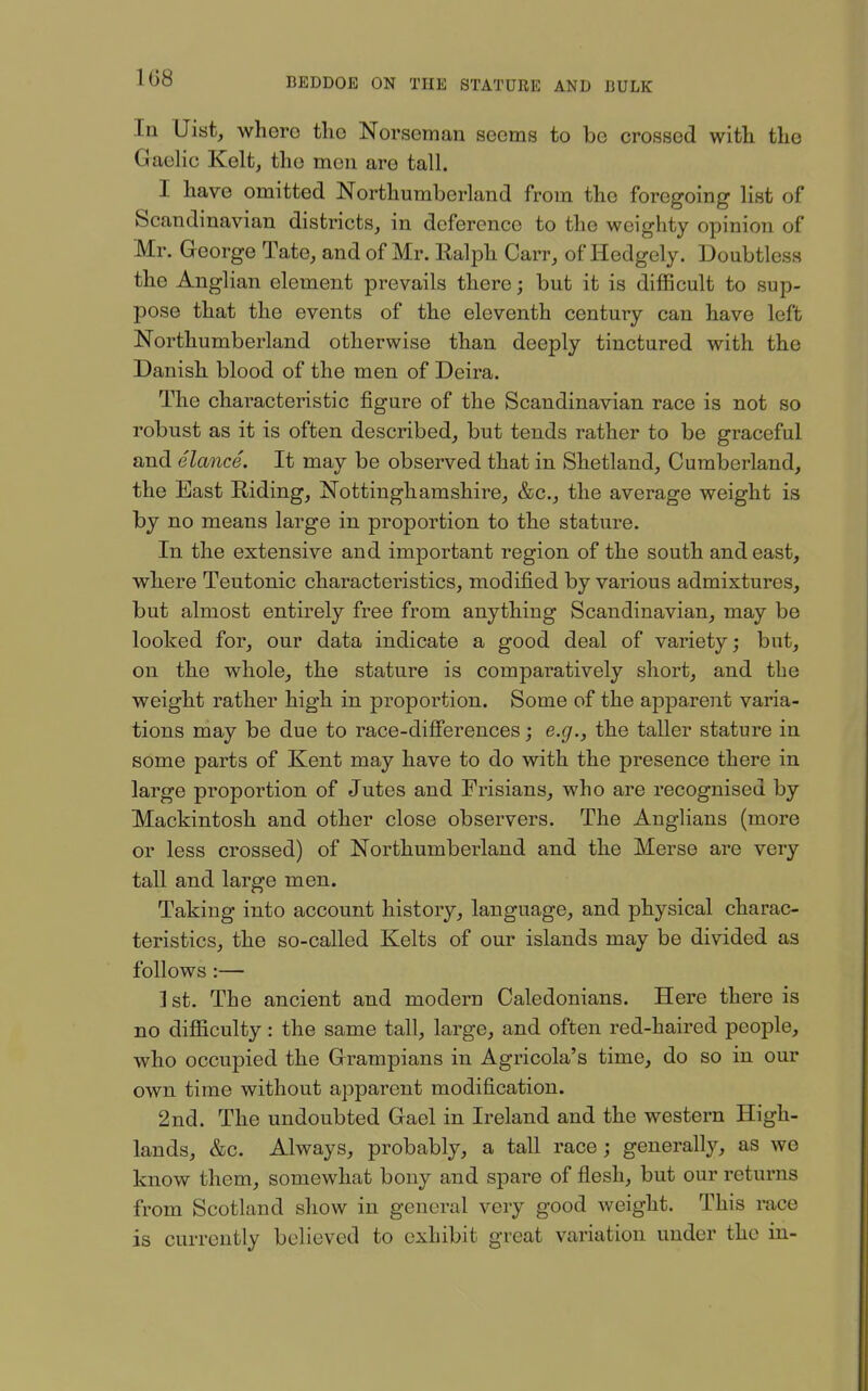 1G8 In Uist, whero tlio Norseman seoms to be crossed with the Gaelic Kelt, the men are tall. I have omitted Northumberland from the foregoing list of Scandinavian districts, in deference to the weighty opinion of Mr. George Tate, and of Mr. Ealph Carr, of Hedgely. Doubtless the Anglian element prevails there; but it is diflBcult to sup- pose that the events of the eleventh century can have left Northumberland otherwise than deeply tinctured with the Danish blood of the men of Deira. The characteristic figure of the Scandinavian race is not so robust as it is often described^ but tends rather to be graceful and elance. It may be observed that in Shetland, Cumberland, the East Riding, Nottinghamshire, &c., the average weight is by no means large in proportion to the stature. In the extensive and important region of the south and east, where Teutonic characteristics, modified by various admixtures, but almost entirely free from anything Scandinavian, may be looked for, our data indicate a good deal of variety; but, on the whole, the stature is comparatively short, and the weight rather high in proportion. Some of the apparent varia- tions may be due to race-differences; e.g., the taller stature in some parts of Kent may have to do with the presence there in large proportion of Jutes and Frisians, who are recognised by Mackintosh and other close observers. The Anglians (more or less crossed) of Northumberland and the Merse are very tall and large men. Taking into account history, language, and physical charac- teristics, the so-called Kelts of our islands may be divided as follows :— ] st. The ancient and modern Caledonians. Here there is no difficulty: the same tall, large, and often red-haired people, who occupied the Grampians in Agricola's time, do so in our own time without apparent modification. 2nd. The undoubted Gael in Ireland and the western High- lands, &c. Always, probably, a tall race; generally, as we know them, somewhat bony and spare of flesh, but our returns from Scotland show in general very good weight. This race is currently believed to exhibit great variation under the in-