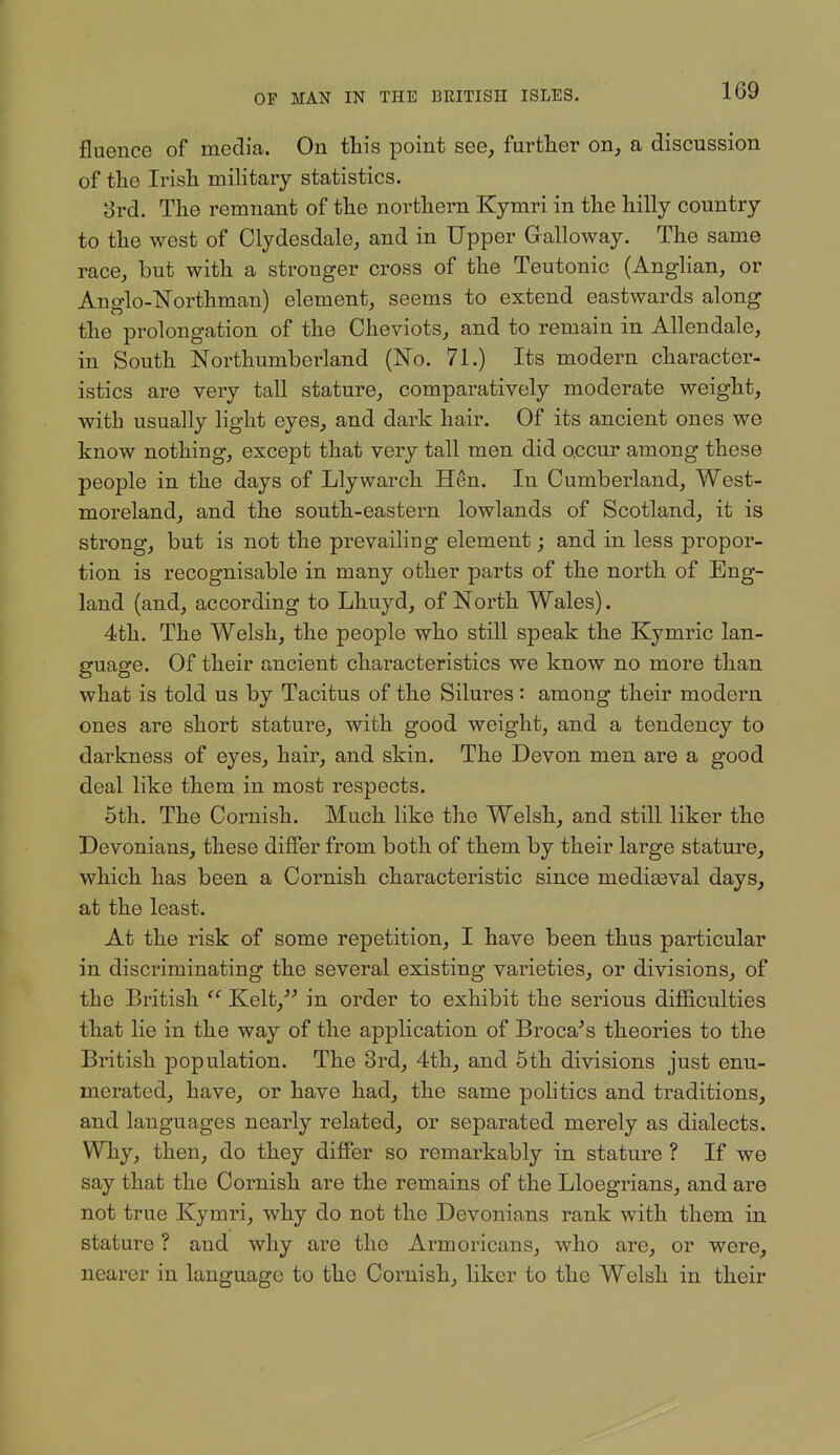 fluence of media. On this point see, further on, a discussion of the Irish military statistics. 8rd. The remnant of the northern Kymri in the hilly country to the west of Clydesdale, and in Upper Gralloway. The same race, but with a stronger cross of the Teutonic (AngHan, or Anglo-Korthman) element, seems to extend eastwards along the prolongation of the Cheviots, and to remain in Allendale, in South Northumberland (No. 71.) Its modern character- istics are very tall stature, comparatively moderate weight, with usually light eyes, and dark hair. Of its ancient ones we know nothing, except that very tall men did occur among these people in the days of Llywarch Hen. In Cumberland, West- moreland, and the south-eastern lowlands of Scotland, it is strong, but is not the prevailing element; and in less propor- tion is recognisable in many other parts of the north of Eng- land (and, according to Lhuyd, of North Wales). 4th. The Welsh, the people who still speak the Kymric lan- guage. Of their ancient characteristics we know no more than what is told us by Tacitus of the Silures : among their modern ones are short stature, with good weight, and a tendency to darkness of eyes, hair, and skin. The Devon men are a good deal like them in most respects. 5th. The Cornish. Much like the Welsh, and still liker the Devonians, these differ from both of them by their large stature, which has been a Cornish characteristic since mediseval days, at the least. At the risk of some repetition, I have been thus particular in discriminating the several existing varieties, or divisions, of the British  Kelt, in order to exhibit the serious difficulties that lie in the way of the application of Broca^s theories to the British population. The 3rd, 4th, and 5th divisions just enu- merated, have, or have had, the same politics and traditions, and languages nearly related, or separated merely as dialects. Why, then, do they differ so remarkably in stature ? If we say that the Cornish are the remains of the Lloegrians, and are not true Kymri, why do not the Devonians rank with them in stature ? and why are the Armoricans, who are, or were, nearer in language to the Cornish, liker to the Welsh in their