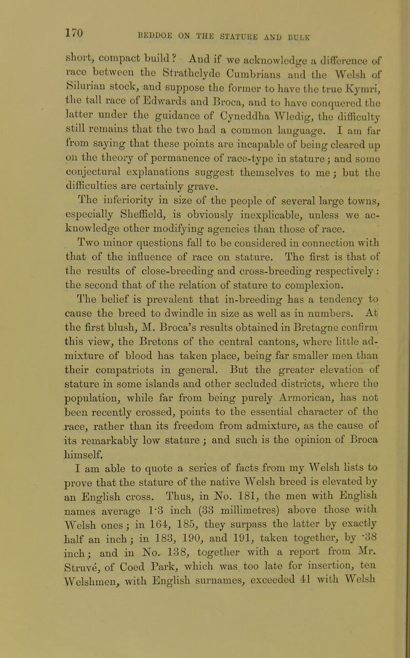 sLovt, compact build ? And if we acknowledge a difference of race between the Strathclyde Cumbrians and the Welsh of Silurian stock, and suppose the former to have the true Kymi-i, the tall race of Edv/ards and Broca, and to have conquered the latter under the guidance of Cyneddha Wledig, the difficulty still remains that the two had a common language. I am far from saying that these points are incapable of being cleared up on the theory of permanence of race-type in stature; and some conjectural explanations suggest themselves to me ; but the difficulties are certainly grave. The inferiority in size of the people of several large towns, especially Sheffield, is obviously inexplicable, unless we ac- knowledge other modifying agencies than those of race. Two minor questions fall to be considered in connection with that of the influence of race on stature. The first is that of the results of close-breeding and cross-breeding respectively: the second that of the relation of stature to complexion. The belief is prevalent that in-breeding has a tendency to cause the breed to dwindle in size as well as in numbers. At the first blush, M. Broca's results obtained in Bretagne confirm this view, the Bretons of the central cantons, where little ad- mixture of blood has taken place, being far smaller men than their compatriots in general. But the greater elevation of stature in some islands and other secluded districts, where the population, while far from being purely Armorican, has not been recently crossed, points to the essential character of the race, rather than its freedom from admixture, as the cause of its remarkably low stature ; and such is the opinion of Broca himself. I am able to quote a series of facts from my Welsh lists to prove that the stature of the native Welsh breed is elevated by an English cross. Thus, in No. 181, the men with English names average TS inch (33 millimetres) above those with Welsh ones; in 164, 185, they surpass the latter by exactly half an inch; in 183, 190, and 191, taken together, by '38 inch; and in No. 138, together with a report from Mr. Struve, of Coed Park, which was too late for insertion, ten Welshmen, with English surnames, exceeded 41 with Welsh