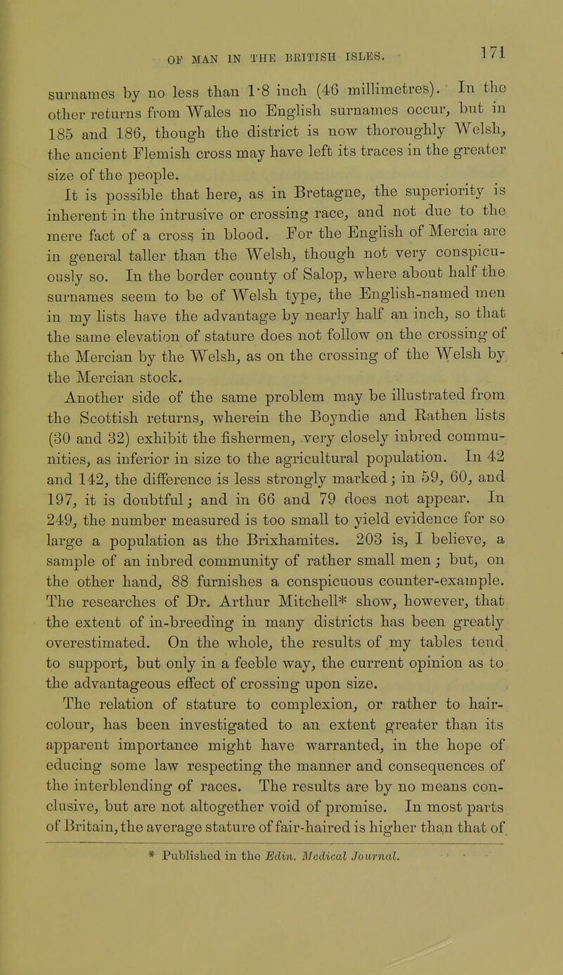 surnames by no less than I'S incli (46 millimetres). In the other returns from Wales no English surnames occur, but in 185 and 186, though the district is now thoroughly Welsh, the ancient Flemish cross may have left its traces in the greater size of the people. It is possible that here, as in Bretagne, the superiority is inherent in the intrusive or crossing race, and not due to the mere fact of a cross in blood. For the English of Mercia are in gener al taller than the Welsh, though not very conspicu- ously so. In the border county of Salop, where about half the surnames seem to be of Welsh type, the English-named men in my lists have the advantage by nearly half an inch, so that the same elevation of stature does not follow on the crossing of the Mercian by the Welsh, as on the crossing of the Welsh by the Mercian stock. Another side of the same problem may be illustrated from the Scottish returns, wherein the Boyndie and Eathen lists (30 and 32) exhibit the fishermen, very closely inbred commu- nities, as inferior in size to the agricultural population. In 42 and 142, the difference is less strongly marked; in 59, 60, and 197, it is doubtful; and in 66 and 79 does not appear. In 249, the number measured is too small to yield evidence for so large a population as the Brixhamites. 203 is, I believe, a sample of an inbred community of rather small men; but, on the other hand, 88 furnishes a conspicuous counter-example. The researches of Dr. Arthur Mitchell* show, however, that the extent of in-breeding in many districts has been greatly overestimated. On the whole, the results of my tables tend to support, but only in a feeble way, the current opinion as to the advantageous effect of crossing upon size. The relation of stature to complexion, or rather to hair- colour, has been investigated to an extent greater than its apparent importance might have warranted, in the hope of educing some law respecting the manner and consequences of the interblending of races. The results are by no means con- clusive, but are not altogether void of promise. In most parts of Britain, the average stature of fair-haired is higher than that of * Published in the Edin. Bledical Journal.