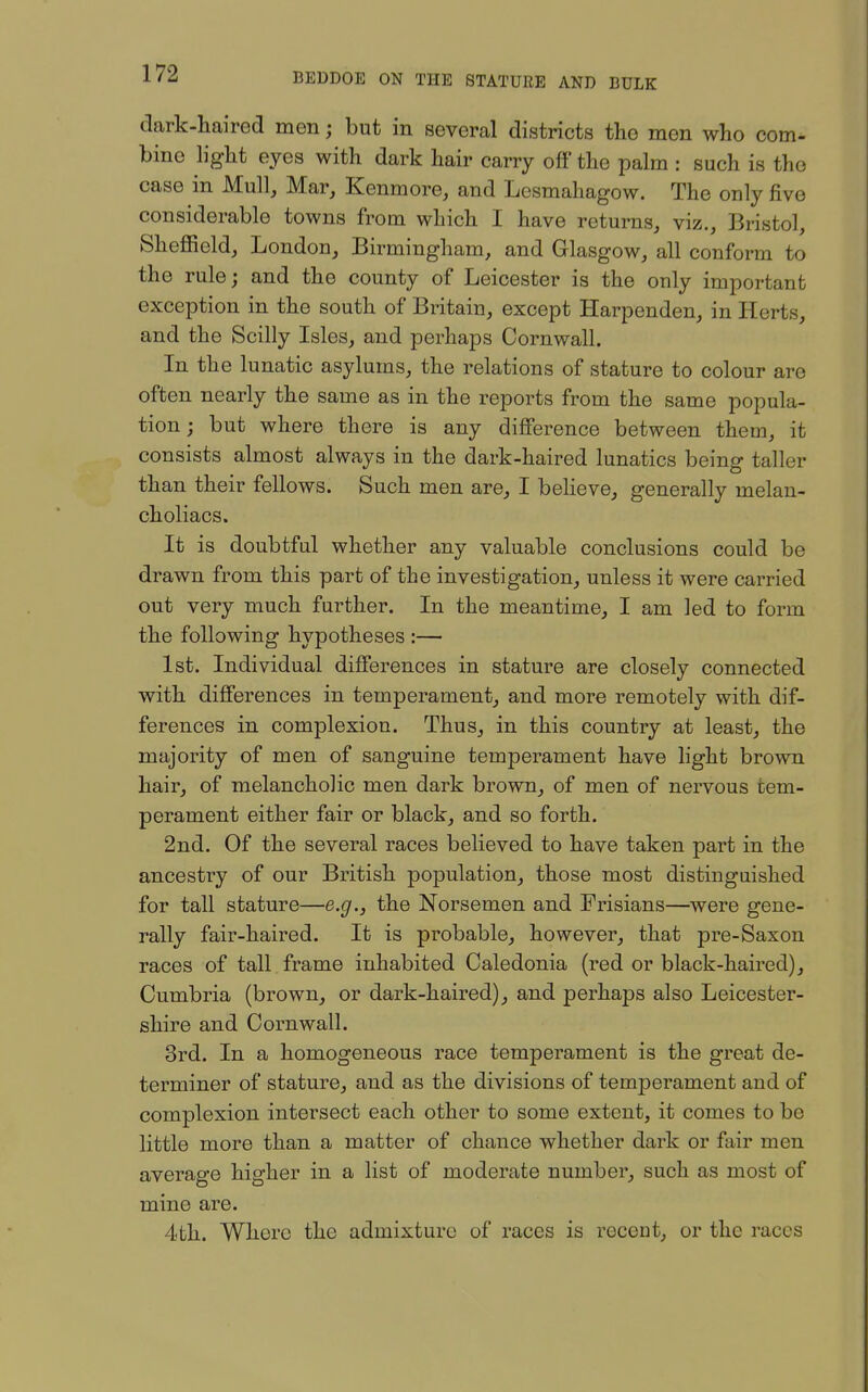 dark-haired men; but in several districts the men who com- bine light eyes with dark hair carry off the palm : such is the case in Mull, Mar, Kenmore, and Lcsmahagow. The only five considerable towns from which I have returns, viz., Bristol, Sheffield, London, Birmingham, and Glasgow, all conform to the rule; and the county of Leicester is the only important exception in the south of Britain, except Harpenden, in Herts, and the Scilly Isles, and perhaps Cornwall. In the lunatic asylums, the relations of stature to colour are often nearly the same as in the reports from the same popula- tion; but where there is any difference between them, it consists almost always in the dark-haired lunatics being taller than their fellows. Such men are, I believe, generally melan- choliacs. It is doubtful whether any valuable conclusions could be drawn from this part of the investigation, unless it were carried out very much further. In the meantime, I am led to form the following hypotheses :— 1st. Individual differences in stature are closely connected with differences in temperament, and more remotely with dif- ferences in complexion. Thus, in this country at least, the majority of men of sanguine temperament have light brown hair, of melancholic men dark brown, of men of nervous tem- perament either fair or black, and so forth. 2nd. Of the several races believed to have taken part in the ancestry of our British population, those most distinguished for tall stature—e.g., the Norsemen and Frisians—were gene- rally fair-haired. It is probable, however, that pre-Saxon races of tall frame inhabited Caledonia (red or black-haired), Cumbria (brown, or dark-haired), and perhaps also Leicester- shire and Cornwall. 3rd. In a homogeneous race temperament is the great de- terminer of stature, and as the divisions of temj)erament and of complexion intersect each other to some extent, it comes to be little more than a matter of chance whether dark or fair men average higher in a list of moderate number, such as most of mine are. 4th. Where the admixture of races is recent, or the races