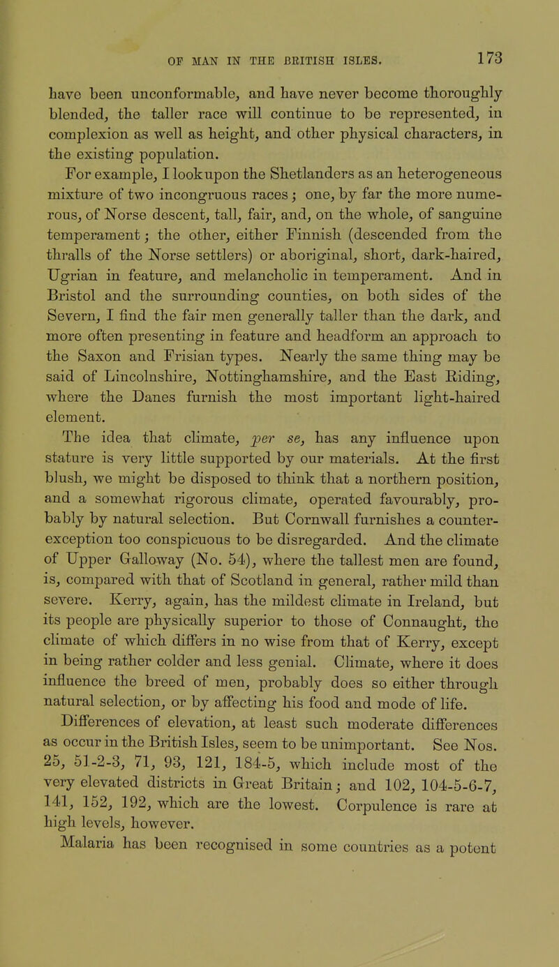 have been unconformable, and have never become thoroughly- blended, the taller race will continue to be represented, in complexion as well as height, and other physical characters, in the existing population. For example, I lookupon the Shetlanders as an heterogeneous mixture of two incongruous races; one, by far the more nume- rous, of Norse descent, tall, fair, and, on the whole, of sanguine temperament; the other, either Finnish (descended from the thralls of the Norse settlers) or aboriginal, short, dark-haired, Ugrian in feature, and melancholic in temperament. And in Bristol and the surrounding counties, on both sides of the Severn, I find the fair men generally taller than the dark, and more often presenting in feature and headform an approach to the Saxon and Frisian types. Nearly the same thing may be said of Lincolnshire, Nottinghamshire, and the East Riding, where the Danes furnish the most important light-haired element. The idea that climate, per se, has any influence upon stature is very little supported by our materials. At the first blush, we might be disposed to think that a northern position, and a somewhat rigorous climate, operated favourably, pro- bably by natural selection. But Cornwall furnishes a counter- exception too conspicuous to be disregarded. And the climate of Upper Galloway (No. 64), where the tallest men are found, is, compared with that of Scotland in general, rather mild than severe. Kerry, again, has the mildest climate in Ireland, but its people are physically superior to those of Connaught, the climate of which difiers in no wise from that of Kerry, except in being rather colder and less genial. Climate, where it does influence the breed of men, probably does so either through natural selection, or by affecting his food and mode of life. Differences of elevation, at least such moderate differences as occur in the British Isles, seem to be unimportant. See Nos. 25, 51-2-3, 71, 93, 121, 184-5, which include most of the very elevated districts in Great Britain; and 102, 104-5-6-7, 141, 162, 192, which are the lowest. Corpulence is rare at high levels, however. Malaria has been recognised in some countries as a potent