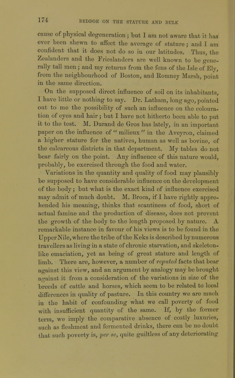 cause of physical degeneration; but I am not aware that it has ever been shewn to affect the average of stature; and I am confident that it does not do so in our latitudes. Thus, the Zealanders and the Frieslanders are well known to be gene- rally tall men; and my returns from the fens of the Isle of Ely, from the neighbourhood of Boston, and Romney Marsh, point in the same direction. On the supposed direct influence of soil on its inhabitants, I have little or nothing to say. Dr. Latham, long ago, pointed out to me the possibility of such an influence on the coloura- tion of eyes and hair; but I have not hitherto been able to put it to the test. M. Durand de Gros has lately, in an important paper on the influence of milieux in the Aveyron, claimed a higher stature for the natives, human as well as bovine, of the calcareous districts in that department. My tables do not bear fairly on the point. Any influence of this nature would, probably, be exercised through the food and water. Variations in the quantity and quality of food may plausibly be supposed to have considerable influence on the development of the body; but what is the exact kind of influence exercised may admit of much doubt. M. Broca, if I have rightly appre- hended his meaning, thinks that scantiness of food, short of actual famine and the production of disease, does not prevent the growth of the body to the length proposed by nature. A remarkable instance in favour of his views is to be found in the Upper Nile, where the tribe of the Keks is described by numerous travellers as living in a state of chronic starvation, and skeleton- like emaciation, yet as being of great stature and length of limb. There are, however, a number of reputed facts that bear against this view, and an argument by analogy may be brought ap-ainst it from a consideration of the variations in size of the breeds of cattle and horses, which seem to be related to local diflerences in quality of pasture. In this country we are much in the habit of confounding what we call poverty of food with insufiicient quantity of the same. If, by the former term, we imply the comparative absence of costly luxuries, such as fleshmeat and fermented drinks, there can be no doubt that such poverty is, per so, quite guiltless of any deteriorating