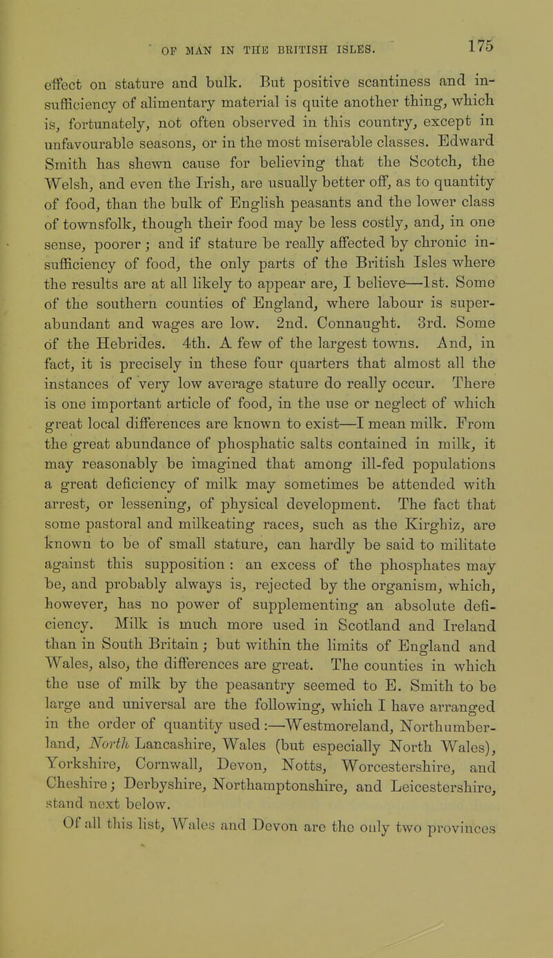 eiFect on stature and bulk. But positive scantiness and in- sufficiency of alimentary material is quite anotlier thing, which is, fortunately, not often observed in this country, except in unfavourable seasons, or in the most miserable classes. Edward Smith has shewn cause for believing that the Scotch, the Welsh, and even the Irish, are usually better o&, as to quantity of food, than the bulk of English peasants and the lower class of townsfolk, though their food may be less costly, and, in one sense, poorer ; and if stature be really affected by chronic in- sufficiency of food, the only parts of the British Isles where the results are at all likely to appear are, I believe—1st. Some of the southern counties of England, where labour is super- abundant and wages are low. 2nd. Connaught. 3rd. Some of the Hebrides. 4th. A few of the largest towns. And, in fact, it is precisely in these four quarters that almost all the instances of very low average stature do really occur. There is one important article of food, in the use or neglect of which great local differences are known to exist—I mean milk. From the great abundance of phosphatic salts contained in milk, it may reasonably be imagined that among ill-fed populations a great deficiency of milk may sometimes be attended with arrest, or lessening, of physical development. The fact that some pastoral and milkeating races, such as the Kirghiz, are known to be of small stature, can hardly be said to militate against this supposition : an excess of the phosphates may be, and probably always is, rejected by the organism, which, however, has no power of supplementing an absolute defi- ciency. Milk is much more used in Scotland and Ireland than in South Britain; but within the limits of England and Wales, also, the differences are great. The counties in which the use of milk by the peasantry seemed to E. Smith to be large and universal are the following, which I have arranged in the order of quantity used:—Westmoreland, Northumber- land, North Lancashire, Wales (but especially North Wales), Yorkshire, Cornv/all, Devon, Notts, Worcestershire, and Cheshire; Derbyshire, Northamptonshire, and Leicestershire, stand next below. Of all this hst, Wales and Devon are the only two provinces