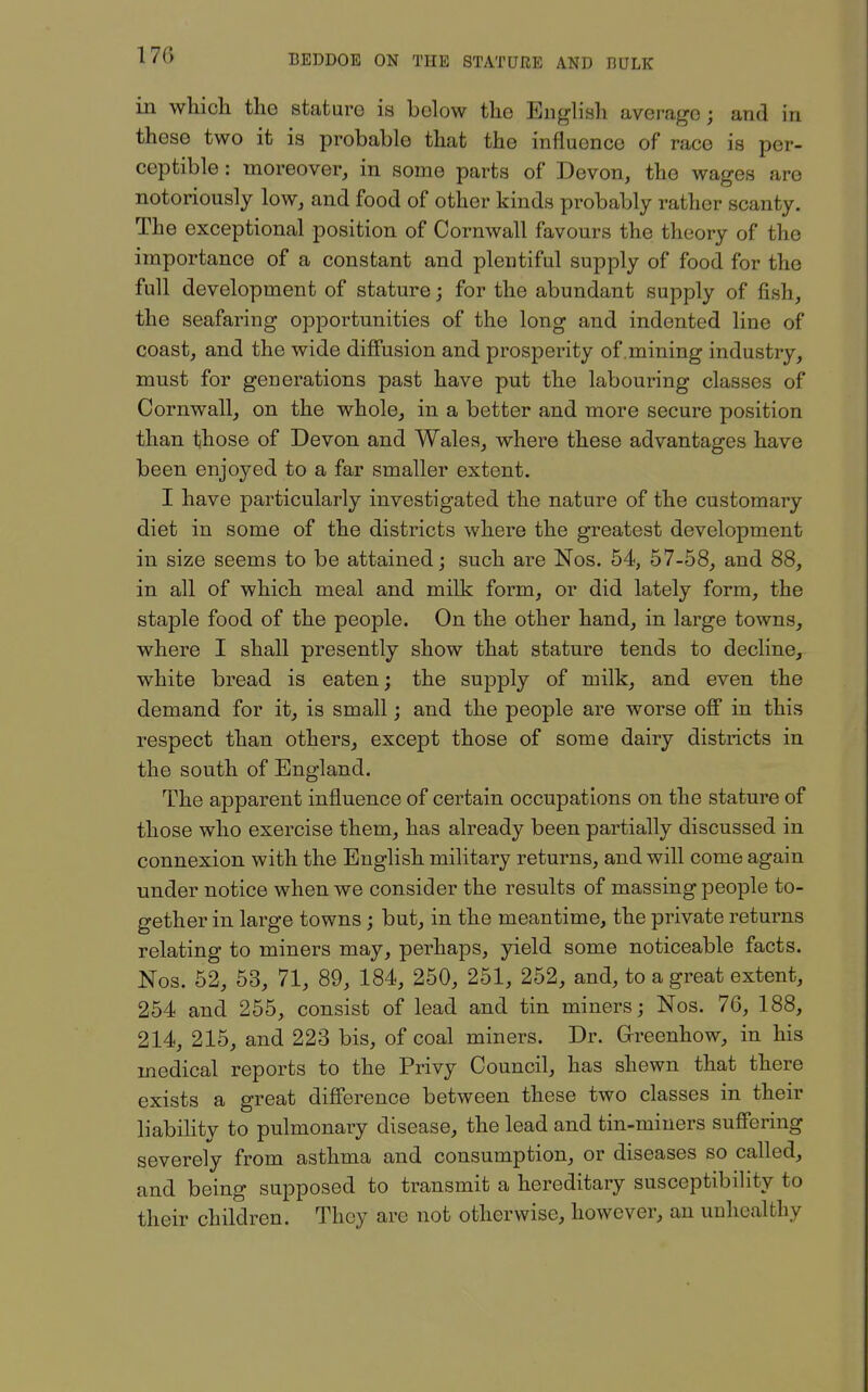 170 in whicli the stature ia below the English average; and in these two it is probable that the influence of race is per- ceptible : moreover, in some parts of Devon, the wages are notoriously low, and food of other kinds probably rather scanty. The exceptional position of Cornwall favours the theory of the importance of a constant and plentiful supply of food for the full development of stature; for the abundant supply of fish, the seafaring opportunities of the long and indented line of coast, and the wide diffusion and prosperity of .mining industry, must for generations past have put the labouring classes of Cornwall, on the whole, in a better and more secure position than those of Devon and Wales, where these advantages have been enjoyed to a far smaller extent. I have particularly investigated the nature of the customary diet in some of the districts where the greatest development in size seems to be attained; such are Nos. 54, 57-58, and 88, in all of which meal and milk form, or did lately form, the staple food of the people. On the other hand, in large towns, where I shall presently show that stature tends to decline, white bread is eaten; the supply of milk, and even the demand for it, is small; and the people are worse off in this respect than others, except those of some dairy districts in the south of England. The apparent influence of certain occupations on the stature of those who exercise them, has already been partially discussed in connexion with the English military returns, and will come again under notice when we consider the results of massing people to- gether in large towns; but, in the meantime, the private returns relating to miners may, perhaps, yield some noticeable facts. Nos. 52, 53, 71, 89, 184, 250, 251, 252, and, to a great extent, 254 and 255, consist of lead and tin miners; Nos. 76, 188, 214, 215, and 223 bis, of coal miners. Dr. Grreenhow, in his medical reports to the Privy Council, has shewn that there exists a great difference between these two classes in their liability to pulmonary disease, the lead and tin-miners suffering severely from asthma and consumption, or diseases so called, and being supposed to transmit a hereditary susceptibility to their children. They are not otherwise, however, an unhealthy