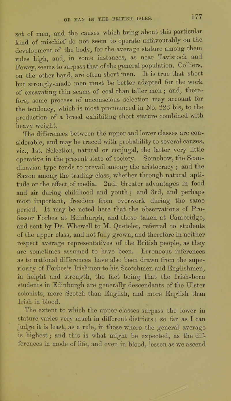 set of men, and tlie causes wliicli bring about tliis particular kind of miscliief do not seem to operate unfavourably on the development of the body, for the average stature among them rules high, and, in some instances, as near Tavistock and Fowey, seems to surpass that of the general population. Colliers, on the other hand, are often short men. It is true that short but strongly-made men must be better adapted for the work of excavating thin seams of coal than taller men; and, there- fore, some process of unconscious selection may account for the tendency, which is most pronounced in No. 223 bis, to the production of a breed exhibiting short stature combined with heavy weight. The differences between the upper and lower classes are con- siderable, and may be traced with probability to several causes, viz., 1st. Selection, natural or conjugal, the latter very little operative in the present state of society. Somehow, the Scan- dinavian type tends to prevail among the aristocracy ; and the Saxon among the trading class, whether through natural apti- tude or the effect, of media. 2nd. Greater advantages in food and air during childhood and youth; and 3rd, and perhaps most important, freedom from overwork during the same period. It may be noted here that the observations of Pro- fessor Forbes at Edinburgh, and those taken at Cambridge, and sent by Dr. WTiewell to M. Quetelet, referred to students of the upper class, and not fully grown, and therefore in neither respect average representatives of the British people, as they are sometimes assumed to have been. Erroneous inferences as to national differences have also been drawn from the supe- riority of Forbes^s Irishmen to his Scotchmen and Englishmen, in height and strength, the fact being that the Irish-born students in Edinburgh are generally descendants of the Ulster colonists, more Scotch than English, and more English than Irish in blood. The extent to which the upper classes surpass the lower in stature varies very much in different districts : so far as I can judge it is least, as a rule, in those where the general average is highest; and this is what might be expected, as the dif- ferences in mode of life, and even in blood, lessen as we ascend